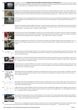 8/19/2019 Advanced View of Atmega Microcontroller Projects List - ATMega32 AVR
https://atmega32-avr.com/advanced-view-atmega-microcontroller-projects-list/ 73/130
907. Voting Machine Using Atmel Mega32 Introduction Our project is an electronic voting system. The system allows for quick and accurate voting ele
system uses a client/server architecture, which allows voters to cast ballots on the client terminal. Each client interfaces with the server, which ke
entire…... Listed under: CNC - Printing Machines Projects, Home Automation Projects
908. Frequency Division Multiplexing for a Multi-Sensor Wireless Telemetry System Using Atmel MEGA32L Our System acquires several different sens
modulates each level by manipulating Direct Digital Synthesis increment values, transmits the resulting signal on a commercial FM radio band, a
decodes the original sensor levels. Introduction The problem of encoding multiple input signals into…... Listed under: Sensor - Transducer - Dete
909. CubeSat Diagnostics board using Mega128 Introduction Sound Byte This project is a proof of concept diagnostic & testing board for use with the
the Cubesat Satellite and will be developed further to become a component of the CUSat Satellite. Summary of What We Did and Why This…... Li
Radio Projects
910. Gauntlet of uComputation using Atmel Mega32 Introduction  The project involves an experiment in implementing a human-computer interface b
ﬁnger and wrist motions. Brief: "Ever wish you could control a computer just by moving your ﬁngers or your hand?" We did. The primary goal is t
build a functional…... Listed under: Sensor - Transducer - Detector Projects
911. Laser Communications System Using ATMega32 Introduction Laser communications systems are wireless connections through the atmosphere.
similarly to ﬁber optic links, except the beam is transmitted through free space. While the transmitter and receiver must require line-of-sight con
have the beneﬁt of eliminating the need for broadcast rights…... Listed under: Internet - Ethernet - LAN Projects
912. Digital Mirror Message Machine Introduction For our ﬁnal project, we decided to build a digital message machine which displayed on a mirror.  T
variation from other digital message machines we had seen in stores and in past ﬁnal projects.  Instead of quickly moving a wand of LED's…... Lis
Projects
913. Memory Video Game Using Atmel Mega32 Introduction The main goal of this project was to write and develop a graphical version of the card ga
referred to as Memory for use on an Atmel Mega32 microcontroller unit. Memory is a card game where the player tries to match pairs of…... List
Game - Entertainment Projects
914. TREASURE HUNT OF THE HIGH SEAS ATMEL MEGA32 INTRODUCTION Sail the high seas searching for treasure and protecting your ship from pira
game in which a system of lasers discerns the direction of wind and you specify wind magnitude, sail height, and rudder position. Originally, we h
of…... Listed under: Game - Entertainment Projects
915. PacMan Video Game Using Atmel AT90S8515 microcontroller Introduction The goal of our project was to replicate the great arcade classic Pac-M
in black and white. The inspiration for this project came from our love of video games and our introduction to NTSC TV signal generation in Labs
Listed under: Game - Entertainment Projects
916. SpaceInvaders Video Game Using Mega32 Introduction Our ﬁnal project is the classic Atari version of space invaders on the MEGA32. The story:
space invaders are attempting to land on the planet’s surface. You play a heroic pixilated thing on the ground trying to stop them one bullet…... L
Game - Entertainment Projects
917. Space Fighter Video Game Using ATMega32 Introduction Our project is a ﬁghter game. The user controls a ﬁghter, which moves around the TV sc
starts the game with a deﬁned number of lives. It has two kinds of enemies: the asteroids and the monsters. Asteroids drop randomly from the…
under: Game - Entertainment Projects
918. Frogger Video Game Using Atmel Mega32 Introduction Sound Bite One word: FROGGER!! Why Frogger? We chose Frogger for several reasons. Fir
that it is an entertaining game, which is complex enough to implement as a project. Second, Frogger allows us to use knowledge that we have ac
this…... Listed under: Game - Entertainment Projects
919. MIDI synthesizer Using Atmega32 Introduction: MIDI Synthesizer Our Final Project for ECE 476 was building a MIDI synthesizer using a MEGA 32
microcontroller.  At ﬁrst we wanted to tear apart an old keyboard and use the MCU to decode directly from the sensors which detected key press
then…... Listed under: Development Board - Kits Projects
920. Radio Control Car using Mega32 Introduction: We like car and we like to build our own Atmel Mega32 MCU based radio-controlled NSX.  We set t
the initial project proposal and they are as the following: (1)  Build a RC NSX with the same performance as the original car. …... Listed under: Car Projects
 