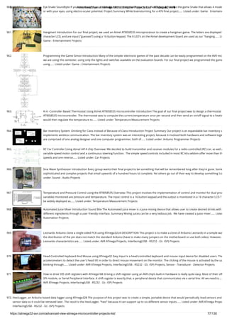 8/19/2019 Advanced View of Atmega Microcontroller Projects List - ATMega32 AVR
https://atmega32-avr.com/advanced-view-atmega-microcontroller-projects-list/ 77/130
960. Eye Snake Soundbyte If you ever thought you couldn�t control things with your eyes, think again � here�s the game Snake that allows 4 mode
or with your eyes, using electro-ocular potential. Project Summary While brainstorming for a 476 ﬁnal project…... Listed under: Game - Entertainm
961. Hangman! Introduction For our ﬁnal project, we used an Atmel AT90S8535 microprocessor to create a hangman game. The letters are displayed
character LCD, and are input ("guessed") using a 16-button keypad. The 8 LED's on the Atmel development board are used as our "hanging…... Li
Game - Entertainment Projects
962. Programming the Game Simon Introduction Many of the simpler electronic games of the past decade can be easily programmed on the AVR mic
we are using this semester, using only the lights and switches available on the evaluation boards. For our ﬁnal project we programmed the game
using…... Listed under: Game - Entertainment Projects
963. A m -Controller Based Thermostat Using Atmel AT90S8535 microcontroller Introduction The goal of our ﬁnal project was to design a thermostat
AT90S8535 microcontroller. The thermostat was to compute the current temperature once per second and then send an on/off signal to a heatin
would then regulate the temperature to…... Listed under: Temperature Measurement Projects
964. Bar Inventory System: Drinking for Class Instead of Because of Class Introduction Project Summary Our project is an expandable bar inventory s
implements wireless communication. The bar inventory system was an interesting project, because it involved both hardware and software toge
are comprised of one analog designer and one computer programmer, both of…... Listed under: Arduino Programmer Projects
965. RC Car Controller Using Atmel 4414 chip Overview: We decided to build transmitter and receiver modules for a radio-controlled (RC) car, as well a
variable-speed motor control and a continuous steering function.  The simple speed controls included in most RC kits seldom offer more than th
speeds and one reverse…... Listed under: Car Projects
966. Sine Wave Synthesizer Introduction Every group wants their ﬁnal project to be something that will be remembered long after they're gone. Some
sophisticated and complex projects that entail upwards of a hundred hours to complete. Yet others go out of their way to develop something 'co
under: Sound - Audio Projects
967. Temperature and Pressure Control using the AT90S8535 Overview: This project involves the implementation of control and monitor for dual proc
variables monitored are pressure and temperature. The input control is a 16 button keypad and the output is monitored in a 16 character LCD T
be widely deployed as…... Listed under: Temperature Measurement Projects
968. Automated Juice Mixer Introduction Sound Bite The Automated Juice mixer is a juice mixing device that allows user to create desired drinks with
different ingredients through a user friendly interface. Summary Mixing juices can be a very tedious job.  We have created a juice mixer…... Listed
Automation Projects
969. Leonardo Arduino clone a single-sided PCB using ATmega32U4 DESCRIPTION This project is to make a clone of Arduino Leonardo in a simple way
the distribution of the pin does not match the standard Arduino (have to make many jumpers on the motherboard or use both sides). However,
Leonardo characteristics are…... Listed under: AVR ATmega Projects, Interfacing(USB - RS232 - I2c -ISP) Projects
970. Head-Controlled Keyboard And Mouse using ATmega32 Easy Input is a head-controlled keyboard and mouse input device for disabled users. The
accelerometers to detect the user's head tilt in order to direct mouse movement on the monitor. The clicking of the mouse is activated by the us
blinking through…... Listed under: AVR ATmega Projects, Interfacing(USB - RS232 - I2c -ISP) Projects, Sensor - Transducer - Detector Projects
971. How to drive 595 shift registers with ATmega168 Driving a shift register using an AVR chip’s built-in hardware is really quite easy. Most of their off
SPI module, or Serial Peripheral Interface. A shift register is exactly that, a peripheral device that communicates via a serial line. All we need to….
AVR ATmega Projects, Interfacing(USB - RS232 - I2c -ISP) Projects
972. HexiLogger, an Arduino based data logger using ATmega328 The purpose of this project was to create a simple, portable device that would periodically read sensors and
sensor data so it could be retrieved later. The result is the HexiLogger, "hexi" because it can support up to six different sensor inputs…... Listed under: AVR ATmega Projec
Interfacing(USB - RS232 - I2c -ISP) Projects
 
