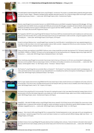 8/19/2019 Advanced View of Atmega Microcontroller Projects List - ATMega32 AVR
https://atmega32-avr.com/advanced-view-atmega-microcontroller-projects-list/ 81/130
was…... Listed under: AVR ATmega Projects, Interfacing(USB - RS232 - I2c -ISP) Projects
1013. A Portable Battery-Powered Roguelike Video Game using ATmega32 I. Introduction This project is a portable battery-powered video game based
cult classic PC game "Rogue". I designed a hardware-based roguelike video game because I am a long-time Rogue addict and thought it would be
portable plug-and-play imitation.…... Listed under: AVR ATmega Projects, Game - Entertainment Projects
1014. Evertool using ATmega16 microcontroller Evertool is an AVRISP/STK500-protocol and JTAGICE compatible Programmer/JTAG debugger. ISP Progra
compatible with Atmel AVRISP, directly accessable with AVRStudio and avrdude JTAG debugger compatible with Atmel JTAGICE, directly accessable
AVRStudio and AVaRice Evertool supports all AVR devices Atmel supports with their AVRISP and JTAGICE.…... Listed under: AVR ATmega Projects, D
Board - Kits Projects, Microcontroller Programmer Projects
1015. The Tuxgraphics AVR NTP clock using ATmega168 The Network Time Protocol (NTP) has revolutionized the world. Suddenly one could have anyw
world accurate time and date. NTP is a simple UDP based protocol and can be implemented in a Microcontroller. Using the tuxgraphics ethernet
LCD display we…... Listed under: AVR ATmega Projects, Clock Projects, LCD Projects
1016. Printed circuit board 'Multiuse tiny1' using ATmega8 Project overview This small PCB, which I named Multiuse tiny1 was originally designed to co
controllers to USB. Since there is not a lot of space availabe inside an SNES controller, I designed the PCB to be as small as necessary. The PCB ha
under: AVR ATmega Projects, Development Board - Kits Projects
1017. Cheap and Simple Learning Board using AT89S51 Build your own a cheap simple Microcontroller learning board S-52. The board is based on ATM
chip AT89S51, AT89S52, or AT89S53. This board can be used by beginners for learning Assembly and C language programming. Single sided PCB
Introduction I…... Listed under: AVR ATmega Projects, Development Board - Kits Projects
1018. Sensor Interfacing using ATmega8 microcontroller If you've ever tried to hook up a 3.3V sensor to a 5V micro, you know what I'm talking about - c
these two can be a problem! There are several ways in which a 3.3V device can be safely connected to a 5v microcontroller.…... Listed under: AVR
Projects, Interfacing(USB - RS232 - I2c -ISP) Projects, Sensor - Transducer - Detector Projects
1019. The Prototino™ using ATmega168 microcontroller What is a Prototino™?   The Prototino™ is an Arduino clone with a built in prototyping area.   D
make a permanent version of your project once you have perfected it on a breadboard but without the expense of embedding your original Ardu
Listed under: AVR ATmega Projects, Development Board - Kits Projects
1020. How-To: Super simple serial terminal using ATMEGA128 This hack shows how to make a dumb terminal out of a keyboard, LCD screen, and an 8-
microcontroller. From time to time, a portable dumb terminal can be handy for when you have to rescue a headless server that’s acting up or if y
under: AVR ATmega Projects, How To - DIY - Projects, LCD Projects
1021. The Game of Life using ATtiny2313 microcontroller The reason for making this project is that I was always fascinated by Conways Game of Life. It
demonstration of the fact that simple things with a very simple set of rules can do wonderful things: spawn more of them, modify themselves, d
under: AVR ATmega Projects, Game - Entertainment Projects, LCD Projects
1022. HappyJTAG2 – JTAG AND SPI AVR8 interface using ATmega32 New version released ! V2.45 (Check version list for details) This construction is base
HappyJTAG Idea, to implement JTAG interface into target avr system and debug it remotly via USB, without speciﬁc JTAGICE hardware. All job is do
softraware. HappyJTAG version is…... Listed under: AVR ATmega Projects, Interfacing(USB - RS232 - I2c -ISP) Projects
1023. Tetrapuzz – Tetris clone for AVR using ATmega168 This is a projected that I ﬁnished development on over a year ago and I’m just now getting arou
documenting it. I wanted to program Tetris from scratch and make it modular so it could be used with different displays. Right now I know…... Lis
ATmega Projects, LCD Projects
1024. Dot Matrix Arduino Clock using ATMega168 The great adventure that is building clocks continues.  Points of interest in this build is that it was the
got to play with the dot matrix display I picked up over winter break, and it's the ﬁrst time I've soldered and used…... Listed under: AVR ATmega P
Projects
 