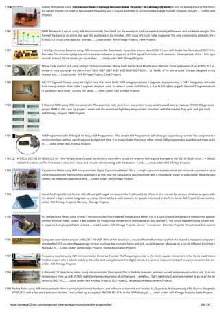 8/19/2019 Advanced View of Atmega Microcontroller Projects List - ATMega32 AVR
https://atmega32-avr.com/advanced-view-atmega-microcontroller-projects-list/ 95/130
1185. Analog Multiplexer using AVR microcontroller This technique uses digital  I/O pins to multiplex analog voltages into an analog input on the micro
for signals that do not need to be sampled frequently and it may be extended to accommodate a large number of inputs, though…... Listed unde
Projects
1186. PWM Waveform Capture using AVR microcontroller Described are the waveform capture method, example ﬁrmware and hardware designs. This
formed the basis of an article that was ﬁrst published in the October, 2003 issue of Circuit Cellar magazine. The only components added to the o
AT90S2313 circuit (one capacitor and two…... Listed under: AVR ATmega Projects, PWM Projects
1187. 1 KHz Synchronous Detector using AVR microcontroller Downloads: Assembler source  deco030511C.asm AVR Studio hex ﬁle is deco030511C.he
Overview This circuit employs a synchronous demodulator to separate a 1 KHz signal from noise and measures  the amplitude of the 1 kHz signa
second at about 60 microvolts per count then…... Listed under: AVR ATmega Projects
1188. Morse Code Alarm Clock using ATtiny2313 microcontroller Morse Code Alarm Clock Modiﬁcation (Almost) Trivial application of an AT90S2313 or A
an alarm clock to change the alarm from "BEEP BEEP BEEP BEEP BEEP BEEP BEEP BEEP..." to "WAKE UP" in Morse code. This was designed in resp
request and…... Listed under: AVR ATmega Projects, Clock Projects
1189. 89C517 Segment Display using the Digital Time Data from Port0 7447 entegresinde and 7-segment displayreaches ' s.7447 -integration mikroden
from binary code to show in the 7 segment displayis used. So when it comes to 0000 a, b, c, d, e, f LEDs lights up g edi ﬁreproof.7 segment displa
in parallel to each other ' s.Using the same…... Listed under: AVR ATmega Projects
1190. 8 Channel PWM using AVR microcontroller The assembly code given here was written to see what it would take to make an AT90S1200 generate
proper PWM. In this case, by proper, I mean with the maximum high frequency content consistent with the needed duty cycle and give clock.…...
AVR ATmega Projects, PWM Projects
1191. AVR Programmer with ATMega8-16 About AVR Programmer   This simple AVR Programmer will allow you to painlessly transfer hex programs to m
microcontrollers without sacriﬁcing your budget and time. It is more reliable than most other simple AVR programmers available out there and c
in…... Listed under: AVR ATmega Projects
1192. AT89C52 DS1302 DS18B20 LCD On Time-Temperature Original Atmel micro controllers to use the at series with a good example of ds1302 ds18b20 circuit 2 × 16 lcd i
set with 4 buttons on The ﬁrst button press and a bout at 2 minutes (time) setting with the buttons 2 and…... Listed under: AVR ATmega Projects
1193. Capacitance Meter using AVR microcontroller Digital Capacitance Meter This is a simple capacitance meter which can measure capacitance value
some measurement methods for capacitance, at one time the capacitance was measured with a impedance bridge or a dip meter. Recently typic
meters can measure capacitance and…... Listed under: AVR ATmega Projects
1194. Atmel Avr Project Circuit Archive 360 MB using ATmega8 microcontroller I collected a lot of site in the internet for various atmel avr projects will n
the idea of a day's archive is a grown up pretty. Atmel will be a solid resource for people interested in the ﬁrm. Atmel AVR Project Circuit Archive; 
under: AVR ATmega Projects, Memory - Storage Projects
1195. PC Temperature Meter using ATtiny15 microcontroller Port-Powered Temperature Meter This is a four-channel temperature measurmet adapter
without external power supply. It will suitable for measureing temperature and logging its data with a PC. The circuit diagram is very simple and
is required, everybody will able to build…... Listed under: AVR ATmega Projects, Sensor - Transducer - Detector Projects, Temperature Measureme
1196. Computer controlled marquee at90s2313 74hc595 With all the details on a circuit different from that to which the shared a marquee computer c
atmel at90s2313 source software image format you have the source schema and pcb, orcad drawings. Marquee on a circuit different from that t
Marquee in…... Listed under: AVR ATmega Projects, Home Automation Projects
1197. Frequency counter using AVR microcontroller Universal Counter The frequency counter is the most popular instrument in the home maid instrum
that the reason why it is built widely is: it can be built easily because it is digital circuit, it is generic measurement and many construction kits are
under: AVR ATmega Projects
1198. 8 channel LCD Teperature meter using microcontroller Description This is the fully featured, jammed packed temperature readout unit. I can me
temperature from up at 8 DS1820 digital temperature sensors all on the same 1-wire bus. That's right only 3 wires are needed to go to all the tem
sensors, GND, VCC…... Listed under: AVR ATmega Projects, LED Projects, Temperature Measurement Projects
1199. Packet Radio using AVR microcontroller Here is some experimental hardware and software to transmit and receive AX.25 packets. It is essentially a PIC-E clone designed a
AT90S2313 with a few extra bells and whistles. I had picked up a couple of MXCOM MX-614s at the TAPR display (I…... Listed under: AVR ATmega Projects, Radio Projects
 
