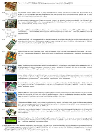 8/19/2019 Advanced View of Atmega Microcontroller Projects List - ATMega32 AVR
https://atmega32-avr.com/advanced-view-atmega-microcontroller-projects-list/ 98/130
Projects, Interfacing(USB - RS232 - I2c -ISP) Projects
1227. Relay Timer with ATmega8 AVR MCU Timers are widely used in industrial and domestic application for automating tasks. Microcontrollers can be
versatile and accurate timers with ease. Here I present a simple timer that can be used to turn on/off a load after user speciﬁed time. The Timer…
under: AVR ATmega Projects, Home Automation Projects
1228. Remote Controlled Fan Regulator using ATmega8 microcontroller This device can be used to remotely control the speed of an AC fan and to switc
The remote control is a cheap NEC Format remote, usually supplied with small DVD players. Three buttons are used to command the circuit. The
under: AVR ATmega Projects, Home Automation Projects
1229. ATmega8 based RPM Meter Hello All, Today I will show you how you can make a simple RPM Meter using AVR ATmega8. The RPM meter we will b
contact less type, i.e. it measures the RPM of a rotating object without actually making any contact with…... Listed under: AVR ATmega Projects, M
Instrument Projects
1230. ATmega8 Based Smart Code Lock Here is a project for beginners using Atmel AVR ATmega8. The project uses some techniques that are very usef
to learn and utilize. Alphanumeric LCD Module Interfacing. 4x4 Keypad interfacing. PWM Control of LED (Used to dim the back-light of LCD, like in
under: AVR ATmega Projects, Interfacing(USB - RS232 - I2c -ISP) Projects
1231. ATmega8 Based Multi channel IR Remote Hi Friends, Today I will present an easy to build Multi channel IR Remote control system. It can control h
to AC 220V 6 Amps or smaller) with a touch of remote control. A total of 5 devices can be controlled from a…... Listed under: AVR ATmega Project
Projects
1232. AVR RGB LED and Sound Show using ATmega168 microcontroller Here is a nice and entertaining project created by http://www.ermicro.com . Th
very good programming, teaching, drawing and artistic skills. The tutorial is well planned and executed. I really liked the RGB LED and Sound sho
end. I will…... Listed under: AVR ATmega Projects, Sound - Audio Projects
1233. Visualize ADC data on PC Screen using USART AVR Project using microcontroller ADC (Analog to digital converter) is a commonly used peripheral
everyday to interface with several analog sensors. Many times a nice visualization of ADC data is required during learning about new sensors. Fo
just bought a analog sound sensor, and…... Listed under: AVR ATmega Projects, Sound - Audio Projects
1234. PC Controlled Robot using ATmega32 In this tutorial we will discuss a simple PC controlled robot. The Robot PC link will be a RS232 serial line. Th
have only ﬁve commands. Move forward (RS232 char 'F' or 'f') Move backward (RS232 char 'B' or 'b') Turn Left (RS232…... Listed under: AVR ATmeg
Robotics - Automation Projects
1235. AVR ATmega8 Project LED Moving Message Display using ATmega8 microcontroller An interesting project that can be done using Microcontroller
message scroll er. It teaches you a quite lot of things. So I decided to make one. I made the hardware design modular and cascadeble That mean
display is made up…... Listed under: AVR ATmega Projects, Development Board - Kits Projects
1236. PS2 Keyboard Interface with AVR MCU using ATmega8 microcontroller A PC keyboard is an old and trusted human machine interface. Most peop
with it. When a text entry is required it is the best method. If we can interface the PC keyboard with an AVR MCU we can create a whole lot…... Lis
ATmega Projects, Interfacing(USB - RS232 - I2c -ISP) Projects
1237. Line Following Robot using AVR ATmega8 One of the most basic autonomous robot you can build is a line following robot(LFR). This type of robot
white surface which has an arbitrary path drawn over it by using back paint. The task of the robot is to run…... Listed under: AVR ATmega Projects
Automation Projects
1238. SMS Based Voting System – AVR GSM Project using ATmega32 microcontroller Hi friends ! Here I am showing a microcontroller based project call
Based Voting System". Using this system you can ask your users to vote for any of the four options. Four available options are identiﬁed by a lett
and…... Listed under: AVR ATmega Projects, Phone Projects
1239. Interfacing TCS3200 Colour Sensor with AVR ATmega32 Detecting colour of an object can be an interesting and useful electronic application. It can be realized using a colo
TCS3200 and a general purpose microcontroller like AVR ATmega32. TCS3200 Colour Light to Frequency Converter Chip TCS3200 chip is designed to detect the…... Listed
ATmega Projects, Interfacing(USB - RS232 - I2c -ISP) Projects
 