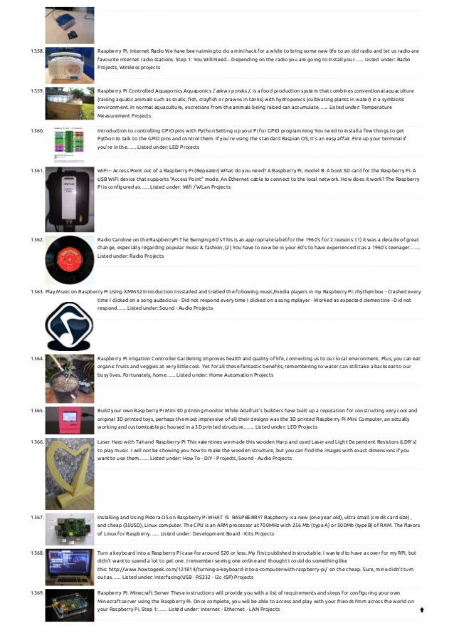 1358. Raspberry Pi, Internet Radio
We have been aiming to do a mini hack for a while to bring some new life to an old radio and let us radio are
favourite internet radio stations. Step 1: You Will Need... Depending on the radio you are going to install your…... Listed under: Radio
Projects, Wireless projects
1359. Raspberry Pi Controlled Aquaponics
Aquaponics /ˈækwəˈpɒnɨks /, is a food production system that combines conventional aquaculture
(raising aquatic animals such as snails, fish, crayfish or prawns in tanks) with hydroponics (cultivating plants in water) in a symbiotic
environment. In normal aquaculture, excretions from the animals being raised can accumulate…... Listed under: Temperature
Measurement Projects
1360. Introduction to controlling GPIO pins with Python
Setting up your Pi for GPIO programming You need to install a few things to get
Python to talk to the GPIO pins and control them. If you're using the standard Raspian OS, it's an easy affair. Fire up your terminal if
you're in the…... Listed under: LED Projects
1361. WiFi – Access Point out of a Raspberry Pi (Repeater)
What do you need? A Raspberry Pi, model B. A boot SD card for the Raspberry Pi. A
USB WiFi device that supports "Access Point" mode. An Ethernet cable to connect to the local network. How does it work? The Raspberry
Pi is configured as…... Listed under: Wifi / WLan Projects
1362. Radio Caroline on the RaspberryPi
The Swinging 60's This is an appropriate label for the 1960's for 2 reasons: (1) it was a decade of great
change, especially regarding popular music & fashion, (2) You have to now be in your 60's to have experienced it as a 1960's teenager.…...
Listed under: Radio Projects
1363. Play Music on Raspberry Pi Using XMMS2
Introduction I installed and trialled the following music/media players in my Raspberry Pi: rhythymbox - Crashed every
time I clicked on a song audacious - Did not respond every time I clicked on a song mplayer - Worked as expected clementine - Did not
respond…... Listed under: Sound - Audio Projects
1364. Raspberry Pi Irrigation Controller
Gardening improves health and quality of life, connecting us to our local environment. Plus, you can eat
organic fruits and veggies at very little cost. Yet for all these fantastic benefits, remembering to water can still take a backseat to our
busy lives. Fortunately, home…... Listed under: Home Automation Projects
1365. Build your own Raspberry Pi Mini 3D printing monitor
While Adafruit’s builders have built up a reputation for constructing very cool and
original 3D printed toys, perhaps the most impressive of all their designs was the 3D printed Raspberry Pi Mini Computer, an actually
working and customizable pc housed in a 3D printed structure.…... Listed under: LED Projects
1366. Laser Harp with Tah and Raspberry-Pi
This valentines we made this wooden Harp and used Laser and Light Dependent Resistors (LDR's)
to play music. I will not be showing you how to make the wooden structure, but you can find the images with exact dimensions if you
want to use them.…... Listed under: How To - DIY - Projects, Sound - Audio Projects
1367. Installing and Using Pidora OS on Raspberry Pi
WHAT  IS  RASPBERRY? Raspberry is a new (one year old), ultra small (credit card size) ,
and cheap (35USD), Linux computer. The CPU is an ARM processor at 700MHz with 256 Mb (type A) or 500Mb (typeB) of RAM. The flavors
of Linux for Raspberry…... Listed under: Development Board - Kits Projects
1368. Turn a keyboard into a Raspberry Pi case for around $20 or less.
My first published instructable. I wanted to have a cover for my RPi, but
didn't want to spend a lot to get one. I remember seeing one online and thought I could do something like
this: http://www.howtogeek.com/121814/turning-a-keyboard-into-a-computer-with-raspberry-pi/  on the cheap. Sure, mine didn't turn
out as…... Listed under: Interfacing(USB - RS232 - I2c -ISP) Projects
1369. Raspberry Pi: Minecraft Server
These instructions will provide you with a list of requirements and steps for configuring your own
Minecraft server using the Raspberry Pi. Once complete, you will be able to access and play with your friends from across the world on
your Raspberry Pi. Step 1:…... Listed under: Internet - Ethernet - LAN Projects 
 