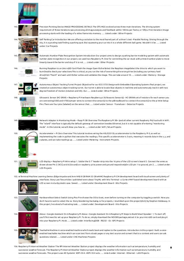 143. Precision Pointing Device
IMAGE PROCESSING DETAILS The OTS MGS evolved across three main iterations. The driving system
requirement of these iterations was processing all image analysis and feedback within 100ms per frame, or 10fps. First Iteration: Image
processing starts with the loading of a video frame into memory…... Listed under: Other Projects
144. Self Parking Car
Introduction We are offering a solution to the most feared part of a driver’s test –Parallel Parking. Driving through the
city, it is a grueling task finding a parking spot. But squeezing your car into it is a whole different ball game. Wouldn’t it be…... Listed
under: Car Projects
145. Automatic Number Plate Recognition System
Introduction Our project aims to design a parking barrier modeling system with automatic
number plate recognition.In our project, we used two Raspberry Pi. One for controlling the car stuck with printed number plate to move
linearly toward the barrier and stop if it is not…... Listed under: Other Projects
146. Burning Raspbian to an (micro)SD Card
Flash the image Open EtcherSelect the Raspbian imageSelect the drive to which you want to
burnDouble check your selectionsThis is critical, as you run the risk of overwriting the wrong drive (including your primary hard
drive)Click “Flash!” and wait until Etcher writes and validates the image. This can take around 10…... Listed under: Memory - Storage
Projects
147. Autonomous Object Tracking Turret
Project Objective For our ECE 5725 Design with Embedded Operating Systems final project, we
created an autonomous object tracking turret. Our turret is able to locate blue objects in real time and autonomously track it with two
degree freedom of motion (rotation and tilt). Our…... Listed under: Other Projects
148. Ultrasonic Sensor (HC-SR04) + Raspberry Pi
Hardware Raspberry pi 3Ultrasonic Sensor(s) - HC-SR04A set of resistors for each sensor you
are connecting330Ω and 470ΩJumper wires to connect the sensor(s) to the piBreadboard to connect the sensor(s) to the pi Wire Setup
Pins There are four pins (labeled) on the sensor that…... Listed under: Sensor - Transducer - Detector Projects
149. Network Adapter in Monitoring Mode – Rasp Pi 3B
Overview The Raspberry Pi 3B+ (and all other current Raspberry Pis) has built in WiFi.
The "wlan0" interface is typically the default gateway of connection besides Ethernet, but it is not capable of entering "monitoring
mode". In this tutorial, we will show you how to…... Listed under: Wifi / WLan Projects
150. Accelerometer + Pi Zero
Overview This tutorial involves wiring the H3LIS331DL accelerometer to the Raspberry Pi 0, as well as
implementing the code in python that executes the readings. This specific accelerometer is 3-axis, meaning it records data in the x, y, and
z-planes, and can take readings up…... Listed under: Metering - Instrument Projects
151. LCD display + Raspberry Pi
Wire setup 1. Solder the 0.1" header strip into the 16 pins of the LCD screen's board 2. Connect the wires as
shown above Pin 2 (VCC) and 6 (Ground) on raspberry pi to power and ground respectivelyOn LCD pin 1 to ground, pin 2…... Listed under:
LCD Projects
152. reTerminal Machine Learning Demos (Edge Impulse and Arm NN)
8 GB RAM 32 GB eMMC Raspberry Pi CM development board with touchscreen and plenty of
interfaces. Story Last few articles I published were about TinyML with Wio Terminal - a Cortex M4F based development board with an
LCD screen in sturdy plastic case. Seeed…... Listed under: Development Board - Kits Projects
153. Hardware Boot Select Switch Using Pico
Pre-choose the OS to boot, even before turning on the computer by toggling a switch. Now you
don't have to wait to select the os. Story Wandering Hackaday.io for projects, I stumbled upon this project(click) by Stephen Holdaway. In
this project, he solved a frustrating task…... Listed under: Development Board - Kits Projects
154. Alexa + Google Assistant On A Raspberry Pi
Alexa + Google Assistant On A Raspberry Pi Steps to Build Smart Speaker: 1. To start off,
you’ll first need to set up your Raspberry Pi. To do so, simply download the NOOBS package,extract it to your microSD card and plug it
into your Raspberry Pi. Hook…... Listed under: Interfacing(USB - RS232 - I2c -ISP) Projects
155. Teachable Machine
A voice-enabled machine which reads book and replies to the questions. Introduction In this project I built a voice-
enabled teachable machine which can scan text from a book pages or any text source and convert that to a context and users can ask
questions related…... Listed under: CNC Machines Projects
156. Raspberry Pi Internet Weather Station
The RPi Internet Weather Station project displays the weather information such as temperature, humidity and
successive weather forecast. The Raspberry Pi Internet Weather Station project displays the weather information such as temperature, humidity and
successive weather forecasts. This project uses 4D Systems’ 4DPi-35-II. 4DPi-35-II acts…... Listed under: Internet - Ethernet - LAN Projects

 