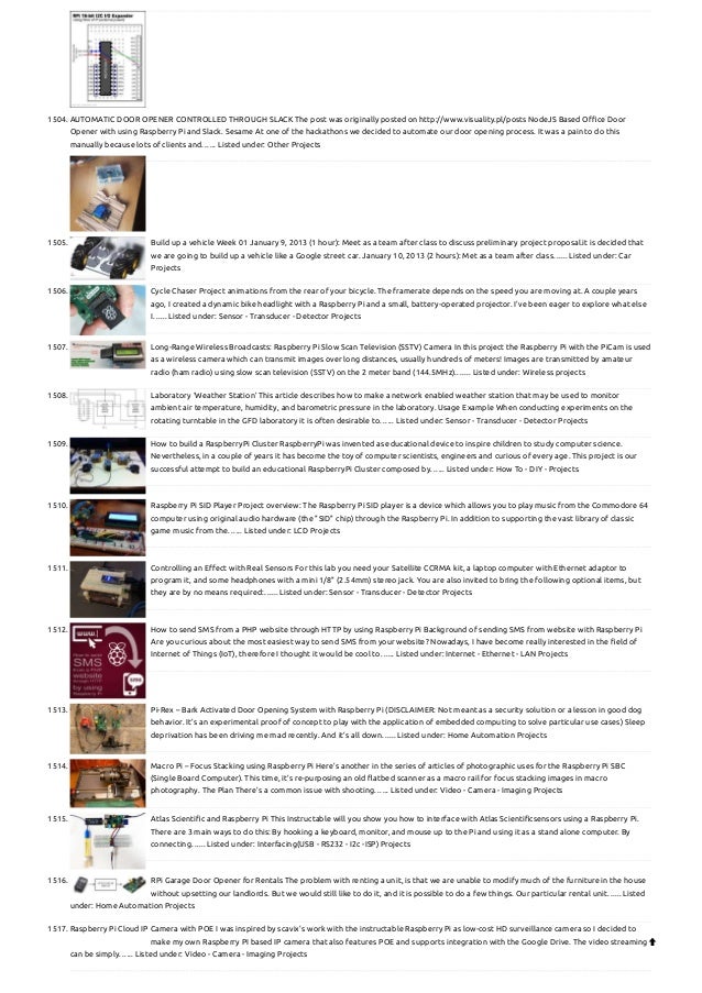 1504. AUTOMATIC DOOR OPENER CONTROLLED THROUGH SLACK
The post was originally posted on http://www.visuality.pl/posts NodeJS Based Office Door
Opener with using Raspberry Pi and Slack. Sesame At one of the hackathons we decided to automate our door opening process. It was a pain to do this
manually because lots of clients and…... Listed under: Other Projects
1505. Build up a vehicle
Week 01 January 9, 2013 (1 hour): Meet as a team after class to discuss preliminary project proposal.it is decided that
we are going to build up a vehicle like a Google street car. January 10, 2013 (2 hours): Met as a team after class…... Listed under: Car
Projects
1506. Cycle Chaser
Project animations from the rear of your bicycle. The framerate depends on the speed you are moving at. A couple years
ago, I created a dynamic bike headlight with a Raspberry Pi and a small, battery-operated projector. I’ve been eager to explore what else
I…... Listed under: Sensor - Transducer - Detector Projects
1507. Long-Range Wireless Broadcasts: Raspberry Pi Slow Scan Television (SSTV) Camera
In this project the Raspberry Pi with the PiCam is used
as a wireless camera which can transmit images over long distances, usually hundreds of meters! Images are transmitted by amateur
radio (ham radio) using slow scan television (SSTV) on the 2 meter band (144.5MHz).…... Listed under: Wireless projects
1508. Laboratory ‘Weather Station’
This article describes how to make a network enabled weather station that may be used to monitor
ambient air temperature, humidity, and barometric pressure in the laboratory. Usage Example When conducting experiments on the
rotating turntable in the GFD laboratory it is often desirable to…... Listed under: Sensor - Transducer - Detector Projects
1509. How to build a RaspberryPi Cluster
RaspberryPi was invented as educational device to inspire children to study computer science.
Nevertheless, in a couple of years it has become the toy of computer scientists, engineers and curious of every age. This project is our
successful attempt to build an educational RaspberryPi Cluster composed by…... Listed under: How To - DIY - Projects
1510. Raspberry Pi SID Player
Project overview: The Raspberry Pi SID player is a device which allows you to play music from the Commodore 64
computer using original audio hardware (the "SID" chip) through the Raspberry Pi. In addition to supporting the vast library of classic
game music from the…... Listed under: LCD Projects
1511. Controlling an Effect with Real Sensors
For this lab you need your Satellite CCRMA kit, a laptop computer with Ethernet adaptor to
program it, and some headphones with a mini 1/8" (2.54mm) stereo jack. You are also invited to bring the following optional items, but
they are by no means required:…... Listed under: Sensor - Transducer - Detector Projects
1512. How to send SMS from a PHP website through HTTP by using Raspberry Pi
Background of sending SMS from website with Raspberry Pi
Are you curious about the most easiest way to send SMS from your website? Nowadays, I have become really interested in the field of
Internet of Things (IoT), therefore I thought it would be cool to…... Listed under: Internet - Ethernet - LAN Projects
1513. Pi-Rex – Bark Activated Door Opening System with Raspberry Pi
(DISCLAIMER: Not meant as a security solution or a lesson in good dog
behavior. It’s an experimental proof of concept to play with the application of embedded computing to solve particular use cases) Sleep
deprivation has been driving me mad recently. And it’s all down…... Listed under: Home Automation Projects
1514. Macro Pi – Focus Stacking using Raspberry Pi
Here’s another in the series of articles of photographic uses for the Raspberry Pi SBC
(Single Board Computer). This time, it’s re-purposing an old flatbed scanner as a macro rail for focus stacking images in macro
photography. The Plan There’s a common issue with shooting…... Listed under: Video - Camera - Imaging Projects
1515. Atlas Scientific and Raspberry Pi
This Instructable will you show you how to interface with Atlas Scientificsensors using a Raspberry Pi.
There are 3 main ways to do this: By hooking a keyboard, monitor, and mouse up to the Pi and using it as a stand alone computer. By
connecting…... Listed under: Interfacing(USB - RS232 - I2c -ISP) Projects
1516. RPi Garage Door Opener for Rentals
The problem with renting a unit, is that we are unable to modify much of the furniture in the house
without upsetting our landlords. But we would still like to do it, and it is possible to do a few things. Our particular rental unit…... Listed
under: Home Automation Projects
1517. Raspberry Pi Cloud IP Camera with POE
I was inspired by scavix's work with the instructable Raspberry Pi as low-cost HD surveillance camera so I decided to
make my own Raspberry PI based IP camera that also features POE and supports integration with the Google Drive. The video streaming
can be simply…... Listed under: Video - Camera - Imaging Projects

 