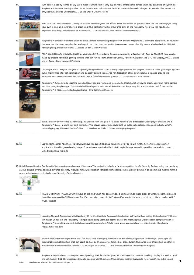 11. Turn Your Raspberry Pi Into a Fully Customizable Smart Home!
Why buy an Alexa smart home device when you can build one yourself?
Raspberry Pi Smart Home is just that. At its heart is a virtual assistant. built with one of the world's largest AI Models. This model not
only has the ability to understand…... Listed under: Other Projects
12. How to Make a Custom Retro Gaming Controller
Whether you can't afford a USB controller, or you just want the the challenge, making
your own retro game controller is a great idea! This controller will use the GPIO pins on the Raspberry Pi, so you will need some
experience working with electronics. Otherwise,…... Listed under: Game - Entertainment Projects
13. Raspberry Pi Smart Mirror
Here's how to build a smart mirror using Raspberry Pi and the MagicMirror2 software ecosystem. It shows me
the weather, the time, my calendar, and any of the other hundred available open-source modules. My mirror also has built-in LED strip
vanity lighting. Supplies For this…... Listed under: Other Projects
14. PALPi Lite Edition
So this is the PALPi V4 which is a DIY Retro Game Console powered by a Raspberry Pi Zero W. The IDEA here was to
make a portable handheld gaming console that can run RETRO Games like Contra, Pokemon, Super Mario ETC. For Display, I've…... Listed
under: Game - Entertainment Projects
15. Glowing RGB LED Magic Cube (WS2812)
I fully designed from scratch every single piece of this project to create a cool glowing Magic LED
Cube, mainly made for light animation and basically could be explored for decoration of Electronics Labs. Designed around the
awesome RP2040 Microcontroller and Built with a full of electronics passion…... Listed under: LED Projects
16. Raspberry Pi Retro Arcade Machine
Introduction Hello everyone, and welcome to this tutorial on how to create your own retro-gaming
machine using Raspberry pi. This tutorial will teach you how to install RetroPie on a Raspberry Pi. I want to state I will focus on the
Raspberry Pi 3 Model…... Listed under: Game - Entertainment Projects
17. Build a button-driven video player using a Raspberry Pi
In this guide, I’ll cover how to build a dedicated video player built around a
Raspberry Pi Zero – a small, low cost computer. The player uses arcade-style light up buttons to select a video and indicate what’s
currently playing. This could be useful for…... Listed under: Video - Camera - Imaging Projects
18. LED Panel Weather App Project
Overview I bought a 32x64 RGB LED Panel in May of 2018 just for the hell of it. No real plan or
application. I tend to go on buying binges for electronics periodically. I think I might have powered it up with some Arduino code…...
Listed under: LED Projects
19. Facial Recognition for Car Security System using raspberry pi
I. Summary The project is to build a facial recognition for Car Security System using the raspberry
pi. This project offers additional advanced security features for new generation vehicles such as tesla. The raspberry pi will act as a command module for the
proposed advanced…... Listed under: Security - Safety Projects
20. RASPBERRY PI WIFI ACCESS POINT
I have an old iPad which has been dropped so many times that a piece of wire fell out the side, and I
think that wire was the WiFi antenna. The iPad can only connect to WiFi when it’s close to the access point or…... Listed under: Wifi /
WLan Projects
21. Learning Physical Computing with Raspberry Pi for the Absolute Beginner
Introduction to Physical Computing 1 Introduction With over
ten million units sold, the Raspberry Pi single board computer has become one of the most popular ways to learn computer science.
Raspberry Pi s are ultra-low-cost, fully functional tiny computers. While there are many models of…... Listed under: Raspberry
Programmer Projects
22. 6-DoF Collaborative Manipulator Robot for Assistance in Surgery
Abstract: The aim of this project was to develop a prototype of a
collaborative robotic system that can assist doctors during surgeries (or medical procedures). The purpose of this system was that it
would eliminate the need for a medical assistant (or a nurse) to…... Listed under: Robotics - Automation Projects
23. Raspberry Plex
I’ve been running Plex on a Synology NAS for the last year, with a Google Chromecast handling display. It’s worked well
enough, but my DS 216 struggles at times to keep up with the movie (I’m not transcoding; that would never work). I decided to get
into…... Listed under: Game - Entertainment Projects 
 
