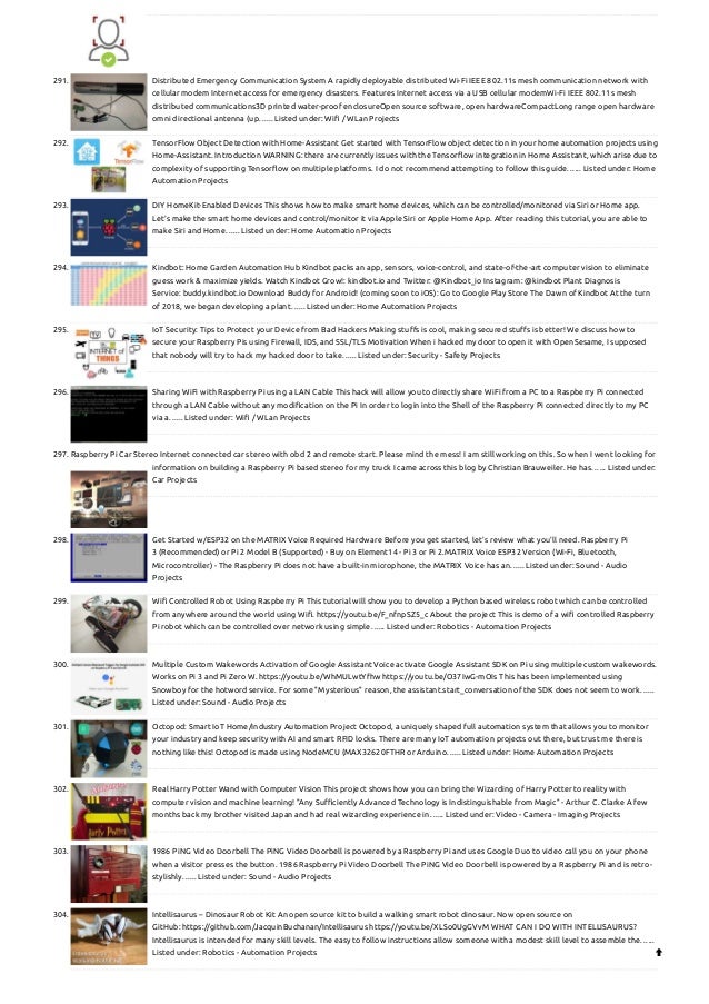 291. Distributed Emergency Communication System
A rapidly deployable distributed Wi-Fi IEEE 802.11s mesh communication network with
cellular modem Internet access for emergency disasters. Features Internet access via a USB cellular modemWi-Fi IEEE 802.11s mesh
distributed communications3D printed water-proof enclosureOpen source software, open hardwareCompactLong range open hardware
omni directional antenna (up…... Listed under: Wifi / WLan Projects
292. TensorFlow Object Detection with Home-Assistant
Get started with TensorFlow object detection in your home automation projects using
Home-Assistant. Introduction WARNING: there are currently issues with the Tensorflow integration in Home Assistant, which arise due to
complexity of supporting Tensorflow on multiple platforms. I do not recommend attempting to follow this guide…... Listed under: Home
Automation Projects
293. DIY HomeKit-Enabled Devices
This shows how to make smart home devices, which can be controlled/monitored via Siri or Home app.
Let's make the smart home devices and control/monitor it via Apple Siri or Apple Home App. After reading this tutorial, you are able to
make Siri and Home…... Listed under: Home Automation Projects
294. Kindbot: Home Garden Automation Hub
Kindbot packs an app, sensors, voice-control, and state-of-the-art computer vision to eliminate
guess work & maximize yields. Watch Kindbot Grow!: kindbot.io and Twitter: @Kindbot_io Instagram: @kindbot Plant Diagnosis
Service: buddy.kindbot.io Download Buddy for Android! (coming soon to iOS): Go to Google Play Store The Dawn of Kindbot At the turn
of 2018, we began developing a plant…... Listed under: Home Automation Projects
295. IoT Security: Tips to Protect your Device from Bad Hackers
Making stuffs is cool, making secured stuffs is better! We discuss how to
secure your Raspberry Pis using Firewall, IDS, and SSL/TLS Motivation When i hacked my door to open it with OpenSesame, I supposed
that nobody will try to hack my hacked door to take…... Listed under: Security - Safety Projects
296. Sharing WiFi with Raspberry Pi using a LAN Cable
This hack will allow you to directly share WiFi from a PC to a Raspberry Pi connected
through a LAN Cable without any modification on the Pi In order to login into the Shell of the Raspberry Pi connected directly to my PC
via a…... Listed under: Wifi / WLan Projects
297. Raspberry Pi Car Stereo
Internet connected car stereo with obd 2 and remote start. Please mind the mess! I am still working on this. So when I went looking for
information on building a Raspberry Pi based stereo for my truck I came across this blog by Christian Brauweiler. He has…... Listed under:
Car Projects
298. Get Started w/ESP32 on the MATRIX Voice
Required Hardware Before you get started, let's review what you'll need. Raspberry Pi
3 (Recommended) or Pi 2 Model B (Supported) - Buy on Element14 - Pi 3 or Pi 2.MATRIX Voice ESP32 Version (Wi-Fi, Bluetooth,
Microcontroller) - The Raspberry Pi does not have a built-in microphone, the MATRIX Voice has an…... Listed under: Sound - Audio
Projects
299. Wifi Controlled Robot Using Raspberry Pi
This tutorial will show you to develop a Python based wireless robot which can be controlled
from anywhere around the world using Wifi. https://youtu.be/F_nfnpSZ5_c About the project This is demo of a wifi controlled Raspberry
Pi robot which can be controlled over network using simple…... Listed under: Robotics - Automation Projects
300. Multiple Custom Wakewords Activation of Google Assistant
Voice activate Google Assistant SDK on Pi using multiple custom wakewords.
Works on Pi 3 and Pi Zero W. https://youtu.be/WhMULwtYfhw https://youtu.be/O37IwG-mOIs This has been implemented using
Snowboy for the hotword service. For some "Mysterious" reason, the assistant.start_conversation of the SDK does not seem to work…...
Listed under: Sound - Audio Projects
301. Octopod: Smart IoT Home/Industry Automation Project
Octopod, a uniquely shaped full automation system that allows you to monitor
your industry and keep security with AI and smart RFID locks. There are many IoT automation projects out there, but trust me there is
nothing like this! Octopod is made using NodeMCU (MAX32620FTHR or Arduino…... Listed under: Home Automation Projects
302. Real Harry Potter Wand with Computer Vision
This project shows how you can bring the Wizarding of Harry Potter to reality with
computer vision and machine learning! "Any Sufficiently Advanced Technology is Indistinguishable from Magic" - Arthur C. Clarke A few
months back my brother visited Japan and had real wizarding experience in…... Listed under: Video - Camera - Imaging Projects
303. 1986 PiNG Video Doorbell
The PiNG Video Doorbell is powered by a Raspberry Pi and uses Google Duo to video call you on your phone
when a visitor presses the button. 1986 Raspberry Pi Video Doorbell The PiNG Video Doorbell is powered by a Raspberry Pi and is retro-
stylishly…... Listed under: Sound - Audio Projects
304. Intellisaurus – Dinosaur Robot Kit
An open source kit to build a walking smart robot dinosaur. Now open source on
GitHub: https://github.com/JacquinBuchanan/Intellisaurus https://youtu.be/XLSo0UgGVvM WHAT CAN I DO WITH INTELLISAURUS?
Intellisaurus is intended for many skill levels. The easy to follow instructions allow someone with a modest skill level to assemble the…...
Listed under: Robotics - Automation Projects 
 