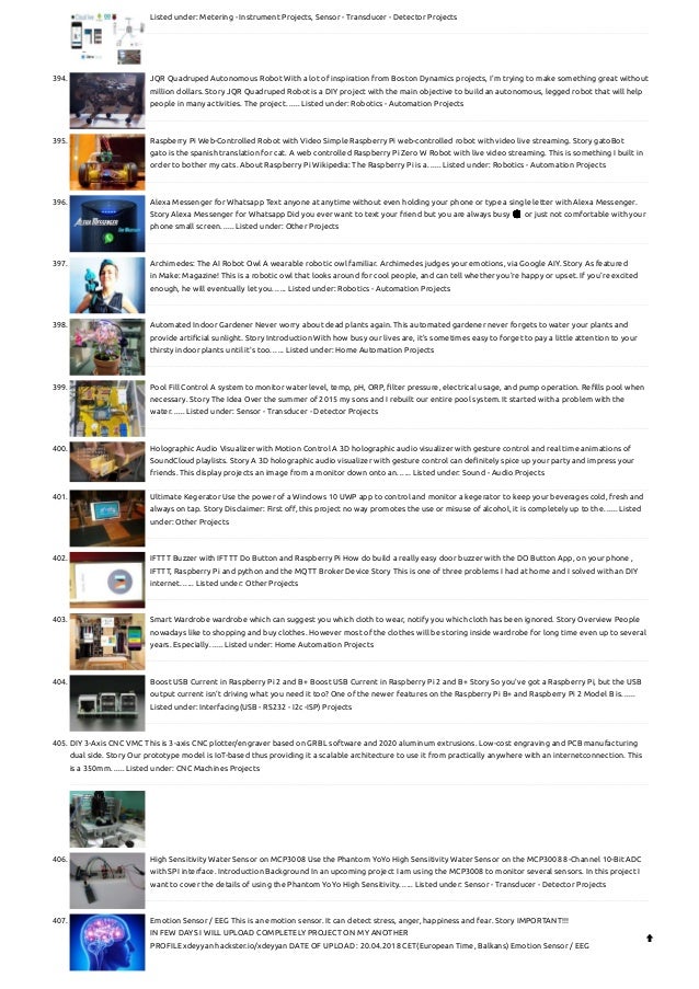 Listed under: Metering - Instrument Projects, Sensor - Transducer - Detector Projects
394. JQR Quadruped Autonomous Robot
With a lot of inspiration from Boston Dynamics projects, I'm trying to make something great without
million dollars. Story JQR Quadruped Robot is a DIY project with the main objective to build an autonomous, legged robot that will help
people in many activities. The project…... Listed under: Robotics - Automation Projects
395. Raspberry Pi Web-Controlled Robot with Video
Simple Raspberry Pi web-controlled robot with video live streaming. Story gatoBot
gato is the spanish translation for cat. A web controlled Raspberry Pi Zero W Robot with live video streaming. This is something I built in
order to bother my cats. About Raspberry Pi Wikipedia: The Raspberry Pi is a…... Listed under: Robotics - Automation Projects
396. Alexa Messenger for Whatsapp
Text anyone at anytime without even holding your phone or type a single letter with Alexa Messenger.
Story Alexa Messenger for Whatsapp Did you ever want to text your friend but you are always busy 😀 or just not comfortable with your
phone small screen…... Listed under: Other Projects
397. Archimedes: The AI Robot Owl
A wearable robotic owl familiar. Archimedes judges your emotions, via Google AIY. Story As featured
in Make: Magazine! This is a robotic owl that looks around for cool people, and can tell whether you're happy or upset. If you're excited
enough, he will eventually let you…... Listed under: Robotics - Automation Projects
398. Automated Indoor Gardener
Never worry about dead plants again. This automated gardener never forgets to water your plants and
provide artificial sunlight. Story Introduction With how busy our lives are, it's sometimes easy to forget to pay a little attention to your
thirsty indoor plants until it's too…... Listed under: Home Automation Projects
399. Pool Fill Control
A system to monitor water level, temp, pH, ORP, filter pressure, electrical usage, and pump operation. Refills pool when
necessary. Story The Idea Over the summer of 2015 my sons and I rebuilt our entire pool system. It started with a problem with the
water…... Listed under: Sensor - Transducer - Detector Projects
400. Holographic Audio Visualizer with Motion Control
A 3D holographic audio visualizer with gesture control and real time animations of
SoundCloud playlists. Story A 3D holographic audio visualizer with gesture control can definitely spice up your party and impress your
friends. This display projects an image from a monitor down onto an…... Listed under: Sound - Audio Projects
401. Ultimate Kegerator
Use the power of a Windows 10 UWP app to control and monitor a kegerator to keep your beverages cold, fresh and
always on tap. Story Disclaimer: First off, this project no way promotes the use or misuse of alcohol, it is completely up to the…... Listed
under: Other Projects
402. IFTTT Buzzer with IFTTT Do Button and Raspberry Pi
How do build a really easy door buzzer with the DO Button App, on your phone ,
IFTTT, Raspberry Pi and python and the MQTT Broker Device Story This is one of three problems I had at home and I solved with an DIY
internet…... Listed under: Other Projects
403. Smart Wardrobe
wardrobe which can suggest you which cloth to wear, notify you which cloth has been ignored. Story Overview People
nowadays like to shopping and buy clothes. However most of the clothes will be storing inside wardrobe for long time even up to several
years. Especially…... Listed under: Home Automation Projects
404. Boost USB Current in Raspberry Pi 2 and B+
Boost USB Current in Raspberry Pi 2 and B+ Story So you've got a Raspberry Pi, but the USB
output current isn't driving what you need it too? One of the newer features on the Raspberry Pi B+ and Raspberry Pi 2 Model B is…...
Listed under: Interfacing(USB - RS232 - I2c -ISP) Projects
405. DIY 3-Axis CNC VMC
This is 3-axis CNC plotter/engraver based on GRBL software and 2020 aluminum extrusions. Low-cost engraving and PCB manufacturing
dual side. Story Our prototype model is IoT-based thus providing it a scalable architecture to use it from practically anywhere with an internetconnection. This
is a 350mm…... Listed under: CNC Machines Projects
406. High Sensitivity Water Sensor on MCP3008
Use the Phantom YoYo High Sensitivity Water Sensor on the MCP3008 8-Channel 10-Bit ADC
with SPI interface. Introduction Background In an upcoming project I am using the MCP3008 to monitor several sensors. In this project I
want to cover the details of using the Phantom YoYo High Sensitivity…... Listed under: Sensor - Transducer - Detector Projects
407. Emotion Sensor / EEG
This is an emotion sensor. It can detect stress, anger, happiness and fear. Story IMPORTANT!!!
IN FEW DAYS I WILL UPLOAD COMPLETELY PROJECT ON MY ANOTHER
PROFILE xdeyyan hackster.io/xdeyyan DATE OF UPLOAD : 20.04.2018 CET(European Time, Balkans) Emotion Sensor / EEG

 