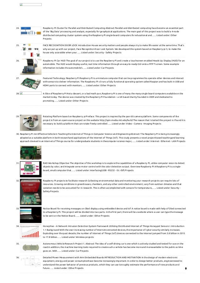 24. Raspberry Pi Cluster for Parallel and Distributed Computing
Abstract Parallel and distributed computing have become an essential part
of the ‘Big Data’ processing and analysis, especially for geophysical applications. The main goal of this project was to build a 4-node
distributed computing cluster system using the Raspberry Pi single-board computers for educational and…... Listed under: Other
Projects
25. FACE RECOGNITION DOOR LOCK
Introduction House security matters and people always try to make life easier at the same time. That’s
why we put up with our project, Face Recognition Door Lock System. We developed this system based on Raspberry-pi 3, to make the
house only accessible when your…... Listed under: Security - Safety Projects
26. Raspberry Pi Car HUD
The goal of our project is to use the Raspberry Pi and create a touchscreen enabled Heads Up Display (HUD) for an
automobile. The HUD would display useful, real time information through an easy-to-ready GUI onto a PiTFT screen. Some example
information includes the automobile’s…... Listed under: Car Projects
27. Featured Technology: Raspberry Pi
Raspberry Pi is a miniature computer that can be programmed to operate other devices and interact
with sensors to deliver information. The Raspberry Pi v3 runs a fully functional operating system called Raspian and has built in USB and
HDMI ports to connect with monitors…... Listed under: Other Projects
28. A Slice of Raspberry Pi
Not a dessert, or a bad math pun, Raspberry Pi is one of many the many single board computers available on the
market today. The device was created by the Raspberry Pi Foundation – a UK based charity founded in 2009 and dedicated to
promoting…... Listed under: Other Projects
29. Rotating Platform based on Raspberry pi
Preface: This project is inspired by the pan-tilt camera platform. Some components of the
project is from an open-source project on this website http://spin.media.mit.edu/build The reason that I started this project is I found it is
necessary to build a platform that can rotate freely controlled…... Listed under: Video - Camera - Imaging Projects
30. Raspberry Pi: An Effective Vehicle in Teaching the Internet of Things in Computer Science and Engineering
Abstract: The Raspberry Pi is being increasingly
adopted as a suitable platform in both researchand applications of the Internet of Things (IoT). This study presents a novel project-based teachingand learning
approach devised in an Internet of Things course for undergraduate students in thecomputer science major,…... Listed under: Internet - Ethernet - LAN Projects
31. RAD Workshop
Objective The objective of this workshop is to explore the capabilities of a Raspberry Pi, utilize computer vision to detect
objects by color, and integrate servo motor control with the color detection output. Overview Raspberry Pi A Raspberry Pi is a single-
board, small computer that…... Listed under: Interfacing(USB - RS232 - I2c -ISP) Projects
32. Raspberry Pi projects to facilitate research
Collecting environmental data and monitoring your research projects can require lots of
resources. Growing conditions in greenhouses, chambers, and any other controlled environment, vary from outdoor climates and that
variation needs to be accounted for in research. This is often accomplished with sensors for temperature,…... Listed under: Security -
Safety Projects
33. Notice Board for receiving messages on Oled display using embedded device and IoT
A notice board is made with help of Oled connected
to a Raspberry Pi. This project will be divided into two parts. In the first part, there will be a website where a user can type the message
to be sent on the Notice Board.…... Listed under: Other Projects
34. Honeyhive – A Network Intrusion Detection System Framework Utilizing Distributed Internet of Things Honeypot Sensors
I. Introduction
1.1 Background With the ever increasing number of Internet-connected devices, the importance of cyber security similarly increases.
Exploding over the past decade, the number of Internet of Things (IoT) devices connected to the Internet jumped from 3.8 billion in 2015
to 17.8 billion…... Listed under: Wireless projects
35. Autonomous Vehicle Research Project
1. Abstract The idea of a self-driving car is one which is actively studied and tested for use on the
road.In addition, the machine learning tools required to create such a vehicle has become more and moreavailable to the public as time
goes on. With…... Listed under: Car Projects
36. Detailed Power Measurement with Arm Embedded Boards
INTRODUCTION AND MOTIVATION In the design of modern electronic
equipment, energy and power consumptionhave become increasingly important. In order to design better products, engineersneed to
understand the power behavior of previous products, which they can use toroughly estimate the performance of new products and
future…... Listed under: Other Projects 
 