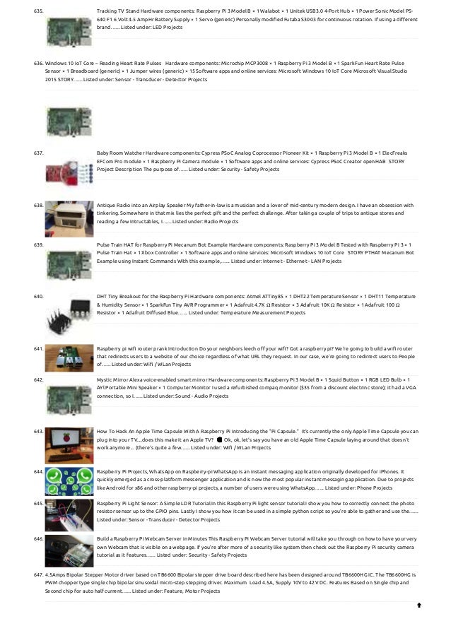 635. Tracking TV Stand
Hardware components: Raspberry Pi 3 Model B × 1 Walabot × 1 Unitek USB3.0 4-Port Hub × 1 Power Sonic Model PS-
640 F1 6 Volt 4.5 AmpHr Battery Supply × 1 Servo (generic) Personally modified Futaba S3003 for continuous rotation. If using a different
brand…... Listed under: LED Projects
636. Windows 10 IoT Core – Reading Heart Rate Pulses
  Hardware components: Microchip MCP3008 × 1 Raspberry Pi 3 Model B × 1 SparkFun Heart Rate Pulse
Sensor × 1 Breadboard (generic) × 1 Jumper wires (generic) × 15 Software apps and online services: Microsoft Windows 10 IoT Core Microsoft Visual Studio
2015 STORY…... Listed under: Sensor - Transducer - Detector Projects
637. Baby Room Watcher
Hardware components: Cypress PSoC Analog Coprocessor Pioneer Kit × 1 Raspberry Pi 3 Model B × 1 ElecFreaks
EFCom Pro module × 1 Raspberry Pi Camera module × 1 Software apps and online services: Cypress PSoC Creator openHAB   STORY
Project Description The purpose of…... Listed under: Security - Safety Projects
638. Antique Radio into an Airplay Speaker
My father-in-law is a musician and a lover of mid-century modern design. I have an obsession with
tinkering. Somewhere in that mix lies the perfect gift and the perfect challenge. After taking a couple of trips to antique stores and
reading a few Intructables, I…... Listed under: Radio Projects
639. Pulse Train HAT for Raspberry Pi Mecanum Bot Example
Hardware components: Raspberry Pi 3 Model B Tested with Raspberry Pi 3 × 1
Pulse Train Hat × 1 Xbox Controller × 1 Software apps and online services: Microsoft Windows 10 IoT Core   STORY PTHAT Mecanum Bot
Example using Instant Commands With this example,…... Listed under: Internet - Ethernet - LAN Projects
640. DHT Tiny Breakout for the Raspberry Pi
Hardware components: Atmel ATTiny85 × 1 DHT22 Temperature Sensor × 1 DHT11 Temperature
& Humidity Sensor × 1 SparkFun Tiny AVR Programmer × 1 Adafruit 4.7K Ω Resistor × 3 Adafruit 10K Ω Resistor × 1 Adafruit 100 Ω
Resistor × 1 Adafruit Diffused Blue…... Listed under: Temperature Measurement Projects
641. Raspberry pi wifi router prank
Introduction Do your neighbors leech off your wifi? Got a raspberry pi? We're going to build a wifi router
that redirects users to a website of our choice regardless of what URL they request. In our case, we're going to redirrect users to People
of…... Listed under: Wifi / WLan Projects
642. Mystic Mirror Alexa voice-enabled smart mirror
Hardware components: Raspberry Pi 3 Model B × 1 Squid Button × 1 RGB LED Bulb × 1
AYl Portable Mini Speaker × 1 Computer Monitor I used a refurbished compaq monitor ($35 from a discount electrinc store); it had a VGA
connection, so I…... Listed under: Sound - Audio Projects
643. How To Hack An Apple Time Capsule With A Raspberry Pi
Introducing the "Pi Capsule."  It's currently the only Apple Time Capsule you can
plug into your TV...,does this make it an Apple TV?  😉 Ok, ok, let's say you have an old Apple Time Capsule laying around that doesn't
work anymore... (there's quite a few…... Listed under: Wifi / WLan Projects
644. Raspberry Pi Projects, WhatsApp on Raspberry-pi
WhatsApp is an instant messaging application originally developed for iPhones. It
quickly emerged as a cross-platform messenger application and is now the most popular instant messaging application. Due to projects
like Android for x86 and other raspberry-pi projects, a number of users were using WhatsApp…... Listed under: Phone Projects
645. Raspberry Pi Light Sensor: A Simple LDR Tutorial
In this Raspberry Pi light sensor tutorial I show you how to correctly connect the photo
resistor sensor up to the GPIO pins. Lastly I show you how it can be used in a simple python script so you’re able to gather and use the…...
Listed under: Sensor - Transducer - Detector Projects
646. Build a Raspberry Pi Webcam Server in Minutes
This Raspberry Pi Webcam Server tutorial will take you through on how to have your very
own Webcam that is visible on a webpage. If you’re after more of a security like system then check out the Raspberry Pi security camera
tutorial as it features…... Listed under: Security - Safety Projects
647. 4.5Amps Bipolar Stepper Motor driver based on TB6600
Bipolar stepper drive board described here has been designed around TB6600HG IC. The TB6600HG is
PWM chopper type single chip bipolar sinusoidal micro-step stepping driver. Maximum  Load 4.5A, Supply 10V to 42V DC. Features Based on Single chip and
Second chip for auto half current…... Listed under: Feature, Motor Projects

 