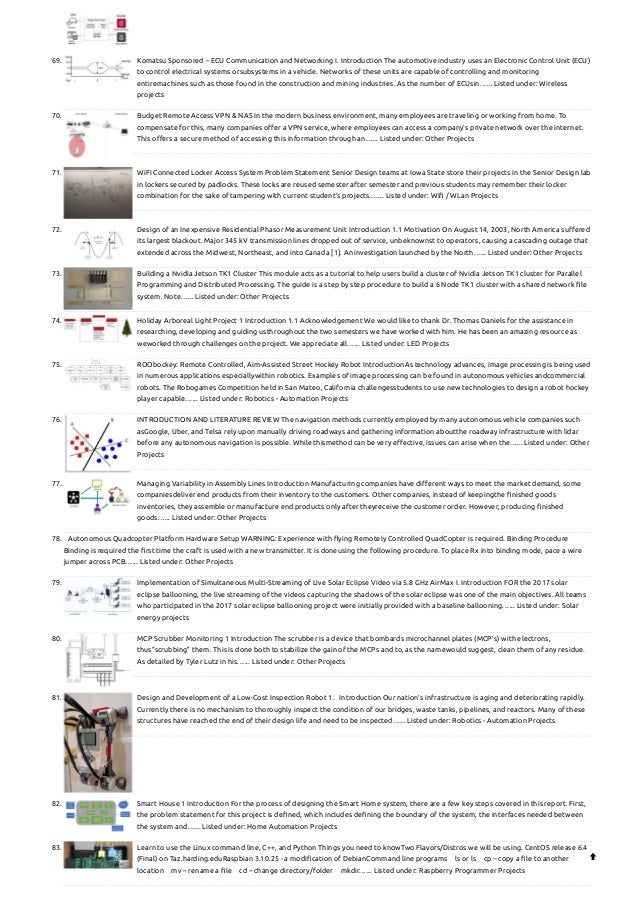 69. Komatsu Sponsored – ECU Communication and Networking
I. Introduction The automotive industry uses an Electronic Control Unit (ECU)
to control electrical systems orsubsystems in a vehicle. Networks of these units are capable of controlling and monitoring
entiremachines such as those found in the construction and mining industries. As the number of ECUsin…... Listed under: Wireless
projects
70. Budget Remote Access VPN & NAS
In the modern business environment, many employees are traveling or working from home. To
compensate for this, many companies offer a VPN service, where employees can access a company's private network over the internet.
This offers a secure method of accessing this information through an…... Listed under: Other Projects
71. Wi­
Fi Connected Locker Access System
Problem Statement Senior Design teams at Iowa State store their projects in the Senior Design lab
in lockers secured by padlocks. These locks are reused semester after semester and previous students may remember their locker
combination for the sake of tampering with current student’s projects.…... Listed under: Wifi / WLan Projects
72. Design of an Inexpensive Residential Phasor Measurement Unit
Introduction 1.1 Motivation On August 14, 2003, North America suffered
its largest blackout. Major 345 kV transmission lines dropped out of service, unbeknownst to operators, causing a cascading outage that
extended across the Midwest, Northeast, and into Canada [1]. An investigation launched by the North…... Listed under: Other Projects
73. Building a Nvidia Jetson TK1 Cluster
This module acts as a tutorial to help users build a cluster of Nvidia Jetson TK1 cluster for Parallel
Programming and Distributed Processing. The guide is a step by step procedure to build a 6 Node TK1 cluster with a shared network file
system. Note…... Listed under: Other Projects
74. Holiday Arboreal Light Project
1 Introduction 1.1 Acknowledgement We would like to thank Dr. Thomas Daniels for the assistance in
researching, developing and guiding usthroughout the two semesters we have worked with him. He has been an amazing resource as
weworked through challenges on the project. We appreciate all…... Listed under: LED Projects
75. ROObockey: Remote Controlled, Aim-Assisted Street Hockey Robot
IntroductionAs technology advances, image processing is being used
in numerous applications especiallywithin robotics. Examples of image processing can be found in autonomous vehicles andcommercial
robots. The Robogames Competition held in San Mateo, California challengesstudents to use new technologies to design a robot hockey
player capable…... Listed under: Robotics - Automation Projects
76. INTRODUCTION AND LITERATURE REVIEW
The navigation methods currently employed by many autonomous vehicle companies such
asGoogle, Uber, and Telsa rely upon manually driving roadways and gathering information aboutthe roadway infrastructure with lidar
before any autonomous navigation is possible. While thismethod can be very effective, issues can arise when the…... Listed under: Other
Projects
77. Managing Variability in Assembly Lines
Introduction Manufacturing companies have different ways to meet the market demand, some
companiesdeliver end products from their inventory to the customers. Other companies, instead of keepingthe finished goods
inventories, they assemble or manufacture end products only after theyreceive the customer order. However, producing finished
goods…... Listed under: Other Projects
78. Autonomous Quadcopter Platform
Hardware Setup WARNING: Experience with flying Remotely Controlled Quad­
Copter is required. Binding Procedure
Binding is required the first time the craft is used with a new transmitter. It is doneusing the following procedure. To place Rx into binding mode, pace a wire
jumper across PCB…... Listed under: Other Projects
79. Implementation of Simultaneous Multi-Streaming of Live Solar Eclipse Video via 5.8 GHz AirMax
I. Introduction FOR the 2017 solar
eclipse ballooning, the live streaming of the videos capturing the shadows of the solar eclipse was one of the main objectives. All teams
who participated in the 2017 solar eclipse ballooning project were initially provided with a baseline ballooning…... Listed under: Solar
energy projects
80. MCP Scrubber Monitoring
1 Introduction The scrubber is a device that bombards microchannel plates (MCP’s) with electrons,
thus“scrubbing” them. This is done both to stabilize the gain of the MCPs and to, as the namewould suggest, clean them of any residue.
As detailed by Tyler Lutz in his…... Listed under: Other Projects
81. Design and Development of a Low-Cost Inspection Robot
1.   Introduction Our nation’s infrastructure is aging and deteriorating rapidly.
Currently there is no mechanism to thoroughly inspect the condition of our bridges, waste tanks, pipelines, and reactors. Many of these
structures have reached the end of their design life and need to be inspected…... Listed under: Robotics - Automation Projects
82. Smart House
1 Introduction For the process of designing the Smart Home system, there are a few key steps covered in this report. First,
the problem statement for this project is defined, which includes defining the boundary of the system, the interfaces needed between
the system and…... Listed under: Home Automation Projects
83. Learn to use the Linux command line, C++, and Python
Things you need to knowTwo Flavors/Distros we will be using. CentOS release 6.4
(Final) on Taz.harding.eduRaspbian 3.10.25 - a modification of DebianCommand line programs ls or ls cp – copy a file to another
location mv – rename a file cd – change directory/folder mkdir…... Listed under: Raspberry Programmer Projects

 