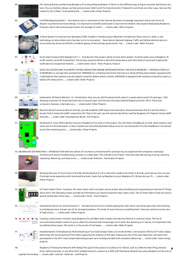 84. Pi3: Getting BLE Up and Running
Raspberry Pi running Wheezy (Debian 7) There’s a few different way to figure out what distribution you
have. You can do:$lsb_release -aor$cat /proc/version (didn’t work for me)or$cat /etc/*-releaseI’m sure there are other ways. Here are the
results for all 3: (Note: I tried getting this…... Listed under: Other Projects
85. Live RSSI Mapping System
1   Introduction As our connection to the internet becomes increasingly important and as new forms of
dispens- ing internet services emerge, it is important to identify weak-spots in any internet network. We propose developing Raspberry
Pi devices which will continuously monitor the strength of a WiFi…... Listed under: Other Projects
86. A Novel System To Improve Over-Speeding Traffic Violation Ticketing using a Black Box
Introduction ’Every once in a while, a new
technology, an old problem and a big idea turn in to innovation.’ - Dean Kamen National Highway Traffic and Safety Administration or
more commonly known as NHTSA is a federal agency of the US state government. The…... Listed under: Other Projects
87. Home Alarm System With Raspberry Pi
1.1   Introduction This project will be a home alarm system. It will be made using a Raspberry Pi,
an RF receiver, some RF transmitters. The primary purpose will be to alert the homeowners with some kind of sound and maybe push
notifications to registered Android…... Listed under: Clock - Timer Projects, Feature
88. DATA COLLECTION AND TELEMETRY SYSTEM DESIGN FOR MARINE INSTRUMENTATION: THE SON-O-MERMAID
1  INTRODUCTION Son-
O-MERMAID is a concept that evolved from MERMAID [1], a floating instrument that acts as a freely drifting seismometer equipped with
a hydrophone that captures acoustic signals caused by distant seismic activity. MERMAID is equipped with sensitive on-board acoustics, a
battery life measured in…... Listed under: Other Projects
89. Underwater 3D Data Collection
1.0   Introduction: How can you call this planet earth, when it is quite clearly water? On average, 1,582
shipping containers of cargo have been lost at sea each year over the past nine years (World Shipping Council, 2017). These lost
containers, however, only make-up a…... Listed under: Other Projects
90. Board-to-Board Communication
In this lab, you will establish UART based communication channels between the Pi 4 and the HiFive 1
boards. Part 0: Setup the UART connections (for TAs) In this part, we will connect the HiFive1 and the Raspberry Pi 4 boards via two UART
channels.…... Listed under: Development Board - Kits Projects
91. Homework 4: Linux GPIO Interface
Use your Raspberry-Pi to work on this project. You will need a breadboard, an LED, some resistors, and
some wire for this homework. In class I handed out some female/male hookup wires for connecting the Pi to the breadboard. You should
source the remaining parts…... Listed under: Other Projects
92. WEARHOUSE DISTRIBUTION
1. INTRODUCTION With the advent of e-commerce, the demand for products has increased and the companies need large
inventory and require handling large volumes on a daily basis. This includes a lot of labor- intensive tasks like storing, moving, scanning,
inspecting, delivering, and many more.…... Listed under: Robotics - Automation Projects
93. Working with your Pi
You'll work on this lab individually (but it's ok to ask other students for help). In this lab, you'll set up Linux on your
Pi and get some experience with command-line tools. Goals: Set up Raspbian on your Raspberry Pi 2 BLog into your Pi…... Listed under:
Other Projects
94. IoT Smart Alarm Clock
I. Summary The smart alarm clock is an open-source project about building and programming an Internet of Things
alarm clock. The following project provides all information you need to build the smart alarm clock. The IoT Smart Alarm Clock has text to
speech synthesizer, three ways…... Listed under: Clock - Timer Projects
95. Stand-Alone Device for Chord Detection
1.  Introduction Ever since I started playing the violin when I was three years old, both listening
to and playing music as been one of my strongest passions. The study of music theory is something that I have pursued since senior year
of high school,…... Listed under: Other Projects
96. Creating a mesh sensor network using Raspberry Pi and XBee radio modules
Introduction We live in uncertain times. The list of
environmental problems seems to grow, while the solutions feel increasingly out of reach. But daunting as it may be, it is imperative that
we address these issues. The earth is, in the words of Carl Sagan,…... Listed under: Radio Projects
97. Implementation of Simultaneous Multi-Streaming of Live Solar Eclipse Video via 5.8 GHz AirMax
I. Introduction OR the 2017 solar eclipse
ballooning, the live streaming of the videos capturing the shadows of the solar eclipse was one of the main objectives. All teams who
participated in the 2017 solar eclipse ballooning project were initially provided with a baseline ballooning…... Listed under: Solar energy
projects
98. Raspberry Pi Enterprise Network WiFi Bridge
The goal of this project is to allow an IoT device, such as a Weemo Smart Plug, Amazon
Echo, Gaming Console, or any other Wi-Fi enabled device to connect to a WPA_EAP Enterprise Network by using a Raspberry Pi Zero W as
a packet forwarding…... Listed under: Internet - Ethernet - LAN Projects

 