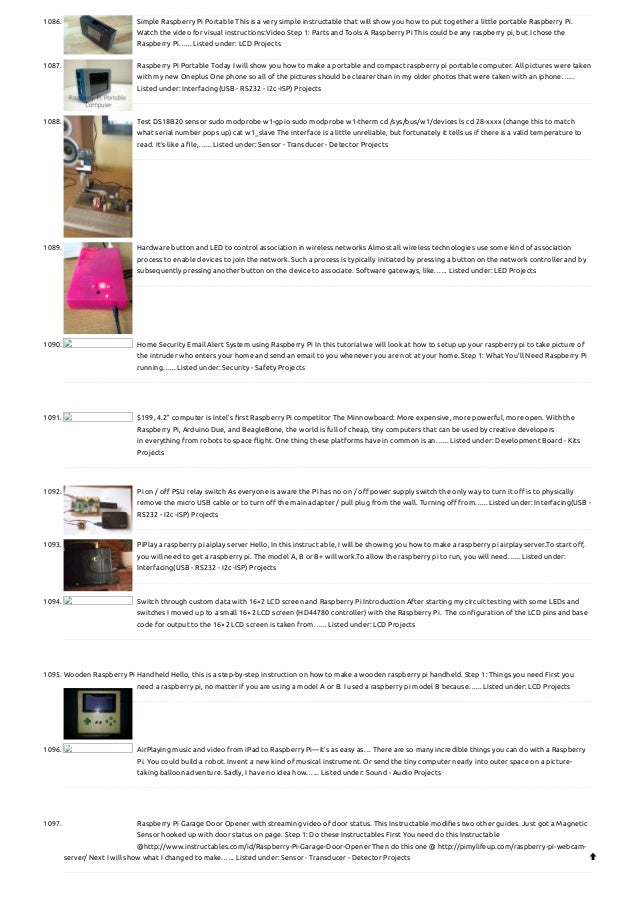 1086. Simple Raspberry Pi Portable
This is a very simple instructable that will show you how to put together a little portable Raspberry Pi.
Watch the video for visual instructions:Video Step 1: Parts and Tools A Raspberry Pi This could be any raspberry pi, but I chose the
Raspberry Pi…... Listed under: LCD Projects
1087. Raspberry Pi Portable
Today I will show you how to make a portable and compact raspberry pi portable computer. All pictures were taken
with my new Oneplus One phone so all of the pictures should be clearer than in my older photos that were taken with an iphone…...
Listed under: Interfacing(USB - RS232 - I2c -ISP) Projects
1088. Test DS18B20 sensor
sudo modprobe w1-gpio sudo modprobe w1-therm cd /sys/bus/w1/devices ls cd 28-xxxx (change this to match
what serial number pops up) cat w1_slave The interface is a little unreliable, but fortunately it tells us if there is a valid temperature to
read. It’s like a file,…... Listed under: Sensor - Transducer - Detector Projects
1089. Hardware button and LED to control association in wireless networks
Almost all wireless technologies use some kind of association
process to enable devices to join the network. Such a process is typically initiated by pressing a button on the network controller and by
subsequently pressing another button on the device to associate. Software gateways, like…... Listed under: LED Projects
1090. Home Security Email Alert System using Raspberry Pi
In this tutorial we will look at how to setup up your raspberry pi to take picture of
the intruder who enters your home and send an email to you whenever you are not at your home. Step 1: What You’ll Need Raspberry Pi
running…... Listed under: Security - Safety Projects
1091. $199, 4.2” computer is Intel’s first Raspberry Pi competitor
The Minnowboard: More expensive, more powerful, more open. With the
Raspberry Pi, Arduino Due, and BeagleBone, the world is full of cheap, tiny computers that can be used by creative developers
in everything from robots to space flight. One thing these platforms have in common is an…... Listed under: Development Board - Kits
Projects
1092. Pi on / off PSU relay switch
As everyone is aware the Pi has no on / off power supply switch the only way to turn it off is to physically
remove the micro USB cable or to turn off the main adapter / pull plug from the wall. Turning off from…... Listed under: Interfacing(USB -
RS232 - I2c -ISP) Projects
1093. PiPlay a raspberry pi aiplay server
Hello, In this instruct able, I will be showing you how to make a raspberry pi airplay server.To start off,
you will need to get a raspberry pi. The model A, B or B+ will work.To allow the raspberry pi to run, you will need…... Listed under:
Interfacing(USB - RS232 - I2c -ISP) Projects
1094. Switch through custom data with 16×2 LCD screen and Raspberry Pi
Introduction After starting my circuit testing with some LEDs and
switches I moved up to a small 16×2 LCD screen (HD44780 controller) with the Raspberry Pi.  The configuration of the LCD pins and base
code for output to the 16×2 LCD screen is taken from…... Listed under: LCD Projects
1095. Wooden Raspberry Pi Handheld
Hello, this is a step-by-step instruction on how to make a wooden raspberry pi handheld. Step 1: Things you need First you
need a raspberry pi, no matter if you are using a model A or B. I used a raspberry pi model B because…... Listed under: LCD Projects
1096. AirPlaying music and video from iPad to Raspberry Pi—it’s as easy as…
There are so many incredible things you can do with a Raspberry
Pi. You could build a robot. Invent a new kind of musical instrument. Or send the tiny computer nearly into outer space on a picture-
taking balloon adventure. Sadly, I have no idea how…... Listed under: Sound - Audio Projects
1097. Raspberry Pi Garage Door Opener with streaming video of door status.
This Instructable modifies two other guides. Just got a Magnetic
Sensor hooked up with door status on page. Step 1: Do these Instructables First You need do this Instructable
@http://www.instructables.com/id/Raspberry-Pi-Garage-Door-Opener Then do this one @ http://pimylifeup.com/raspberry-pi-webcam-
server/ Next I will show what I changed to make…... Listed under: Sensor - Transducer - Detector Projects 
 
