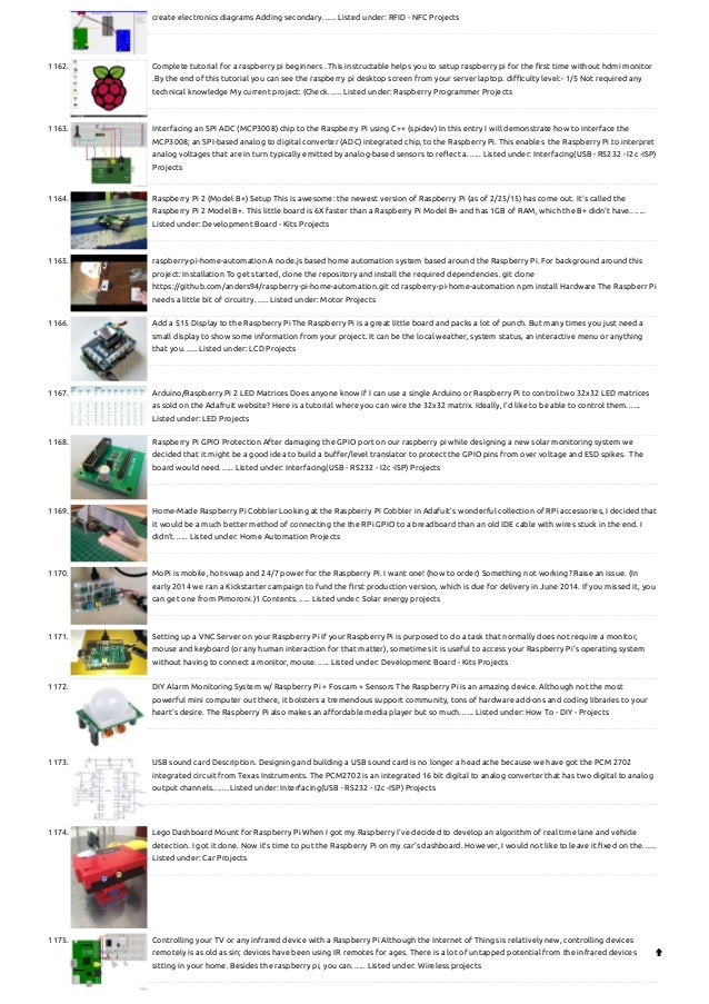 create electronics diagrams Adding secondary…... Listed under: RFID - NFC Projects
1162. Complete tutorial for a raspberry pi beginners .
This instructable helps you to setup raspberry pi for the first time without hdmi monitor
.By the end of this tutorial you can see the raspberry pi desktop screen from your server laptop. difficulty level:- 1/5 Not required any
technical knowledge My current project: (Check…... Listed under: Raspberry Programmer Projects
1163. Interfacing an SPI ADC (MCP3008) chip to the Raspberry Pi using C++ (spidev)
In this entry I will demonstrate how to interface the
MCP3008; an SPI-based analog to digital converter (ADC) integrated chip, to the Raspberry Pi. This enables  the Raspberry Pi to interpret
analog voltages that are in turn typically emitted by analog-based sensors to reflect a…... Listed under: Interfacing(USB - RS232 - I2c -ISP)
Projects
1164. Raspberry Pi 2 (Model B+) Setup
This is awesome: the newest version of Raspberry Pi (as of 2/25/15) has come out. It's called the
Raspberry Pi 2 Model B+. This little board is 6X faster than a Raspberry Pi Model B+ and has 1GB of RAM, which the B+ didn't have.…...
Listed under: Development Board - Kits Projects
1165. raspberry-pi-home-automation
A node.js based home automation system based around the Raspberry Pi. For background around this
project: Installation To get started, clone the repository and install the required dependencies. git clone
https://github.com/anders94/raspberry-pi-home-automation.git cd raspberry-pi-home-automation npm install Hardware The Raspberr Pi
needs a little bit of circuitry…... Listed under: Motor Projects
1166. Add a $15 Display to the Raspberry Pi
The Raspberry Pi is a great little board and packs a lot of punch. But many times you just need a
small display to show some information from your project. It can be the local weather, system status, an interactive menu or anything
that you…... Listed under: LCD Projects
1167. Arduino/Raspberry Pi 2 LED Matrices
Does anyone know if I can use a single Arduino or Raspberry Pi to control two 32x32 LED matrices
as sold on the Adafruit website? Here is a tutorial where you can wire the 32x32 matrix. Ideally, I'd like to be able to control them…...
Listed under: LED Projects
1168. Raspberry Pi GPIO Protection
After damaging the GPIO port on our raspberry pi while designing a new solar monitoring system we
decided that it might be a good idea to build a buffer/level translator to protect the GPIO pins from over voltage and ESD spikes.  The
board would need…... Listed under: Interfacing(USB - RS232 - I2c -ISP) Projects
1169. Home-Made Raspberry Pi Cobbler
Looking at the Raspberry Pi Cobbler in Adafuit's wonderful collection of RPi accessories, I decided that
it would be a much better method of connecting the the RPi GPIO to a breadboard than an old IDE cable with wires stuck in the end. I
didn't…... Listed under: Home Automation Projects
1170. MoPi is mobile, hot-swap and 24/7 power for the Raspberry Pi.
I want one! (how to order) Something not working? Raise an issue. (In
early 2014 we ran a Kickstarter campaign to fund the first production version, which is due for delivery in June 2014. If you missed it, you
can get one from Pimoroni.)1 Contents…... Listed under: Solar energy projects
1171. Setting up a VNC Server on your Raspberry Pi
If your Raspberry Pi is purposed to do a task that normally does not require a monitor,
mouse and keyboard (or any human interaction for that matter), sometimes it is useful to access your Raspberry Pi's operating system
without having to connect a monitor, mouse…... Listed under: Development Board - Kits Projects
1172. DIY Alarm Monitoring System w/ Raspberry Pi + Foscam + Sensors
The Raspberry Pi is an amazing device. Although not the most
powerful mini computer out there, it bolsters a tremendous support community, tons of hardware add-ons and coding libraries to your
heart’s desire. The Raspberry Pi also makes an affordable media player but so much…... Listed under: How To - DIY - Projects
1173. USB sound card
Description. Designing and building a USB sound card is no longer a head ache because we have got the PCM 2702
integrated circuit from Texas Instruments. The PCM2702 is an integrated 16 bit digital to analog converter that has two digital to analog
output channels.…... Listed under: Interfacing(USB - RS232 - I2c -ISP) Projects
1174. Lego Dashboard Mount for Raspberry Pi
When I got my Raspberry I've decided to develop an algorithm of real time lane and vehicle
detection. I got it done. Now it's time to put the Raspberry Pi on my car's dashboard. However, I would not like to leave it fixed on the…...
Listed under: Car Projects
1175. Controlling your TV or any infrared device with a Raspberry Pi
Although the Internet of Things is relatively new, controlling devices
remotely is as old as sin; devices have been using IR remotes for ages. There is a lot of untapped potential from the infrared devices
sitting in your home. Besides the raspberry pi, you can…... Listed under: Wireless projects

 