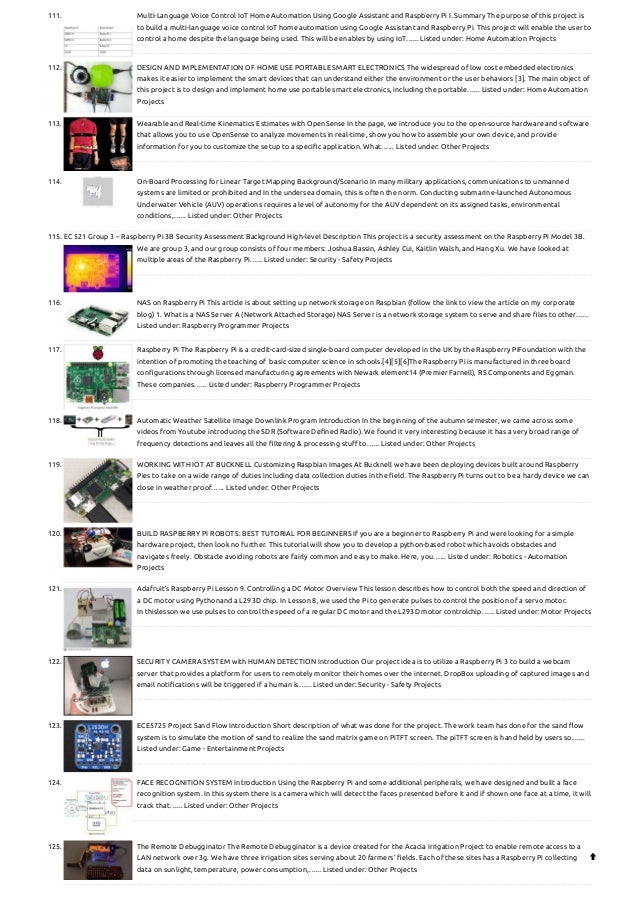 111. Multi-Language Voice Control IoT Home Automation Using Google Assistant and Raspberry Pi
I. Summary The purpose of this project is
to build a multi-language voice control IoT home automation using Google Assistant and Raspberry Pi. This project will enable the user to
control a home despite the language being used. This will be enables by using IoT…... Listed under: Home Automation Projects
112. DESIGN AND IMPLEMENTATION OF HOME USE PORTABLE SMART ELECTRONICS
The widespread of low cost embedded electronics
makes it easier to implement the smart devices that can understand either the environment or the user behaviors [3]. The main object of
this project is to design and implement home use portable smart electronics, including the portable…... Listed under: Home Automation
Projects
113. Wearable and Real-time Kinematics Estimates with OpenSense
In the page, we introduce you to the open-source hardware and software
that allows you to use OpenSense to analyze movements in real-time, show you how to assemble your own device, and provide
information for you to customize the setup to a specific application. What…... Listed under: Other Projects
114. On-Board Processing for Linear Target Mapping
Background/Scenario In many military applications, communications to unmanned
systems are limited or prohibited and In the undersea domain, this is often the norm. Conducting submarine-launched Autonomous
Underwater Vehicle (AUV) operations requires a level of autonomy for the AUV dependent on its assigned tasks, environmental
conditions,…... Listed under: Other Projects
115. EC 521 Group 3 – Raspberry Pi 3B Security Assessment
Background High-level Description This project is a security assessment on the Raspberry Pi Model 3B.
We are group 3, and our group consists of four members: Joshua Bassin, Ashley Cui, Kaitlin Walsh, and Hang Xu. We have looked at
multiple areas of the Raspberry Pi…... Listed under: Security - Safety Projects
116. NAS on Raspberry Pi
This article is about setting up network storage on Raspbian (follow the link to view the article on my corporate
blog) 1. What is a NAS Server A (Network Attached Storage) NAS Server is a network storage system to serve and share files to other…...
Listed under: Raspberry Programmer Projects
117. Raspberry Pi
The Raspberry Pi is a credit-card-sized single-board computer developed in the UK by the Raspberry PiFoundation with the
intention of promoting the teaching of  basic computer science in schools.[4][5][6]The Raspberry Pi is manufactured in three board
configurations through licensed manufacturing agreements with Newark element14 (Premier Farnell), RS Components and Eggman.
These companies…... Listed under: Raspberry Programmer Projects
118. Automatic Weather Satellite Image Downlink Program
Introduction In the beginning of the autumn semester, we came across some
videos from Youtube introducing the SDR (Software Defined Radio). We found it very interesting because it has a very broad range of
frequency detections and leaves all the filtering & processing stuff to…... Listed under: Other Projects
119. WORKING WITH IOT AT BUCKNELL
Customizing Raspbian Images At Bucknell we have been deploying devices built around Raspberry
Pies to take on a wide range of duties including data collection duties in the field. The Raspberry Pi turns out to be a hardy device we can
close in weather proof…... Listed under: Other Projects
120. BUILD RASPBERRY PI ROBOTS: BEST TUTORIAL FOR BEGINNERS
If you are a beginner to Raspberry Pi and were looking for a simple
hardware project, then look no further. This tutorial will show you to develop a python-based robot which avoids obstacles and
navigates freely. Obstacle avoiding robots are fairly common and easy to make. Here, you…... Listed under: Robotics - Automation
Projects
121. Adafruit’s Raspberry Pi Lesson 9. Controlling a DC Motor
Overview This lesson describes how to control both the speed and direction of
a DC motor using Pythonand a L293D chip. In Lesson 8, we used the Pi to generate pulses to control the position of a servo motor.
In thislesson we use pulses to control the speed of a regular DC motor and the L293D motor controlchip…... Listed under: Motor Projects
122. SECURITY CAMERA SYSTEM with HUMAN DETECTION
Introduction Our project idea is to utilize a Raspberry Pi 3 to build a webcam
server that provides a platform for users to remotely monitor their homes over the internet. DropBox uploading of captured images and
email notifications will be triggered if a human is…... Listed under: Security - Safety Projects
123. ECE5725 Project Sand Flow
Introduction Short description of what was done for the project. The work team has done for the sand flow
system is to simulate the motion of sand to realize the sand matrix game on PiTFT screen. The piTFT screen is hand held by users so…...
Listed under: Game - Entertainment Projects
124. FACE RECOGNITION SYSTEM
Introduction Using the Raspberry Pi and some additional peripherals, we have designed and built a face
recognition system. In this system there is a camera which will detect the faces presented before it and if shown one face at a time, it will
track that…... Listed under: Other Projects
125. The Remote Debugginator
The Remote Debugginator is a device created for the Acacia Irrigation Project to enable remote access to a
LAN network over 3g. We have three irrigation sites serving about 20 farmers’ fields. Each of these sites has a Raspberry Pi collecting
data on sunlight, temperature, power consumption,…... Listed under: Other Projects

 
