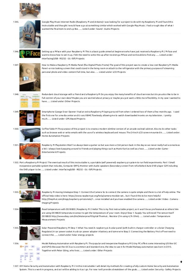 1345. Google Play Music Internet Radio (Raspberry Pi and Arduino)
I was looking for a project to do with my Raspberry Pi and found this
Instructable and thought I would have a go at something similar which worked with Google Play Music. I had a rough idea of what I
wanted the final item to end up like…... Listed under: Sound - Audio Projects
1346. Setting up a PiFace with your Raspberry Pi
This is a basic guide aimed at beginners who have just received a Raspberry Pi / Pi-face and
want to know how to set it up, I felt the need to write this up after receiving a PiFace and not be able to find any…... Listed under:
Interfacing(USB - RS232 - I2c -ISP) Projects
1347. How to Make a Raspberry Pi Media Panel (fka Digital Photo Frame)
The goal of this project was to create a low cost Raspberry Pi Media
Panel--a nice looking screen that could stand in the living room or attach to the refrigerator with the primary purpose of streaming
personal photo and video content full time, but also…... Listed under: LCD Projects
1348. Redundant cloud storage with a friend and a Raspberry Pi
Do you enjoy the many benefits of cloud services but do you also like to be in
full control of your own data? Maybe you are worried about privacy or maybe you just want a little more flexibility. In my case I wanted to
have…... Listed under: Other Projects
1349. Smartphone Garage Door Opener
I had an extra Raspberry Pi laying around from when I ordered two of them a few months ago.   I used
the first one for a media center and it runs XBMC flawlessly allowing me to watch downloaded movies on my television.  I pretty
much…... Listed under: GPS Based Projects
1350. Coffee Table Pi
The purpose of this project is to create a modern slimline version of an arcade cocktail cabinet. Also to do other tasks
such as browse web or write emails with the use of a wireless keyboard and mouse. The 24 inch LCD screen mounted in…... Listed under:
Home Automation Projects
1351. Raspberry Pi Playstation Mod
I've always been a gamer so but was more a C64 person back in the day so we never really had a console as
a kid. I always loved popping around to friends and playing things such as Mario Kart as well as a host…... Listed under: Game -
Entertainment Projects
1352. Port a Raspberry Pi Project:
The eventual result of this instructable is, a portable (self powered) raspberry pi system to run field experiments. Part 1 Small
inexpensive portable system that includes, Computer (RPI), Monitor with Audio speakers (Secondary screen from refurbished Auto DVD player $29 including
the DVD player to be…... Listed under: Interfacing(USB - RS232 - I2c -ISP) Projects
1353. Raspberry Pi moving timelapse
Step 1: Connect the Camera So to connect the camera is quite simple and there is a lot of help online. The
official help video is here: https://www.raspberrypi.org/help/camera-module-set... but I found this to be more helpful
http://thepihut.com/blogs/raspberry-pi-tutorials/1... once installed and you have enabled the camera…... Listed under: Video - Camera -
Imaging Projects
1354. Read temperature with DS18B20 | Raspberry Pi 2
Hello! This is my first instructable project, so it won't be as professional as others! We
are using DS18B20 temperature sensor to get the temperature of your room. Enjoy! Step 1: Supply You will need: The sensor itself
DS18B20 http://www.ebay.com/itm/Waterproof-Digital-Thermal... Resistor (I'm using 4,7k Ohm)…... Listed under: Temperature
Measurement Projects
1355. Solar Powered Raspberry Pi
Step 1: What You need A raspberry pi A solar panel (with built in charger controller or a Solar Charging
Regulator) A car power socket A usb car power adapter A battery and some wire Step 2: Connecting the Battery First off we need to
connect the…... Listed under: Solar energy projects
1356. Model Railway Automation with Raspberry Pi.
The popular and inexpensive Raspberry Pi1) tiny PC offers some interesting I/O like I2C
and GPIO. Because the I2C bus is a common and standard one, the idea to use it for Model Railway automation was born in 2013.
Together with Peter Giling, who lives…... Listed under: Other Projects
1357. DIY Home Security and Automation with Raspberry Pi 2
In this instructable I will detail my methods for creating a fully custom Home Security and Automation
System. This is a work in progress, and as I will be adding to it as I go. For now I will provide a breakdown of the goals…... Listed under: Security - Safety Projects

 