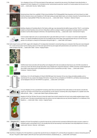1778. Turn a Raspberry Pi into a CCTV Security System
A few weeks ago I received the new version of the Nwazet Camera Box Bundle, re-
designed to fit the B+ Raspberry Pi. It reminded me that I had promised my dad that I would fit a Pi camera system into his porch so he
could…... Listed under: Security - Safety Projects
1779. Streaming Sensor Data from a ppDAQC Pi Plate Using InitialState
The Pi-PlatesppDAQC Data Acquisition and Control board is an ideal
interface between sensors and a Raspberry Pi. With eight analog and eight digital inputs, up to sixteen channels of real world data can be
captured by a single ppDAQC Pi-Plate. But, what can you do…... Listed under: Sensor - Transducer - Detector Projects
1780. Building a Raspberry Pi Gameboy
Why Do This? Quite a while ago I was impressed by the Adafruit guys and their “PiGrrl”, a cool looking
raspberry pi based Gameboy clone and more: https://learn.adafruit.com/pigrrl-raspberry-pi-gameboy I’ve always wanted a cool little
emulation machine (like Gamepark’s GP2X Wiz or the OpenPandora). But they…... Listed under: Game - Entertainment Projects
1781. Control outdoor lights that come on automatically when it gets darks
What you’ll need 1.2 k resistor 2.2 k resistor Light dependent
resistor 1 μF capacitor Breadboard and wires You’ve probably all seen those cheap, solar-powered lamps that you can stick into your
garden to try and give it a classy bit of illumination during the night. If…... Listed under: LED Projects
1782. Build a Speed Camera and Traffic Logger with a Raspberry Pi
I’ve always been interested in connecting things up to computers that they were never designed
for. I could reminisce about my first drawing capture arm that used captured the two joint angles with potentiometers and used them to control the pulse
width oscillators that fed…... Listed under: Video - Camera - Imaging Projects
1783. 433MHz Smart Home Controller with Sensorflare and a RaspberryPi
In this instructable we show how to use a 433 Mhz transmitter to
control your home's RF devices though Sensorflare using a RaspberryPi. Components Required : 433Mhz transmitter module RaspberryPi
(any model) Jumper Wires any RF controlled device active account on sensorflare.com Step 1: Setup…... Listed under: Sensor -
Transducer - Detector Projects
1784. Interfacing a 16×2 LCD with Raspberry Pi
Hitachi HD44780 based 16x2 character LCD are very cheap and widely available, and is a
essential part for any  projects that displays information. Using the I2C bus on Raspberry Pi ,PCF8574 IC, and Python characters/strings
can be displayed on the LCD. The PCF8574 is an general…... Listed under: LCD Projects
1785. Turn your Raspberry Pi into a portable Wi-Fi streaming radio
There are thousands of free radio stations on the internet, and with this
project you can listen to all of them from one tiny little box. So let’s build our streaming radio using a Raspberry Pi, a speaker and a few
odds and ends… What…... Listed under: Radio Projects, Wireless projects
1786. Raspberry Pi DIY Pan Tilt Plans
This aims to show the reader how to build a simple Pan tilt mount using readily available stepper motors
and other parts. This device automatically moves the camera to pre set angles and at pre set intervals. Raspberry Pi is a trademark of the
Raspberry…... Listed under: Video - Camera - Imaging Projects
1787. Raspberry Pi Dumb Terminal
Back in my day the internet was a dumb terminal connected at 300 baud through an acoustic coupler to a
timeshare system, and we liked it! Ok I'm not actually that old, but how amazing it must have been to be using telephones to connect…...
Listed under: Internet - Ethernet - LAN Projects
1788. SmartFaire on Raspberry Pi 2
The SmartFaire is a project that uses the I2C bus on a Raspberry Pi 2, and two I/O port expanders to create an interactive game for
the user. The game is called "Speed", where the user has to push all the lit buttons, simultaneously, as…... Listed under: LCD Projects

 