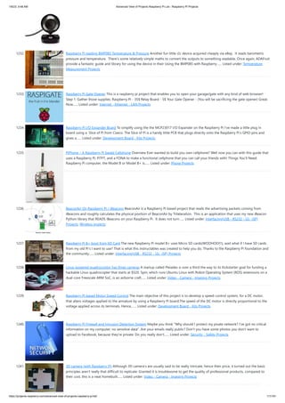 1/6/23, 9:48 AM Advanced View of Projects Raspberry Pi List - Raspberry PI Projects
https://projects-raspberry.com/advanced-view-of-projects-raspberry-pi-list/ 111/181
1232. Raspberry Pi reading BMP085 Temperature & Pressure Another fun little i2c device acquired cheaply via eBay. It reads barometric
pressure and temperature. There’s some relatively simple maths to convert the outputs to something readable. Once again, ADAFruit
provide a fantastic guide and library for using the device in their Using the BMP085 with Raspberry…... Listed under: Temperature
Measurement Projects
1233. Raspberry Pi Gate Opener This is a raspberry pi project that enables you to open your garage/gate with any kind of web browser!
Step 1: Gather those supplies. Raspberry Pi - 35$ Relay Board - 5$ Your Gate Opener - (You will be sacrificing the gate opener) Great.
Now…... Listed under: Internet - Ethernet - LAN Projects
1234. Raspberry Pi I/O Expander Board To simplify using the the MCP23017 I/O Expander on the Raspberry Pi I’ve made a little plug in
board using a Slice of Pi from Ciseco. The Slice of Pi is a handy little PCB that plugs directly onto the Raspberry Pi’s GPIO pins and
gives a…... Listed under: Development Board - Kits Projects
1235. PiPhone – A Raspberry Pi based Cellphone Overview Ever wanted to build you own cellphone? Well now you can with this guide that
uses a Raspberry Pi, PiTFT, and a FONA to make a functional cellphone that you can call your friends with! Things You’ll Need:
Raspberry Pi computer, the Model B or Model B+ is…... Listed under: Phone Projects
1236. BeaconAir On Raspberry Pi / iBeacons BeaconAir is a Raspberry Pi based project that reads the advertising packets coming from
iBeacons and roughly calculates the physical position of BeaconAir by Trilateration. This is an application that uses my new iBeacon
Python library that READS iBeacons on your Raspberry Pi. It does not turn…... Listed under: Interfacing(USB - RS232 - I2c -ISP)
Projects, Wireless projects
1237. Raspberry Pi B+ boot from SD Card The new Raspberry Pi model B+ uses Micro SD cards(WOOHOO!!!), wait what if I have SD cards
from my old Pi's I want to use? That is what this instructables was created to help you do. Thanks to the Raspberry Pi foundation and
the community…... Listed under: Interfacing(USB - RS232 - I2c -ISP) Projects
1238. Linux-powered quadrocoptor has three cameras A startup called Pleiades is over a third the way to its Kickstarter goal for funding a
hackable Linux quadrocopter that starts at $520. Spiri, which runs Ubuntu Linux with Robot Operating System (ROS) extensions on a
dual-core Freescale ARM SoC, is an airborne craft…... Listed under: Video - Camera - Imaging Projects
1239. Raspberry PI based Motor Speed Control The main objective of this project is to develop a speed-control system, for a DC motor,
that alters voltages applied to the armature by using a Raspberry Pi board.The speed of the DC motor is directly proportional to the
voltage applied across its terminals. Hence,…... Listed under: Development Board - Kits Projects
1240. Raspberry Pi Firewall and Intrusion Detection System Maybe you think "Why should I protect my pivate network? I've got no critical
information on my computer, no sensitive data". Are your emails really public? Don't you have some photos you don't want to
upload to Facebook, because they're private. Do you really don't…... Listed under: Security - Safety Projects
1241. 3D camera (with Raspberry Pi) Although 3D camera's are usually said to be really intricate, hence their price, it turned out the basic
principles aren't really that difficult to replicate. Granted it is troublesome to get the quality of professional products, compared to
their cost, this is a neat homebuilt…... Listed under: Video - Camera - Imaging Projects
 