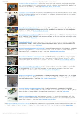 1/6/23, 9:48 AM Advanced View of Projects Raspberry Pi List - Raspberry PI Projects
https://projects-raspberry.com/advanced-view-of-projects-raspberry-pi-list/ 138/181
1522. How To Assign A Static IP to The Raspberry Pi Normally when devices connect to the network they are assigned IP address by the
router which does so sequentially (in the order of devices being connected) or randomly. The same goes with your Raspberry Pi. But
if you wish to use your Pi without a…... Listed under: Interfacing(USB - RS232 - I2c -ISP) Projects
1523. Raspberry Kodi Streaming Speaker My dad liked to buy a high end steaming speaker. But he found no wifi speaker with the ability to
play music from an usb stick and listen music with the headphone. The most speaker we found had no display but I think it's nice…...
Listed under: Sound - Audio Projects
1524. Raspberry Pi – single board Linux computer I have been working with the Raspberry Pi for a few months and have had a great time
experimenting.I plan on documenting some of the things that I have been able to do and observations that I have made. My latest
project is to use…... Listed under: Development Board - Kits Projects
1525. Cheap solderless reset button for Raspberry Pi This is my first Raspberry Pi. I've bought it as an XBMC home-theater box (and a "we'll
see later on what else"). One of the annoying things I've found out right away was that it didn't have a reset button. You can politely
shut down…... Listed under: Other Projects
1526. Make any Dumb TV a Smart TV Do you wish your standard television could connect to the internet? You would have the ability to
stream Netflix, Hulu, or look up anything on Google when your cell phone is out of reach. All of your music and movie files could
automatically be linked…... Listed under: LCD Projects
1527. Electronic Circuit Designing: Multitasking with Circuits (Part 4) Step: 8) Find reusable modules from the circuit diagram Whenever we
do hardware designing, the first rule is to make it in modules that can be reusable. The modules that we make for this particular
project may come useful in another project and hence…... Listed under: Development Board - Kits Projects
1528. DIY Home Security + Automation using a Raspberry Pi This instructable should help you set up a DIY home security + automation
system that uses 433Mhz door/window sensors, 433 MHz PIR motion sensors and webcams to monitor your home and 433MHz
outlets to control lights etc. The original project was completed in phases and…... Listed under: Development Board - Kits Projects
1529. Create a video player with Dolby Digital/DTS output You have an older home theater receiver with an S/PDIF input (optical or RCA)
and want to play movies with DTS or Dolby Digital soundtracks? This guide shows how you can get 5.1 sound output from a
Raspberry Pi even if your AV receiver does…... Listed under: Video - Camera - Imaging Projects
1530. Raspberry Pi Motion Sensitive Camera Using a Raspberry Pi, a Raspberry Pi camera module, a PIR motion sensor, a USB WiFi adapter,
a handful of parts, and a couple of Python programs, you can construct a camera that will automatically snap photos or record short
videos when something moves in…... Listed under: Video - Camera - Imaging Projects
1531. Turning your Raspberry Pi into a personal web server LAMP is an acronym that stands for LinuxApacheMySQLPHP and are
components required to run a Dynamic HTML webpage. This instructable will demonstrate how you can turn your Raspberry Pi into a
personal web server. The steps to install all of the components are relatively straight…... Listed under: Other Projects
1532. Raspberry Pi Temperature and Light Sensor Design Required 2 x DS18B20, 2 x 4.7k resistor The DS18B20 is a rather useful sensor
because you can read more than one of them using the same GPIO pin. The Raspberry Pi is able to recognise the input from each
separate sensor. This system…... Listed under: Sensor - Transducer - Detector Projects
1533. Dual Project: AirPlay-Pi and new life for an old radio Hey, Welcome to my first ever post on Instructables! The Project you're about to read over is setting up a
Raspberry Pi to use 'AirPlay' and how I used it, which clashes with the second part, the new life for my old radio. Step 1:…... Listed under: Radio Projects
 