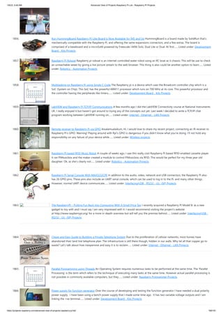 1/6/23, 9:49 AM Advanced View of Projects Raspberry Pi List - Raspberry PI Projects
https://projects-raspberry.com/advanced-view-of-projects-raspberry-pi-list/ 169/181
1856. Run HummingBoard Raspberry Pi-Like Board is Now Available for $45 and Up HummingBoard is a board made by SolidRun that’s
mechanically compatible with the Raspberry Pi, and offering the same expansions connectors, and a few extras. The board is
comprised of a baseboard and a microSoM powered by Freescale i.MX6 Solo, Dual Lite or Dual. At first…... Listed under: Development
Board - Kits Projects
1857. Raspberry Pi Roboat Raspberry pi roboat is an internet controlled water robot using an RC boat as it chassis. This will be use to check
an unreachable sewer by giving a live picture stream to the web browser. This thing is also could be another option to learn…... Listed
under: Robotics - Automation Projects
1858. Multitasking on Raspberry Pi using Single C Code The Raspberry pi is a device which uses the Broadcom controller chip which is a
SoC (System on Chip). This SoC has the powerful ARM11 processor which runs on 700 MHz at its core. This powerful processor and
the controller having the peripherals like timers,…... Listed under: Development Board - Kits Projects
1859. LabVIEW and Raspberry Pi TCP/IP Communications A few months ago I did the LabVIEW Connectivity course at National Instruments
UK. I really enjoyed it but haven’t got around to trying any of the concepts out yet. Last week I decided to write a TCP/IP chat
program working between LabVIEW running on…... Listed under: Internet - Ethernet - LAN Projects
1860. Remote receiver to Raspberry Pi via GPIO Assalamualaikum, Hi. I would love to share my recent project, connecting an IR receiver to
Raspberry Pi's GPIO. Warning! Playing around with Rpi's GPIO is dangerous if you didn't know what you're doing. I'll not hold any
responsibility on any failure of your device while…... Listed under: Wireless projects
1861. Raspberry Pi based RFID Music Robot A couple of weeks ago, I saw this really cool Raspberry Pi based RFID-enabled cassette player.
It ran PiMusicbox and the maker created a module to control PiMusicbox via RFID. This would be perfect for my three year old
daughter. Ok, as she's clearly not…... Listed under: Robotics - Automation Projects
1862. Raspberry Pi Serial Console With MAX3232CPE In addition to the audio, video, network and USB connectors, the Raspberry Pi also
has 26 GPIO pins. These pins also include an UART serial console, which can be used to log in to the Pi, and many other things.
However, normal UART device communicate…... Listed under: Interfacing(USB - RS232 - I2c -ISP) Projects
1863. The RaspberryPI – Putting Fun Back Into Computing With A Small Price Tag I recently acquired a Raspberry PI Model B. as a new
gadget to toy with and I must say I am very impressed with it. I would recommend visiting the project’s website
at http://www.raspberrypi.org/ for a more in-depth overview but will tell you the premise behind…... Listed under: Interfacing(USB -
RS232 - I2c -ISP) Projects
1864. Cheap and Easy Guide to Building a Private Telephone System Due to the proliferation of cellular networks, most homes have
abandoned their land line telephone plan. The infrastructure is still there though, hidden in our walls. Why let all that copper go to
waste? Let's talk about how inexpensive and easy it is to reclaim…... Listed under: Internet - Ethernet - LAN Projects
1865. Parallel Programming using Threads An Operating System requires numerous tasks to be performed at the same time. The ‘Parallel
Processing’ is the term which refers to the technique of executing many tasks at the same time. However actual parallel processing is
not possible in commonly available computers, but they…... Listed under: Raspberry Programmer Projects
1866. Power supply for function generator Over the course of developing and testing the function generator I have needed a dual polarity
power supply. I have been using a bench power supply that I made some time ago. It has two variable voltage outputs and I am
linking the +ve terminal…... Listed under: Development Board - Kits Projects
 