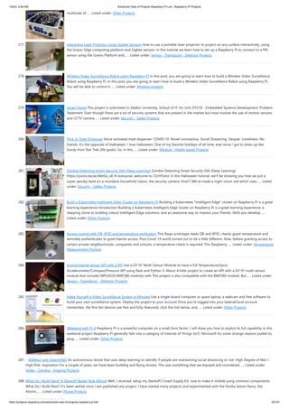 1/6/23, 9:48 AM Advanced View of Projects Raspberry Pi List - Raspberry PI Projects
https://projects-raspberry.com/advanced-view-of-projects-raspberry-pi-list/ 25/181
multitude of…... Listed under: Other Projects
277. Interactive Laser Projector Using Zigbee Sensors How to use a portable laser projector to project on any surface interactively, using
the Gravio Edge computing platform and Zigbee sensors. In this tutorial we learn how to set up a Raspberry Pi to connect to a PIR
sensor using the Gravio Platform and…... Listed under: Sensor - Transducer - Detector Projects
278. Wireless Video Surveillance Robot using Raspberry Pi In this post, you are going to learn how to build a Wireless Video Surveillance
Robot using Raspberry Pi. In this post, you are going to learn how to build a Wireless Video Surveillance Robot using Raspberry Pi.
You will be able to control it…... Listed under: Wireless projects
279. Smart Home This project is submitted to Deakin University, School of IT, for Unit SIT210 - Embedded Systems Development. Problem
Statement: Even though there are a lot of security systems that are present in the market but most involve the use of motion sensors
and CCTV camera…... Listed under: Security - Safety Projects
280. Trick or Treat Dispenser Voice-activated treat dispenser. COVID-19. Novel coronavirus. Social Distancing. Despair. Loneliness. No
friends. It's the opposite of Halloween. I love Halloween. One of my favorite holidays of all time, ever since I got to dress up like
Gordy from Star Trek (life goals). So, in this…... Listed under: Medical - Health based Projects
281. Zombie Detecting Smart Security Owl (Deep Learning) Zombie Detecting Smart Security Owl (Deep Learning)
https://youtu.be/aLX4btGs_x8 Hi everyone, welcome to T3chFlicks! In this Halloween tutorial, we’ll be showing you how we put a
super spooky twist on a mundane household classic: the security camera. How?! We’ve made a night vision owl which uses…... Listed
under: Security - Safety Projects
282. Build a Kubernetes Intelligent Edge Cluster on Raspberry Pi Building a Kubernetes "Intelligent Edge" cluster on Raspberry Pi is a great
learning experience Introduction Building a Kubernetes Intelligent Edge cluster on Raspberry Pi is a great learning experience, a
stepping stone to building robust Intelligent Edge solutions, and an awesome way to impress your friends. Skills you develop…...
Listed under: Other Projects
283. Access control with QR, RFID and temperature verification This Raspi prototype reads QR and RFID, checks guest temperature and
temotely authenticates to grant barrier access. Post Covid-19 world turned out to be a little different. Now, before granting access to
certain private neighborhoods, companies and schools, a temperature check is required. This Raspberry…... Listed under: Temperature
Measurement Projects
284. Environmental sensor API with a RPi Use a GY-91 Multi-Sensor Module to have a full Temperature/Gyro/
Accelerometer/Compass/Pressure API using flask and Python 3. About A little project to create an API with a GY-91 multi-sensor
module that includes MPU9250 BMP280 modules with This project is also compatible with the BMP280 module. But…... Listed under:
Sensor - Transducer - Detector Projects
285. Make Yourself a Video Surveillance System in Minutes Use a single-board computer or spare laptop, a webcam and free software to
build your own surveillance system. Deploy the project to your account Once you’re logged into your balenaCloud account
(remember, the first ten devices are free and fully-featured), click the link below, and…... Listed under: Other Projects
286. Weekend with Pi-4 Raspberry Pi is a powerful computer on a small form factor. I will show you how to exploit its full capability in this
weekend project Raspberry Pi generally falls into a category of Internet of Things (IoT). Microsoft for some strange reasons pulled its
plug…... Listed under: Other Projects
287. ASMAv2 with OpenVINO An autonomous drone that uses deep learning to identify if people are maintaining social distancing or not. High Degree of Red =
High Risk. Inspiration For a couple of years, we have been building and flying drones. This was something that we enjoyed and considered…... Listed under:
Video - Camera - Imaging Projects
288. What Do I Build Next? A StereoPi Based Tank Vehicle Well, I received, setup my StereoPi Crowd Supply Kit, now to make it mobile using common components.
What Do I Build Next? It's been awhile since I last published any project. I have started many projects and experimented with the Nvidia Jetson Nano, the
Atomic…... Listed under: Phone Projects
 
