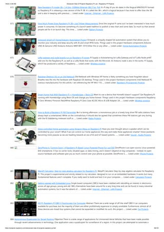 1/6/23, 9:48 AM Advanced View of Projects Raspberry Pi List - Raspberry PI Projects
https://projects-raspberry.com/advanced-view-of-projects-raspberry-pi-list/ 58/181
672. New Raspberry Pi model 3B+ 1.4 GHz, 330Mbit Ethernet, 802.11ac, PoE It’s Pi day (if you do dates in the illogical MM/DD/YY format)
so Raspberry Pi is releasing a new version of the Pi 3B. It’s called the 3B+, which is logical because it has more to offer than the 3B
and is also in keeping with previous…... Listed under: Internet - Ethernet - LAN Projects
673. How Much Power Does Raspberry Pi 3B+ Use? Power Measurements Since the original Pi came out I’ve been interested in how much
power it consumes. It’s become something of a launch week tradition to publish a new chart and some data. So much so that several
people ask for it on launch day. This time…... Listed under: Battery Projects
674. Octopod: Smart IoT Home/Industry Automation Project Octopod, a uniquely shaped full automation system that allows you to
monitor your industry and keep security with AI and smart RFID locks. Things used in this project Hardware components Arduino
UNO & Genuino UNO Anduino Arduino MKR WiFi 1010 Either this or any other…... Listed under: Home Automation Projects
675. LoRa gateway and node boards run on Raspberry Pi power Pi Supply is Kickstartering Iot LoRa Gateway and IoT LoRa Node pHAT
add-ons for the Raspberry Pi, as well as a LoRa Node that works with the Micro:bit. An Arduino node is also in the works. Pi Supply,
which has produced a variety of Raspberry…... Listed under: Wireless projects
676. Raspbian Desktop OS on an Old Netbook Old Netbook with Windows XP Home is likely something you have forgotten about.
Breathe new life into the hardware with Raspbian OS desktop. Things used in this project Hardware components Intel Netbook PC
(various manufacturers) For this article, I am referencing the HP Mini 110…... Listed under: Raspberry Programmer Projects
677. Smart Home Hub With Raspberry Pi + Homebridge + Resin OS Want to use a device that HomeKit doesn’t support? Get Raspberry Pi
running with Homebridge using Resin OS and change you home forever. Things used in this project Hardware components Raspberry
Pi Zero Wireless Pimoroni Red/White Raspberry Pi Zero Case AC/DC Micro-B USB Adapter 2A…... Listed under: Wireless projects
678. ​
How to Build a Raspberry Pi FM Transmitter Be it a boring afternoon, a monotonous job or a lonely long drive FM radio stations have
always kept us entertained. While on the contradictory it should also be agreed that sometimes these FM stations get very boring
with the RJ blabbering irrelevant stuff or…... Listed under: Radio Projects
679. Voice controlled Home automation using Amazon Alexa on Raspberry Pi Have you ever thought about a speaker which can be
controlled by your voice!!! What if we can control our home appliances this way and make these appliances smarter? Voice assistants
becoming more popular as we are heading towards an era of AI and IoT based systems. …... Listed under: Sound - Audio Projects
680. ZeroPhone Is “Coming Soon”: A Raspberry Pi-Based, Linux-Powered Phone For Just $50 ZeroPhone is an open source, Linux-powered,
$50 smartphone. It has no carrier locks, bloated apps, or data mining, and it doesn’t depend on big companies - instead, its open
source hardware and software give you as much control over your phone as possible. ZeroPhone is…... Listed under: Phone Projects
681. WarpPI Calculator, Step-by-step algebra calculator for Raspberry Pi. WarpPI Calculator Step-by-step algebra calculator for Raspberry
PI. This project is experimental and strictly related to my calculator, designed to run on an embedded hardware. It works but many
fundamental features aren't complete. If you really want to build and test it on your computer…... Listed under: Calculator Projects
682. Getting started with Embedded Linux Single board computers (SBCs) have been credited with rekindling an interest in electronics
across all age groups, young and old. SBCs themselves have been around for a very long time and can be found in many industrial
automation systems, but it was the advent of…... Listed under: Internet - Ethernet - LAN Projects
683. M3 Pi: Raspberry Pi OBD-II Touchscreen Car Computer Abstract There are a wide range of off-the-shelf OBD-II car computers
available for purchase, but the majority of them are either prohibitively expensive or simply unreliable. Furthermore, almost all of
these devices are closed-box systems that cannot be expanded or modified. As such, this project…... Listed under: Car Projects
684. Autonomous Quadcopter for Target Tracking Objective There is a wide range of applications for Unmanned Aerial Vehicles that have been made possible
through recent advancements in technology. One application uses a quadcopter for surveillance of a region. In this project, we attempted to automate a
 