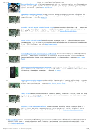 1/6/23, 9:48 AM Advanced View of Projects Raspberry Pi List - Raspberry PI Projects
https://projects-raspberry.com/advanced-view-of-projects-raspberry-pi-list/ 62/181
716. Connected Studio Warning Light In this Instructable, we're going to build a very modern take on an iconic piece of studio equipment:
a smart on-air warning light that responds to the Robin room reservation system. This project started life as a practical solution to our
occasional need for quiet…... Listed under: Wifi / WLan Projects
717. Nabaztag Gets a New Life With Google AIY Hardware components: Nabaztag Not sold anymore, but maybe on Graigslist or eBay? ×
1 Raspberry Pi 3 Model B × 1 Google AIY Voice HAT They come as a free gift with The MagPi #57, or you can subscribe to get a
notification when they…... Listed under: LED Projects
718. A LoRaWAN “The Things Network” Gateway for Windows IoT Core Hardware components: Dragino LoRa/GPS HAT × 1 Dragino LoRa
Shield × 1 Dragino LoRa/GPS Shield × 1 Raspberry Pi 3 Model B × 1 Software apps and online services: Microsoft Windows 10 IoT
Core STORY This tutorial describes how to build, install and…... Listed under: Internet - Ethernet - LAN Projects
719. Internet Streaming Radio with Google AIY Hardware components: Raspberry Pi 3 Model B × 1 Software apps and online services:
Google AIY Projects STORY The Google AIY Voice Kit is a great way to get started with using voice commands to control a Raspberry
Pi. As of 5/13/2017, the Google…... Listed under: Sound - Audio Projects
720. AssistantPi: Bring both Google Assistant and Alexa to your Raspberry Pi Hardware components: Raspberry Pi 3 Model B × 1 Generic
Aux Speaker × 1 USB Microphone × 1 Software apps and online services: Amazon Alexa Alexa Voice Service Google AIY Projects
Hand tools and fabrication machines: Generic USB Keyboard for Setup STORY Meet AssistantPi!…... Listed under: Sound - Audio
Projects
721. Pre-Collision Assist with Pedestrian Detection – Honda Civic Hardware components: Walabot × 1 Raspberry Pi 2 Model B For
Walabot, RPI v3 is preferable. × 1 Android device Samsung Galaxy A3 or better. × 1 Intocircuit 26000mAh High Capacity Power Castle
can use any way to power the RPIs on the move. ×…... Listed under: Car Projects
722. FabDoc – Version Control Tool for Makers Hardware components: Raspberry Pi Zero × 1 Raspberry Pi Camera module v2 × 1 Goggle
× 1 Small Power Bank × 1 USB cable Electronic Components / Misc. Electronic Components × 1 STORY Description We are all facing a
lot of work of documentation beyond…... Listed under: Video - Camera - Imaging Projects
723. Tracking TV Stand Hardware components: Raspberry Pi 3 Model B × 1 Walabot × 1 Unitek USB3.0 4-Port Hub × 1 Power Sonic Model
PS-640 F1 6 Volt 4.5 AmpHr Battery Supply × 1 Servo (generic) Personally modified Futaba S3003 for continuous rotation. If using a
different brand…... Listed under: LED Projects
724. Windows 10 IoT Core – Reading Heart Rate Pulses Hardware components: Microchip MCP3008 × 1 Raspberry Pi 3 Model B × 1
SparkFun Heart Rate Pulse Sensor × 1 Breadboard (generic) × 1 Jumper wires (generic) × 15 Software apps and online services:
Microsoft Windows 10 IoT Core Microsoft Visual Studio 2015 STORY…... Listed under: Sensor - Transducer - Detector Projects
725. Baby Room Watcher Hardware components: Cypress PSoC Analog Coprocessor Pioneer Kit × 1 Raspberry Pi 3 Model B × 1 ElecFreaks EFCom Pro module × 1
Raspberry Pi Camera module × 1 Software apps and online services: Cypress PSoC Creator openHAB STORY Project Description The purpose of…... Listed
under: Security - Safety Projects
 