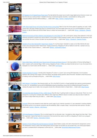 1/6/23, 9:48 AM Advanced View of Projects Raspberry Pi List - Raspberry PI Projects
https://projects-raspberry.com/advanced-view-of-projects-raspberry-pi-list/ 7/181
65. DIY Raspberry Pi 24″ Digital Picture Photo Frame The idea behind this project was to build a large digital picture frame at a lower cost
than the ones you could purchase. It needed to be easy to build and operate smoothly. I concentrated on setting up the
computer/software side first before building a…... Listed under: Video - Camera - Imaging Projects
66. Traffic Radar Speed Sensor and Camera That Recognizes License Plates Want to track the license plates of speeding cars with a traffic
camera that is 40 times cheaper than that of a commercial one? This Instructable shows how you can use the Raspberry Pi, Camera
Module v2, 8x8 LED Matrix,and OPS243 Radar Sensor to obtain the license plates of…... Listed under: Sensor - Transducer - Detector
Projects
67. Realtime Drowsiness and Yawn Detector Using Raspberry Pi or Any Other PC In the current epoch, drowsy driver detection is the most
necessary procedure to prevent any road accidents. So this project is about building a system, which can detect the drowsiness of the
user and alert the user so that an accident can be prevented. Also,…... Listed under: Sensor - Transducer - Detector Projects
68. Raspberry Pi Iron Man Helmet With “Heads Down” Display For my final project I decided to create an Iron Man Helmet with dual
motors and a transparent OLED "Heads Down" Display powered by a Raspberry Pi with an Adafruit Crickit Hat. I wanted to do my
own take on how I would create an…... Listed under: Robotics - Automation Projects
69. Magic 8 Ball (Magic 2 Ball) With Voice, Round Color LCD Screen and Motion Sensing In the long tradition of fortune telling Magic 8
Balls I created a self-contained Magic 2 Ball running a Raspberry Pi Zero 2. When you shake the ball and turn it over, the answer tile is
displayed on a round screen and the answer is…... Listed under: LCD Projects
70. Another Raspberry Pi Cluster I recently build a Raspberry Pi cluster in a custom case running K3S Kubernetes. A lot of positive
feedback after sharing some images of the final design, and people asking questions about the build. I decided to share the process
of making it and my thoughts during the…... Listed under: Other Projects
71. PALPi Version 2, Final Edition Hey Everyone what's up, This is the PALPi V2 which is a huge handheld retro gaming console powered
by a Rpi 3 B+. [embed]https://youtu.be/VnZ5W9pDypk[/embed] [embed]https://youtu.be/Cd7uO9Eg5Zo[/embed] The goal for
making this project was to make a low-cost game console like a Nintendo Switch or Steam Deck…... Listed under: Other Projects
72. Encrypted Data Vault: Raspberry Pi Pico + ESP32 Version Day after day, it's getting harder to keep your data private. There's too much
demand for it coming from multiple sides. Different sides might have different reasons to obtain your data, but does it matter for
you? Does it really matter why your data is…... Listed under: Other Projects
73. Fritzmeter Did you ever wanted to know what the current usage of your internet connection is? I was interested in checking whether
the internet service or my internet connection was the bottleneck. After a couple of days, I now know that some services I use like…...
Listed under: Internet - Ethernet - LAN Projects
74. 3D Printed Raspberry Pi Robotarm This is a school project for my informatic class. I recreated an other design from here. Step 1: Story
The rough plan: A glove that tracks the movements of the hand and then sends it via WiFi to a Raspberry Pi, which runs a program
that…... Listed under: Robotics - Automation Projects
75. Raspberry Pi Zero W Based Personal Temperature Controller Space heaters usually come with a thermostat for temperature control.
The temperature control is done at the heating device and are might not be where you are located. Also, a lot of the space heaters
just have a numbered dial for temperature control and not…... Listed under: Temperature Measurement Projects
 