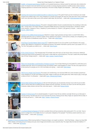 1/6/23, 9:48 AM Advanced View of Projects Raspberry Pi List - Raspberry PI Projects
https://projects-raspberry.com/advanced-view-of-projects-raspberry-pi-list/ 8/181
76. AutoBill – AI Powered Instant Checkout AutoBill is an AI-powered autonomous checkout system for retail stores, that combines the
power of computer vision and machine learning to provide an amazing shopping experience. AutoBill provides a faster checkout
shopping experience to minimize human interactions in the store to keep shoppers and employees…... Listed under: Other Projects
77. Build Your Own Google Home-Enabled Smart Mirror in About Two Hours In this guide I'll teach you how to build your own simple
Google Home-enabled magic mirror using a Raspberry Pi computer and Google's AIY Voice Kit. A few years back I built a complicated
smart mirror that used an open-source voice assistant called Jasper. But that build…... Listed under: Home Automation Projects
78. Security System With Motion Detection The system is designed to detect intrusion (unauthorized entry) into a building or other area.
Step 1: Things Used in This Project Hardware components KEMET Electronics Corporation Proximity Sensor- Pyroelectric Infrared
Sensor Module×1 Raspberry Pi Zero×1 Raspberry Pi Camera Module V2×1 Buzzer×1 LED (generic)×2 Arcade…... Listed under:
Security - Safety Projects
79. Raspberry Pi Pico 200Khz Digital Oscilloscope A Waveform analyzer, Signal generator and logic tester in a small PI PICO. With a
dedicated application, Runs on Android. Supplies Things needed for this projects: 1) Smart phone as display unit 2) Raspberry pi Pico
3) 1k, 100k resistors 4) Breadboard, jumper and usb…... Listed under: Other Projects
80. Smart Device Controller Weather Station Using IFTTT I created this project to turn an air purifier on and off based on the current
weather. Mine depends on temperature, wind speed and direction. Any weather information could be used in your project. IFTTT ( If
This Then That) applets are called to turn…... Listed under: Other Projects
81. All Sky Camera Enclosures. I have designed three* 3D printable cases which each use clear Acrylic tubes as enclosures. Additional
printed parts help enclose the Raspberry Pi HQ Camera, a wide angle lens, and the electronics. The tube is sealed with printed flexible
seals. All three* designs easily fit…... Listed under: Video - Camera - Imaging Projects
82. Making the Ultimate Water-cooled Raspberry Pi Desktop Computer If you've been following my Instructables for a while then you're
probably aware that I like to do unnecessary things, like building a water-cooled Raspberry Pi cluster. This was a fun project but isn't
all that practical for everyday use. So in this Instructable, we're going…... Listed under: Other Projects
83. SNES Pi From a Broken Super Nintendo This project is for transforming a non-functional SNES into a retro-emulation powerhouse
using a Raspberry Pi. As with most people during 2020, I began to rediscover old video games that I either loved to play or never got
a chance to finish. I'm a Nintendo…... Listed under: Game - Entertainment Projects
84. Network Wide Ad-Blocker With Raspberry Pi Ads and interrupting pop-ups are extremely annoying. If you're like me you've taken
steps to remove these ads by installing ad-block software and pop-up blockers. The thing is you have to do this with every device.
Computers, tablets, phones, and even then, some sites require…... Listed under: Wireless projects
85. Raspberry Pi All Sky Camera As an astrophotographer, it is good to know the sky conditions overnight. We set up our telescopes in
the early evening. The telescope and its mount automate the process of taking pictures. Many images are captured while we sleep. In
the morning, we want to…... Listed under: Video - Camera - Imaging Projects
86. Li-ion Boost Module for Raspberry Pi So here's a problem that we all have sometimes while working with 3.7V Li-ion Cells. "How to
boost its voltage from 3.7V to Stable 5V 2A so it could power a Raspberry Pi for example?" The Obvious answer would be to use a
Boost module…... Listed under: LED Projects
87. Raspberry PI Pixel Art Animation Display While browsing Adafruit's Thingiverse designs, one caught my attention - 32x32 Pixel Display . I always love those RGB
Matrix displays, and having one just to display some pop culture images and animations, was an awesome idea. This project takes the idea from Adafruit, but
uses a…... Listed under: LED Projects
 