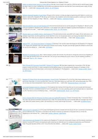 1/6/23, 9:48 AM Advanced View of Projects Raspberry Pi List - Raspberry PI Projects
https://projects-raspberry.com/advanced-view-of-projects-raspberry-pi-list/ 88/181
990. Adding an external power supply to a cheap USB hub One day I found myself in the need for a USB hub with an eternal power supply
but when I went to a shop I verified they can be quite more expensive than the ones that don’t have external power supply. No big
deal, “I’ll…... Listed under: Interfacing(USB - RS232 - I2c -ISP) Projects
991. Building robots with Raspberry Pi and Python The goal of this tutorial is to help you begin programming with Python to control your
Arduino robots with a Raspberry PI. We will go over the basics like installation and some simple examples to control your robot from
a Python GUI from Raspberry PI. Step 1: Parts list…... Listed under: Robotics - Automation Projects
992. Read and write from serial port with Raspberry Pi In this tutorial we will see how to use the serial port on Raspberry Pi. We will use the
serial port available on Raspberry with a RS232/TTL 3-5,5V adapter and a USB-serial adapter. By default the Raspberry Pi’s serial port
is configured to be used…... Listed under: Interfacing(USB - RS232 - I2c -ISP) Projects
993. Weather station using SAMIIO, Arduino, and Raspberry Pi This article demonstrates using SAMI with simple, off-the-shelf sensors and
hardware. Specifically, we will be gathering climate data from a low-cost temperature sensor and relaying that data to the cloud via
SAMI APIs. From there, we can analyze our collected data in real-time or historically.…... Listed under: Wireless projects
994. Adafruit PiTFT – 2.8″ Touchscreen Display for Raspberry Pi Overview Is this not the cutest little display for the Raspberry Pi? It features
a 2.8" display with 320x240 16-bit color pixels and a resistive touch overlay. The plate uses the high speed SPI interface on the Pi and
can use the mini display as…... Listed under: LED Projects
995. Raspberry Pi simple blog server. Step 1: Name change to protect the innocent. You will want to change the name of your Raspberry Pi
or you might get another server from the web. Also I am sure you have already set up your router to set the raspberry pi address.…...
Listed under: How To - DIY - Projects
996. PSoC 4 Pioneer Kit Community Project#083 – Raspberry Pi Integration We have been targeting two communities in the 100 days
projects, Arduino and Pmod. In today’s example we will be adding support for the wildly popular Raspberry Pi hardware. In this
example we will have the Pioneer board communicate to the Raspberry Pi. The Raspberry…... Listed under: Interfacing(USB - RS232 -
I2c -ISP) Projects
997. Raspberry Pi, PyFace Digital, the lost documentation, I found it finally The Raspberry PI or R-pi from http://www.raspberrypi.org/ is
well known these days. It is not an accident that I have one, I have been doing Linux stuff since 1991, and professionally since 1996 I
can not skip over these developments, have to keep up with the new…... Listed under: Development Board - Kits Projects
998. Controlling Hardware using GUI in Raspberry Pi The Graphical User Interface (GUI) helps the user to communicate with the system
effortlessly. The GUI is considered as the front end of an application. In a Linux operating system each hardware device is represented
as a file. The device can be controlled by simply…... Listed under: Interfacing(USB - RS232 - I2c -ISP) Projects
999. How to Translate SMS Text Messages into Morse Code Using GSM/GPRS Mobile Kit Contents Introduction Step 1: Connection Step 2:
The code Links and Documentation Introduction Go to index This tutorial allows the user to translate SMS text messages into morse
code. When the module receives a SMS it will reproduce it in morse code through the buzzer.…... Listed under: GPS Based Projects
1000. How to Get GUI on Raspberry Pi In this project the Raspberrypi board is booted with the Ubuntu OS and is connected to the Ethernet
port of a Windows7 PC. The board is connected to the internet connection as explained in the project how to connect the
Raspberrypi to the internet. The…... Listed under: Internet - Ethernet - LAN Projects
1001. Audio distribution with Raspberry Pi At a glance use a Raspberry Pi to send and receive audio streams over the network streaming is
based on standard RTP streams uncompressed audio streaming over ethernet point-to-multipoint broadcasting uses PulseAudio
Note: This guide has been written in 2011. Since this time, the software…... Listed under: Sound - Audio Projects
 