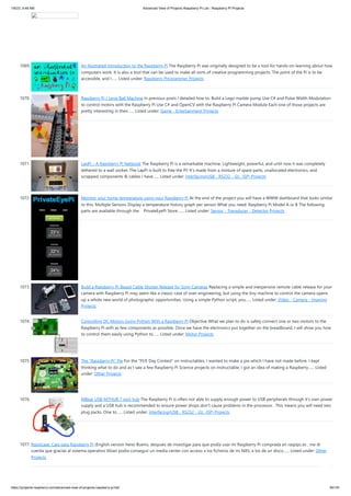 1/6/23, 9:48 AM Advanced View of Projects Raspberry Pi List - Raspberry PI Projects
https://projects-raspberry.com/advanced-view-of-projects-raspberry-pi-list/ 95/181
1069. An Illustrated Introduction to the Raspberry Pi The Raspberry Pi was originally designed to be a tool for hands-on learning about how
computers work. It is also a tool that can be used to make all sorts of creative programming projects. The point of the Pi is to be
accessible, and I…... Listed under: Raspberry Programmer Projects
1070. Raspberry Pi / Lego Ball Machine In previous posts I detailed how to: Build a Lego marble pump Use C# and Pulse Width Modulation
to control motors with the Raspberry Pi Use C# and OpenCV with the Raspberry Pi Camera Module Each one of those projects are
pretty interesting in their…... Listed under: Game - Entertainment Projects
1071. LapPi – A Raspberry Pi Netbook The Raspberry Pi is a remarkable machine. Lightweight, powerful, and until now it was completely
tethered to a wall socket. The LapPi is built to free the Pi! It's made from a mixture of spare parts, unallocated electronics, and
scrapped components & cables I have…... Listed under: Interfacing(USB - RS232 - I2c -ISP) Projects
1072. Monitor your home temperature using your Raspberry Pi At the end of the project you will have a WWW dashboard that looks similar
to this: Multiple Sensors Display a temperature history graph per sensor What you need: Raspberry Pi Model A or B The following
parts are available through the PrivateEyePi Store:…... Listed under: Sensor - Transducer - Detector Projects
1073. Build a Raspberry Pi-Based Cable Shutter Release for Sony Cameras Replacing a simple and inexpensive remote cable release for your
camera with Raspberry Pi may seem like a classic case of over-engineering, but using the tiny machine to control the camera opens
up a whole new world of photographic opportunities. Using a simple Python script, you…... Listed under: Video - Camera - Imaging
Projects
1074. Controlling DC Motors Using Python With a Raspberry Pi Objective What we plan to do is safely connect one or two motors to the
Raspberry Pi with as few components as possible. Once we have the electronics put together on the breadboard, I will show you how
to control them easily using Python to…... Listed under: Motor Projects
1075. The “Raspberry Pi” Pie For the "PI/E Day Contest" on instructables, I wanted to make a pie which I have not made before. I kept
thinking what to do and as I saw a few Raspberry Pi Science projects on Instructable, I got an idea of making a Raspberry…... Listed
under: Other Projects
1076. MBeat USB-M7HUB 7 port hub The Raspberry Pi is often not able to supply enough power to USB peripherals through it’s own power
supply and a USB hub is recommended to ensure power drops don’t cause problems in the processor. This means you will need two
plug packs. One to…... Listed under: Interfacing(USB - RS232 - I2c -ISP) Projects
1077. Raspicase: Caja para Raspberry Pi (English version here) Bueno, despues de investigar para que podía usar mi Raspberry Pi comprada en raspipc.es , me di
cuenta que gracias al sistema operativo Xbian podía conseguir un media center con acceso a los ficheros de mi NAS, a los de un disco…... Listed under: Other
Projects
 
