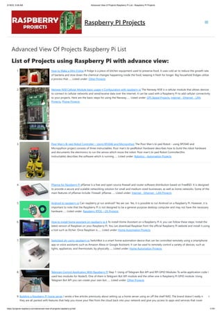 2/18/23, 9:56 AM Advanced View of Projects Raspberry Pi List - Raspberry PI Projects
https://projects-raspberry.com/advanced-view-of-projects-raspberry-pi-list/ 1/181
Advanced View Of Projects Raspberry Pi List
List of Projects using Raspberry Pi with advance view:
1. How to Make a Mini Fridge A fridge is a piece of kitchen equipment used to preserve food. It uses cold air to reduce the growth rate
of bacteria and slow down the chemical changes happening inside the food, keeping it fresh for longer. Big household fridges utilize
a process that…... Listed under: Other Projects
2. Neoway N58 Cellular Module basic usage n Configuration with raspberry pi The Neoway N58 is a cellular module that allows devices
to connect to cellular networks and send/receive data over the internet. It can be used with a Raspberry Pi to add cellular connectivity
to your projects. Here are the basic steps for using the Neoway…... Listed under: GPS Based Projects, Internet - Ethernet - LAN
Projects, Phone Projects
3. Poor Man’s Bi-ped Robot Controller – Using RP2040 and Micropython The Poor Man's bi-ped Robot - using RP2040 and
Micropython project consists of three instructables: Poor man's bi-pedRobot Hardware describes how to build the robot hardware
and documents the electronics to run the servos which move the robot. Poor man's bi-ped Robot Controller(this
instructable) describes the software which is running…... Listed under: Robotics - Automation Projects
4. Pfsense for Raspberry PI pfSense is a free and open-source firewall and router software distribution based on FreeBSD. It is designed
to provide a secure and scalable networking solution for small and medium-sized businesses, as well as home networks. Some of the
main features of pfSense include: Firewall: pfSense…... Listed under: Internet - Ethernet - LAN Projects
5. Android to raspberry pi Can raspberry pi run android? Yes we can. Yes, it is possible to run Android on a Raspberry Pi. However, it is
important to note that the Raspberry Pi is not designed to be a general-purpose desktop computer and may not have the necessary
hardware…... Listed under: Raspberry RTOS – OS Projects
6. How to install home assistant on raspberry pi 4 To install Home Assistant on a Raspberry Pi 4, you can follow these steps: Install the
latest version of Raspbian on your Raspberry Pi. You can download Raspbian from the official Raspberry Pi website and install it using
a tool such as Etcher. Once Raspbian is…... Listed under: Home Automation Projects
7. Switchbot diy using raspberry pi SwitchBot is a smart home automation device that can be controlled remotely using a smartphone
app or voice assistants such as Amazon Alexa or Google Assistant. It can be used to remotely control a variety of devices, such as
lights, appliances, and thermostats, by physically…... Listed under: Home Automation Projects
8. Telegram Control Application With Raspberry Pi Step 1: Using of Telegram Bot API and RPI GPIO Modules To write application code I
used two modules for NodeJS. One of them is Telegram Bot API module and the other one is Raspberry Pi GPIO module. Using
Telegram Bot API you can create your own bot…... Listed under: Other Projects
9. Building a Raspberry PI home server I wrote a few articles previously about setting up a home server using an off the shelf NAS. The brand doesn’t really matter:
they are all packed with features that help you move your files from the cloud back into your network and give you access to apps and services that cover
Raspberry PI Projects
 
