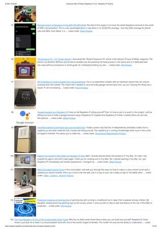 2/18/23, 9:56 AM Advanced View of Projects Raspberry Pi List - Raspberry PI Projects
https://projects-raspberry.com/advanced-view-of-projects-raspberry-pi-list/ 10/181
95. Remote Control of Raspberry Pi Via SMS (RPi SMS Shell) The idea of this project is to move the whole Raspberry terminal to the world
of SMS communication. This is a very good application in case there is no 5G/4G/3G coverage - but only GSM coverage for phone
calls and SMSs. Even better, it is…... Listed under: Other Projects
96. The Simpsons TV – 3.5″ Screen Version I discovered the "Build A Simpsons TV" article in the Volume 79 issue of Make: magazine. The
article is by Brandon Withrow and he did an excellent job documenting the build process in the article and on a dedicated web
site: www.withrow.io/simpsons-tv-build-guide. As I embarked building my own…... Listed under: LED Projects
97. DIY Switchbot to Control Garage Door Via Smartphone I live in an apartment complex with an individual carport that can only be
accessed from the outside. This meant that I needed to carry the bulky garage remote every time I go out. Carrying this thing was a
hassle. If I am not wearing…... Listed under: Phone Projects
98. Google Assistant on a Raspberry Pi! Have an old Raspberry Pi sitting around? Then it's time to put it to work! In this project, I will be
telling you how to make a google assistant using a Raspberry Pi! Supplies Any Raspberry Pi (Faster is better) Micro sd card Usb
Microphone…... Listed under: Other Projects
99. HomeKit Enabled Smart Power Strip and HomeKit Hub! I made a power strip that has 4 independently switchable outlets from a
raspberry pi and other materials that I mostly had sitting around. The raspberry pi is running Homebridge which turns it into a hub
for Apple's HomeKit. This allows you to make the…... Listed under: Temperature Measurement Projects
100. Making Tiny Apple Pi: Mini VMac for Raspberry Pi Zero Well, I recently learned about the existence of Tiny Mac. (It's late) I was
inspired by cgenco and John's web pages. Thank you for creating such a Tiny Mac. Yes, I started wanting a Tiny Mac. So, I got
Raspberry Pi immediately and started preparations. I changed my…... Listed under: Other Projects
101. Web Controlled Camera Turret In this instructable I will walk you through the steps on how to make a a servo-driven turret with a
raspberry pi camera module, which you control over the web. Use it to spy on your cat or keep an eye on the kettle when…... Listed
under: Video - Camera - Imaging Projects
102. Projection-mapping on Spinning Top A spinning top with a string is a traditional toy in Japan that is popular among children. My
daughter started practicing spinning tops at the nursery school. I came up with an idea to add new feature to this top. If the effect is
projected…... Listed under: LED Projects
103. Turn Your Raspberry Pi Into a Fully Customizable Smart Home! Why buy an Alexa smart home device when you can build one yourself? Raspberry Pi Smart
Home is just that. At its heart is a virtual assistant. built with one of the world's largest AI Models. This model not only has the ability to understand…... Listed
 
