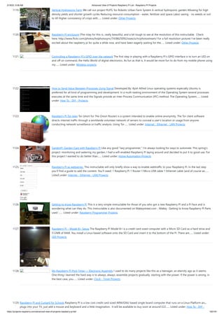 2/18/23, 9:56 AM Advanced View of Projects Raspberry Pi List - Raspberry PI Projects
https://projects-raspberry.com/advanced-view-of-projects-raspberry-pi-list/ 100/181
1119. Vertical Hydroponic Farm We call our project RUFS, for Robotic Urban Farm System A vertical hydroponic garden Allowing for high
density yields and shorter growth cycles Reducing resource consumption - water, fertilizer and space Labor saving - no weeds or soil
to till Higher consistency of crops with…... Listed under: Other Projects
1120. Raspberry Pi enclosure (The inlay for this is...really beautiful, and a bit tough to see at the resolution of this instructable. Check
here: http://www.flickr.com/photos/hslphotosync/7438625092/sizes/o/in/photostream/ For a full resolution picture) I've been really
excited about the raspberry pi for quite a while now, and have been eagerly waiting for the…... Listed under: Other Projects
1121. Controlling a Raspberry Pi’s GPIO over the network The first step in playing with a Raspberry Pi’s GPIO interface is to turn an LED on
and off on command, the Hello World of digital electronics. As fun as that is, it would be more fun to do from my mobile phone using
my…... Listed under: Wireless projects
1122. How to Send Value Between Processes Using Signal Developed By: Ajish Alfred Linux operating systems especially Ubuntu is
preferred for all kind of programming and development. In a multi-tasking environment of the Operating System several processes
executes at the same time and the Signals provide an Inter-Process Communication (IPC) method. The Operating System…... Listed
under: How To - DIY - Projects
1123. Raspberry Pi Tor relay Tor (short for The Onion Router) is a system intended to enable online anonymity. The Tor client software
directs internet traffic through a worldwide volunteer network of servers to conceal a user's location or usage from anyone
conducting network surveillance or traffic analysis. Using Tor…... Listed under: Internet - Ethernet - LAN Projects
1124. GardenPi: Garden Care with Raspberry Pi Like any good “lazy programmer,” I’m always looking for ways to automate. This spring’s
project: monitoring and watering my garden. I had a wifi-enabled Raspberry Pi laying around and decided to put it to good use. For
this project I wanted to do better than…... Listed under: Home Automation Projects
1125. Raspberry Pi as webserver. This instructable will only briefly show a way to enable webtraffic to your Raspberry Pi. In the last step
you'll find a guide to add the content. You'll need: 1 Raspberry Pi 1 Router 1 Micro USB cable 1 Ethernet cable (and of course an…...
Listed under: Internet - Ethernet - LAN Projects
1126. Getting to know Raspberry Pi This is a very simple instructable for those of you who got a new Raspberry PI and a Pi Face and is
wondering what can they do. This instructable is also documented on Makeystreet.com - Makey : Getting to know Raspberry PI Parts
used :…... Listed under: Raspberry Programmer Projects
1127. Raspberry Pi – Model B+ Setup The Raspberry Pi Model B+ is a credit card sized computer with a Micro SD Card as a hard drive and
512MB of RAM. You install a Linux based software onto the SD Card and insert it to the bottom of the Pi. There are…... Listed under:
LED Projects
1128. My Raspberry Pi Pool Timer — Electronic Assembly I used to do many projects like this as a teenager, an eternity ago as it seems.
One thing I learned the hard way is to always, always, assemble projects gradually, starting with the power. If the power is wrong, in
the best case, you…... Listed under: Clock - Timer Projects
1129. Raspberry Pi and Custard for Schools Raspberry Pi is a low cost credit card sized ARM/GNU based single board computer that runs on a Linux Platform and
plugs into your TV, just add a mouse and keyboard and a little imagination. It will be available to buy soon at around £22…... Listed under: How To - DIY -
 