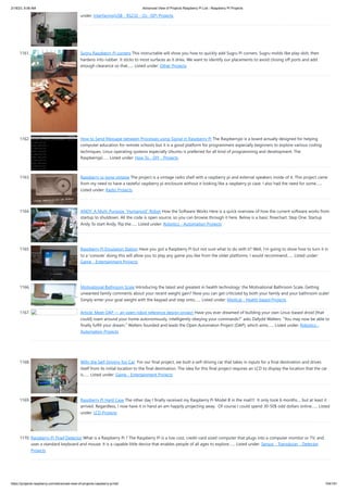 2/18/23, 9:56 AM Advanced View of Projects Raspberry Pi List - Raspberry PI Projects
https://projects-raspberry.com/advanced-view-of-projects-raspberry-pi-list/ 104/181
under: Interfacing(USB - RS232 - I2c -ISP) Projects
1161. Sugru Raspberry Pi corners This instructable will show you how to quickly add Sugru Pi corners. Sugru molds like play-doh, then
hardens into rubber. It sticks to most surfaces as it dries. We want to identify our placements to avoid closing off ports and add
enough clearance so that…... Listed under: Other Projects
1162. How to Send Message between Processes using Signal in Raspberry Pi The Raspberrypi is a board actually designed for helping
computer education for remote schools but it is a good platform for programmers especially beginners to explore various coding
techniques. Linux operating systems especially Ubuntu is preferred for all kind of programming and development. The
Raspberrypi…... Listed under: How To - DIY - Projects
1163. Raspberry pi gone vintage The project is a vintage radio shell with a raspberry pi and external speakers inside of it. This project came
from my need to have a tasteful raspberry pi enclosure without it looking like a raspberry pi case. I also had the need for some…...
Listed under: Radio Projects
1164. ANDY: A Multi-Purpose “Humanoid” Robot How the Software Works Here is a quick overview of how the current software works from
startup to shutdown. All the code is open source, so you can browse through it here. Below is a basic flowchart. Step One: Startup
Andy To start Andy, flip the…... Listed under: Robotics - Automation Projects
1165. Raspberry Pi Emulation Station Have you got a Raspberry Pi but not sure what to do with it? Well, I'm going to show how to turn it in
to a 'console' doing this will allow you to play any game you like from the older platforms. I would recommend…... Listed under:
Game - Entertainment Projects
1166. Motivational Bathroom Scale Introducing the latest and greatest in health technology: the Motivational Bathroom Scale. Getting
unwanted family comments about your recent weight gain? Now you can get criticized by both your family and your bathroom scale!
Simply enter your goal weight with the keypad and step onto…... Listed under: Medical - Health based Projects
1167. Article: Meet OAP — an open robot reference design project Have you ever dreamed of building your own Linux-based droid [that
could] roam around your home autonomously, intelligently obeying your commands?” asks Dafydd Walters. “You may now be able to
finally fulfill your dream.” Walters founded and leads the Open Automaton Project (OAP), which aims…... Listed under: Robotics -
Automation Projects
1168. Willy the Self-Driving Toy Car For our final project, we built a self-driving car that takes in inputs for a final destination and drives
itself from its initial location to the final destination. The idea for this final project requires an LCD to display the location that the car
is…... Listed under: Game - Entertainment Projects
1169. Raspberry Pi Hard Case The other day I finally received my Raspberry Pi Model B in the mail!!! It only took 6 months.... but at least it
arrived. Regardless, I now have it in hand an am happily projecting away. Of course I could spend 30-50$ odd dollars online…... Listed
under: LCD Projects
1170. Raspberry Pi Thief Detector What is a Raspberry Pi ? The Raspberry Pi is a low cost, credit-card sized computer that plugs into a computer monitor or TV, and
uses a standard keyboard and mouse. It is a capable little device that enables people of all ages to explore…... Listed under: Sensor - Transducer - Detector
Projects
 