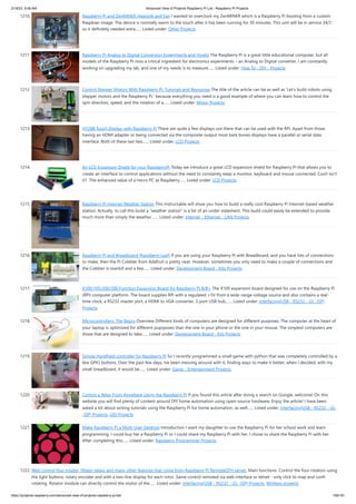 2/18/23, 9:56 AM Advanced View of Projects Raspberry Pi List - Raspberry PI Projects
https://projects-raspberry.com/advanced-view-of-projects-raspberry-pi-list/ 109/181
1210. Raspberry Pi and ZenMINER Heatsink and Fan I wanted to overclock my ZenMINER which is a Raspberry Pi booting from a custom
Raspbian image. The device is normally warm to the touch after it has been running for 30 minutes. This unit will be in service 24/7,
so it definitely needed extra…... Listed under: Other Projects
1211. Raspberry Pi Analog to Digital Conversion Experiments and Howto The Raspberry Pi is a great little educational computer, but all
models of the Raspberry Pi miss a critical ingredient for electronics experiments – an Analog to Digital converter. I am constantly
working on upgrading my lab, and one of my needs is to measure…... Listed under: How To - DIY - Projects
1212. Control Stepper Motors With Raspberry Pi: Tutorials and Resources The title of the article can be as well as ‘Let’s build robots using
stepper motors and the Raspberry Pi,’ because everything you need is a good example of where you can learn how to control the
spin direction, speed, and the rotation of a…... Listed under: Motor Projects
1213. HY28B Touch Display with Raspberry Pi There are quite a few displays out there that can be used with the RPi. Apart from those
having an HDMI adapter or being connected via the composite output most bare bones displays have a parallel or serial data
interface. Both of these last two…... Listed under: LCD Projects
1214. An LCD Expansion Shield for your RaspberryPi Today we introduce a great LCD expansion shield for Raspberry Pi that allows you to
create an interface to control applications without the need to constantly keep a monitor, keyboard and mouse connected. Cool! Isn’t
it? The enhanced value of a micro PC as Raspberry…... Listed under: LCD Projects
1215. Raspberry Pi Internet Weather Station This Instructable will show you how to build a really cool Raspberry Pi Internet-based weather
station. Actually, to call this build a "weather station" is a bit of an under statement. This build could easily be extended to provide
much more than simply the weather.…... Listed under: Internet - Ethernet - LAN Projects
1216. Raspberry Pi and Breadboard (Raspberry Leaf) If you are using your Raspberry Pi with Breadboard, and you have lots of connections
to make, then the Pi Cobbler from Adafruit is pretty neat. However, sometimes you only need to make a couple of connections and
the Cobbler is overkill and a few…... Listed under: Development Board - Kits Projects
1217. X100/105/200/300 Function Expansion Board for Raspberry Pi B/B+ The X100 expansion board designed for use on the Raspberry Pi
(RPi) computer platform. The board supplies RPi with a regulated +5V from a wide-range voltage source and also contains a real-
time clock, a RS232 master port, a HDMI to VGA converter, 3-port USB hub,…... Listed under: Interfacing(USB - RS232 - I2c -ISP)
Projects
1218. Microcontrollers: The Basics Overview Different kinds of computers are designed for different purposes. The computer at the heart of
your laptop is optimized for different puprposes than the one in your phone or the one in your mouse. The simplest computers are
those that are designed to take…... Listed under: Development Board - Kits Projects
1219. Simple Handheld controller for Raspberry Pi So I recently programmed a small game with python that was completely controlled by a
few GPIO buttons. Over the past few days, Ive been messing around with it, finding ways to make it better, when I decided, with my
small breadboard, it would be…... Listed under: Game - Entertainment Projects
1220. Control a Relay From Anywhere Using the Raspberry Pi If you found this article after doing a search on Google, welcome! On this
website you will find plenty of content around DIY home automation using open-source hardware. Enjoy the article! I have been
asked a lot about writing tutorials using the Raspberry Pi for home automation, as well…... Listed under: Interfacing(USB - RS232 - I2c
-ISP) Projects, LED Projects
1221. Make Raspberry Pi a Multi-User Desktop Introduction I want my daughter to use the Raspberry Pi for her school work and learn
programming. I could buy her a Raspberry Pi or I could share my Raspberry Pi with her. I chose to share the Raspberry Pi with her.
After completing this…... Listed under: Raspberry Programmer Projects
1222. Web control four rotator, fifteen relays and many other features that come from Raspberry PI RemoteQTH server. Main functions: Control the four rotators using
the light buttons, rotary encoder and with a two-line display for each rotor. Same control remoted via web interface or telnet - only click to map and confirm
rotating. Rotator module can directly control the motor of the…... Listed under: Interfacing(USB - RS232 - I2c -ISP) Projects, Wireless projects
 