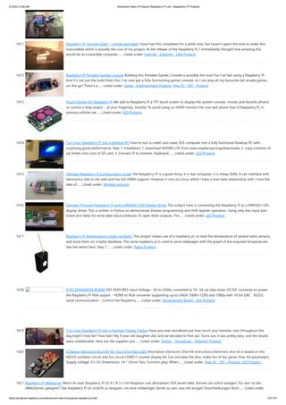 2/18/23, 9:56 AM Advanced View of Projects Raspberry Pi List - Raspberry PI Projects
https://projects-raspberry.com/advanced-view-of-projects-raspberry-pi-list/ 127/181
1411. Raspberry Pi “Google Glass” – simple and sleek I have had this completed for a while now, but haven't spent the time to make this
Instructable which is actually the crux of my project. At the release of the Raspberry Pi, I immediately thought how amazing this
would be as a wearable computer…... Listed under: Internet - Ethernet - LAN Projects
1412. Raspberry Pi Portable Games Console Building this Portable Games Console is possibly the most fun I've had using a Raspberry Pi.
And it's not just the build that's fun; I've now got a fully functioning games console, so I can play all my favourite old arcade games,
on-the-go! There's a…... Listed under: Game - Entertainment Projects, How To - DIY - Projects
1413. Touch Display for Raspberry Pi We add to Raspberry Pi a TFT touch screen to display the system console, movies and favorite photos
or control a relay board … at your fingertips, literally! To avoid using an HDMI monitor the cost well above that of Raspberry Pi, in
previous articles we…... Listed under: LED Projects
1414. Turn your Raspberry Pi into a desktop PC How to turn a credit card sized, $35 computer into a fully functional Desktop PC with
surprising good performance. Step 1: Installation 1. download NOOBS LITE from www.raspberrypi.org/downloads. 2. copy contents of
zip folder onto root of SD card. 3. Connect Pi to monitor, keyboard,…... Listed under: LCD Projects
1415. Ultimate Raspberry Pi Configuration Guide The Raspberry Pi is a great thing: it is real computer, it is cheap ($40), it can interface with
electronics, talk to the web and has full HDMI support. However it runs on Linux, which I have a love-hate relationship with. I love the
idea of…... Listed under: Wireless projects
1416. Connect-Program Raspberry Pi and a MM5451 LED Display Driver The subject here is connecting the Raspberry Pi to a MM5451 LED
display driver. This is written in Python to demonstrate bitwise programming and shift register operation. Using only two input pins
(clock and data) for serial date input produces 35 open drain outputs. The…... Listed under: LED Projects
1417. Raspberry Pi Temperature Logger via Radio This project makes use of a raspberry pi, to read the temperature of several radio sensors,
and store them on a Sqlite database. The same raspberry pi is used to serve webpages with the graph of the acquired temperatures.
See live demo here. Step 1:…... Listed under: Radio Projects
1418. X105 EXPANSION BOARD KEY FEATURES Input Voltage - 6V to 23Vdc converted to 5V, 3A via step-down DC/DC converter to power
the Raspberry Pi VGA output - HDMI to VGA converter supporting up to UXGA (1600×1200) and 1080p with 10-bit DAC RS232
serial communication - Control the Raspberry…... Listed under: Development Board - Kits Projects
1419. Turn your Raspberry Pi into a Hamster Fitness Tracker Have you ever wondered just how much your hamster runs throughout the
day/night? How far? How fast? My 9 year old daughter did, and we decided to find out. Turns out, it was pretty easy, and the results
were unbelievable. Here are the supplies you…... Listed under: Sensor - Transducer - Detector Projects
1420. ICStation Electronic Dice DIY Kit 7pcs 5mm Red LEDs Description Electronic Dice Kit Instructions Electronic dice kit is based on the
NE555 oscillator circuit and fun circuit CD4017 counter display kit. Can simulate the dice, make fun of the game. One. Kit parameters:
Supply voltage: 4.5-5V Dimensions: 74 * 35mm Two. Function play: When…... Listed under: How To - DIY - Projects, LED Projects
1421. Raspberry Pi Webserver Wenn ihr euer Raspberry PI (2) A / B (+) mit Raspbian und aktiviertem SSH bereit habt, können wir sofort loslegen. Für wen ist dieser
(Web)Server geeignet? Das Raspberry Pi ist schlicht zu langsam, um eine vollwertiger Server zu sein, was mit einigen Einschränkungen doch…... Listed under:
 