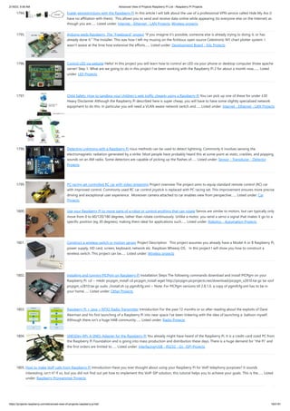2/18/23, 9:56 AM Advanced View of Projects Raspberry Pi List - Raspberry PI Projects
https://projects-raspberry.com/advanced-view-of-projects-raspberry-pi-list/ 163/181
1794. Evade georestrictions with the Raspberry Pi In this article I will talk about the use of a professional VPN service called Hide My Ass (I
have no affiliation with them). This allows you to send and receive data online while appearing (to everyone else on the Internet) as
though you are…... Listed under: Internet - Ethernet - LAN Projects, Wireless projects
1795. Arduino weds Raspberry. The “Freeboard” project "If you imagine it's possible, someone else is already trying to doing it, or has
already done it." The Installer. This was how I left my musing on the fictitious open source Celestronic M1 chart plotter system. I
wasn't aware at the time how extensive the efforts…... Listed under: Development Board - Kits Projects
1796. Control LED via website Hello! In this project you will learn how to control an LED via your phone or desktop computer threw apache
server! Step 1: What are we going to do in this project I've been working with the Raspberry Pi 2 for about a month now,…... Listed
under: LED Projects
1797. Child Safety: How to sandbox your children’s web traffic cheaply using a Raspberry Pi You can pick up one of these for under £30
Heavy Disclaimer Although the Raspberry Pi described here is super cheap, you will have to have some slightly specialized network
equipment to do this. In particular you will need a VLAN aware network switch and…... Listed under: Internet - Ethernet - LAN Projects
1798. Detecting Lightning with a Raspberry Pi rious methods can be used to detect lightning. Commonly it involves sensing the
electromagnetic radiation generated by a strike. Most people have probably heard this at some point as static, crackles, and popping
sounds on an AM radio. Some detectors are capable of picking up the flashes of…... Listed under: Sensor - Transducer - Detector
Projects
1799. PC racing set controlled RC car with video streaming Project overview The project aims to equip standard remote control (RC) car
with improved control. Commonly used RC car control joystick is replaced with PC racing set. This improvement ensures more precise
driving and exceptional user experience. Moreover camera attached to car enables view from perspective…... Listed under: Car
Projects
1800. Use your Raspberry Pi to move parts of a robot or control anything that can rotate Servos are similar to motors, but can typically only
move from 0 to 60/120/180 degrees, rather than rotate continuously. Unlike a motor, you send a servo a signal that makes it go to a
specific position (eg 30 degrees), making them ideal for applications such…... Listed under: Robotics - Automation Projects
1801. Construct a wireless switch or motion sensor Project Description This project assumes you already have a Model A or B Raspberry Pi,
power supply, HD card, screen, keyboard, network etc. Raspbian Wheezy OS. In this project I will show you how to construct a
wireless switch. This project can be…... Listed under: Wireless projects
1802. Installing and running PICPgm on Raspberry Pi Installation Steps The following commands download and install PICPgm on your
Raspberry Pi: cd ~ mkdir picpgm_install cd picpgm_install wget http://picpgm.picprojects.net/download/picpgm_v2810.tar.gz tar xzvf
picpgm_v2810.tar.gz sudo ./install.sh cp pgmifcfg.xml ~ Note: For PICPgm versions till 2.8.1.0, a copy of pgmifcfg.xml has to be in
your home…... Listed under: Other Projects
1803. Raspberry Pi + Java + NTX2 Radio Transmitter Introduction For the past 12 months or so after reading about the exploits of Dave
Akerman and his first launching of a Raspberry Pi into near space I've been tinkering with the idea of launching a balloon myself.
Although there isn't a huge HAB community…... Listed under: Radio Projects
1804. SNESDev-RPi: A SNES-Adapter for the Raspberry Pi You already might have heard of the Raspberry Pi. It is a credit-card sized PC from
the Raspberry Pi Foundation and is going into mass production and distribution these days. There is a huge demand for “the Pi” and
the first orders are limited to…... Listed under: Interfacing(USB - RS232 - I2c -ISP) Projects
1805. How to make VoIP calls from Raspberry Pi Introduction Have you ever thought about using your Raspberry Pi for VoIP telephony purposes? It sounds
interesting, isn’t it? If so, but you did not find out yet how to implement this VoIP-SIP solution, this tutorial helps you to achieve your goals. This is the…... Listed
under: Raspberry Programmer Projects
 