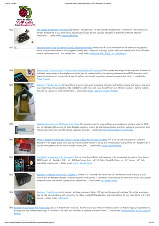 2/18/23, 9:56 AM Advanced View of Projects Raspberry Pi List - Raspberry PI Projects
https://projects-raspberry.com/advanced-view-of-projects-raspberry-pi-list/ 164/181
1806. GPS Module for Raspberry Pi Tutorial Ingredients: 1 x Raspberry Pi 1 x GPS shield for Raspberry Pi 1 x Antenna 1 x Two small wires
(Red an Black) NOTE: If you don't have a Raspberry Pi you can get one buying a Raspberry Pi Starter Kit. Difficulty: Medium -
Preparation…... Listed under: GPS Based Projects
1807. Electronic drums using a Raspberry Pi and ±200g accelerometers. Introduction As it was mentioned on my website in my previous
article, using accelerometers as drum triggers is deadly easy. So why not pushing it further, and try to develop a full drum kit? A few
months have passed since I first had the idea…... Listed under: Interfacing(USB - RS232 - I2c -ISP) Projects
1808. Design Project: Control a Pan-Tilt Platform with Raspberry Pi and Smartphone This is purely the design for the projected. Presented is
a detailed paper design of a smartphone controlled pan-tilt camera platform for exploring telepresence and POV drone and robot
interaction and control. Introduction A pan-tilt platform can be used to position various instruments and tools,…... Listed under:
Phone Projects
1809. Raspberry Pi Birdbox Camera Hi there! This is a step-by-step guide to creating a Raspberry Pi Birdbox Camera that features real-time
video streaming, motion detection, infra-red LEDs for night vision and has a cheap Power-over-Ethernet solution. I starting making
this with my 11 year old son for his Primary…... Listed under: Video - Camera - Imaging Projects
1810. Reading and writing from GPIO ports from Python This tutorial covers the setup software and hardware to read and write the GPIO
pins on a Raspberry Pi running the latest Raspbian operating system. We will showing how to read from a physical push-button from
Python code, and control an LED. Related categories: Tutorial…... Listed under: Development Board - Kits Projects
1811. PiMiDi: A Raspberry Pi Midi Box, or How I Learned to Stop Worrying and Love MIDI This is my second instructable on using the
Raspberry Pi for digital audio, check out my first instructable for how to set up and control custom audio effects on a Raspberry Pi. If
you like them, please vote for me!! If you like messing with…... Listed under: Sound - Audio Projects
1812. Durio BASIC + Raspberry Pi B+ (Assembled) This is a Durio Sound BASIC and Raspberry Pi B+ (Assembled). Includes: • Durio Sound
BASIC board x1 • Raspberry Pi B+ x1 • M3 Nylon Screws 5mm x8 • M3 Nylon Standoffs 18mm x4 • 0.1" Jumper x2 * Fully
assembled, ready to use!…... Listed under: Sound - Audio Projects
1813. Raspberry Pi Network Time Server ~ GpsNtp-Pi GpsNtp-Pi is a network time server that uses the Network Time Protocol, a GNSS
receiver and the Raspberry Pi (RPi) computer platform. It will operate in standalone mode without any other time servers or in pooled
mode with other time servers. GpsNtp-Pi can operate with…... Listed under: GPS Based Projects
1814. Raspberry Pi Java Tutorial In this tutorial I will show you how to flash a LED light with Raspberry Pi and Java. This will be a complete
step by step tutorial starting with connecting the cables, trough GPIO explanation and finally writing the java code. At the end of this
tutorial…... Listed under: LED Projects
1815. Raspberry Pi Cheap DIY ATX-Power Switch. Ok, so it doesn't look like much.... But why would you need one? Well you don't, it is helpful if your pi is powered by
a supply that also powers other things. A 3D Printer in my case. Also included is a separate shutdown button…... Listed under: Interfacing(USB - RS232 - I2c -ISP)
Projects
 