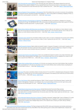 2/18/23, 9:56 AM Advanced View of Projects Raspberry Pi List - Raspberry PI Projects
https://projects-raspberry.com/advanced-view-of-projects-raspberry-pi-list/ 25/181
272. Smart Thermostat with runtime prediction Smart Thermostat with motion detection, daily settable schedule from server and
temperature history upload to database. The Azure SphereMT3620 Smart Thermostat was made for a final project for a college
course. The idea behind this smart thermostat was to have a schedule that can be…... Listed under: Medical - Health based Projects
273. Save your Raspberry Pi from overheating? – SB Components One of the problems that a user wants to overcome is the overheating
of components because it decreases the speed of the Raspberry Pi... How to solve problem of overheating in Raspberry Pi PiFan is a
device that is used by people to cool down the…... Listed under: Other Projects
274. SIM7600-A Raspberry Pi 4G Hat & Telnyx IoT SIM Setup The SIM7600A 4G HAT can be attached to a Raspberry Pi to empower
connectivity for IoT apps. The SIM7600A 4G HAT is a 4G communication and GNSS positioning module, which supports LTE CAT4 up
to 150Mbps for downlink data transfer. It is pretty low power…... Listed under: Other Projects
275. WebCam Motion Detection With Motioneyeos Using Raspberry Pi How to make your own webcam as a motion detection camera,
which will not only stream live video but also send you motion captured video. In this tutorial we will learn, how to make your own
webcam as a motion detection camera, which will not…... Listed under: Video - Camera - Imaging Projects
276. Line tracking sensor with RPi Use a Line Tracker to detect if a door is open, or if a line is crossed with only one sensor and a raspberry
pi About A simple exemple to create a line tracker or detect if a door is opened with only one KY-033…... Listed under: Sensor -
Transducer - Detector Projects
277. GardenPi powered by Neptune Highly scalable and powerful irrigation / hydroponic & aquaponic control system managing up to 32
zones with automation and sensors. Overview & Theory of Operation GardenPi, powered by Neptune.py is designed to manage,
monitor, and control a series of sprinkler valves and a multitude of…... Listed under: Other Projects
278. Interactive Laser Projector Using Zigbee Sensors How to use a portable laser projector to project on any surface interactively, using
the Gravio Edge computing platform and Zigbee sensors. In this tutorial we learn how to set up a Raspberry Pi to connect to a PIR
sensor using the Gravio Platform and…... Listed under: Sensor - Transducer - Detector Projects
279. Wireless Video Surveillance Robot using Raspberry Pi In this post, you are going to learn how to build a Wireless Video Surveillance
Robot using Raspberry Pi. In this post, you are going to learn how to build a Wireless Video Surveillance Robot using Raspberry Pi.
You will be able to control it…... Listed under: Wireless projects
280. Smart Home This project is submitted to Deakin University, School of IT, for Unit SIT210 - Embedded Systems Development. Problem
Statement: Even though there are a lot of security systems that are present in the market but most involve the use of motion sensors
and CCTV camera…... Listed under: Security - Safety Projects
281. Trick or Treat Dispenser Voice-activated treat dispenser. COVID-19. Novel coronavirus. Social Distancing. Despair. Loneliness. No
friends. It's the opposite of Halloween. I love Halloween. One of my favorite holidays of all time, ever since I got to dress up like
Gordy from Star Trek (life goals). So, in this…... Listed under: Medical - Health based Projects
282. Zombie Detecting Smart Security Owl (Deep Learning) Zombie Detecting Smart Security Owl (Deep Learning)
https://youtu.be/aLX4btGs_x8 Hi everyone, welcome to T3chFlicks! In this Halloween tutorial, we’ll be showing you how we put a
super spooky twist on a mundane household classic: the security camera. How?! We’ve made a night vision owl which uses…... Listed
under: Security - Safety Projects
283. Build a Kubernetes Intelligent Edge Cluster on Raspberry Pi Building a Kubernetes "Intelligent Edge" cluster on Raspberry Pi is a great
learning experience Introduction Building a Kubernetes Intelligent Edge cluster on Raspberry Pi is a great learning experience, a
stepping stone to building robust Intelligent Edge solutions, and an awesome way to impress your friends. Skills you develop…...
Listed under: Other Projects
284. Access control with QR, RFID and temperature verification This Raspi prototype reads QR and RFID, checks guest temperature and temotely authenticates to
grant barrier access. Post Covid-19 world turned out to be a little different. Now, before granting access to certain private neighborhoods, companies and
 