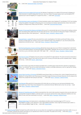 2/18/23, 9:56 AM Advanced View of Projects Raspberry Pi List - Raspberry PI Projects
https://projects-raspberry.com/advanced-view-of-projects-raspberry-pi-list/ 48/181
the…... Listed under: Development Board - Kits Projects
549. Windows 10 IoT Core for Adafruit SPI Touchscreen Run Windows 10 applications on an Adafruit SPi touchscreen for Raspberry Pi.
Follow instructions to install the display driver and touch. Story How it Works This project explains how to use the Adafruit PiTFT
capacitive touch screen for Raspberry Pi. To support this screen, a…... Listed under: LCD Projects
550. Home Automation system using Raspberry Pi A Home Automation system using a Raspberry Pi 2 and Windows 10 IoT Core including
an App. Story Update 2: The project is still growing and a lot of new features are already implemented (like a Twitter-Client and the
integration of Telegram-Bots). Please check the GitHub…... Listed under: Home Automation Projects
551. Raspberry Pi Automated Plant Watering with Website Set up your Pi to automatically take care of a house plant by reading a moisture
sensor and watering when needed. Story This post starts with two facts: I have a penchant for killing plants. People in Holland grow
things really well indoors. After reading about…... Listed under: Sensor - Transducer - Detector Projects
552. Possessed Portrait – Updated DIY jump scare portrait from scratch using Raspberry Pi 3 B, Python and AtmosFX Videos unliving
portraits.It's October again and I wanted to come up with a Halloween project using a Raspberry Pi. I saw a few haunted portraits
scattered here and there but none…... Listed under: Sensor - Transducer - Detector Projects
553. Real-Time Face Recognition: An End-to-End Project We will learn step by step, how to use a PiCam to recognize face in real-time.On
my last tutorial exploring OpenCV, we learned AUTOMATIC VISION OBJECT TRACKING. Now we will use our PiCam to recognize faces
in real-time, as you can see below: [video width="480" height="380"…... Listed under: Sensor - Transducer - Detector Projects
554. Smart Security Camera IoT Raspberry Pi security camera running OpenCV for object detection. The camera will send an email with an
image of any objects it detects. Story Check out this video to see a summary of the build steps and the completed camera: Building
the Housing…... Listed under: Security - Safety Projects
555. Rover Rover Simple to get started yet infinitely expandable.There is something about robots that have captured my imagination as
long as I can remember. They are my comfort zone whenever I embark on new Maker adventures; as soon as I get past the “blinking
LED” project,…... Listed under: Robotics - Automation Projects
556. Amazon Alexa Controlling a Chromecast [OUTDATED] Having Amazon Alexa, via an Amazon Echo, control a Google Chromecast via a
Raspberry Pi running a Python script. Story Doing the Impossible: Google Chromecast and Amazon Alexa Ever since the release of the
Amazon Echo, people have been asking for One thing. --…... Listed under: Sensor - Transducer - Detector Projects
557. Smart Bartender Why spend lots of money going out for drinks when you can have your own smart personal bartender at your
service right in your home?! Story Tired of paying $12 for a small drink at the bars? Well be tired no more. You can have…... Listed
under: Sensor - Transducer - Detector Projects
558. Windows IoT: Facial Recognition Door Build an automated door that unlocks itself using facial recognition.Home security systems are
a growing field of projects for Makers. A self-built system is not only less expensive than a bulky professional installation, but it also
allows for total control and customization to suit your…... Listed under: Sensor - Transducer - Detector Projects
559. Walabot Mobile Trigger Use mobile phone to config Walabot and define actions by sending trigger to IFTTT or turn on
relays.Walabot can apply to many applications. But to adjust Walabot parameters ( Arena, angle and threshold value to detect ) is
quite a tricky part.Walabot Trigger can help…... Listed under: Phone Projects
560. Walabot Touchpad Walabot Touchpad A low profile solution that can turn any surface into a touchpad for your laptop.Imagine using a book, a table, or a wall as
a touchpad. Combined with projector technology, you can replicate touch screens on any surface. This project aims to bring…... Listed under: Sensor -
 