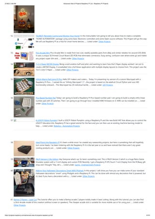 2/18/23, 9:56 AM Advanced View of Projects Raspberry Pi List - Raspberry PI Projects
https://projects-raspberry.com/advanced-view-of-projects-raspberry-pi-list/ 6/181
52. TELEBOT (Remotely Control and Monitor Your Home) In this Instructable I'am going to tell you about how to make a complete
"HOME AUTOMATION" package using some basic Electronic controllers and some Open source software. This Project will go this way:
We will use Raspberry Pi as a Hub for smart home devices.…... Listed under: Other Projects
53. Pico Arcade Mini Pico Arcade Mini is made from low-cost, readily available parts from eBay and similar retailers for around £30 ($50).
It uses a unique 3D Printed Circuit Board (3D-PCB) that eliminates connectors, fussy wiring, confusion over where wires go and makes
any project super slim and…... Listed under: Other Projects
54. 7×5 E-Paper METAR Display Being a avid aviation buff and pilot, and wanting to learn how the E-Paper display worked I set out to
create a METAR Display. It snowballed into a full blown application with multiple display layouts to choose from. This project uses the
7x5 3-color E-Paper…... Listed under: Other Projects
55. Infinity Macro Pad Using Pi Pico Hello DIY makers and coders.... Today I'm presenting my version of a custom Macropad with a
Raspberry Pi Pico.... I named this as "Infinity Macropad 1.1"....the project is based on the adafruit Circuit Python and runs HID
functionality onboard.... This Macropad has 20 individual tactile…... Listed under: LED Projects
56. Pico Based Number Pad Today I am going to build a Raspberry Pi Pico-based number pad. I am going to build a simple ortho linear
number pad with 20 switches. Then I am going to go through how I installed KMK firmware on it. KMK can be installed on…... Listed
under: Other Projects
57. A LEGO® Robot Pumpkin I built a LEGO® Robot Pumpkin, using a Raspberry Pi and the new Build HAT that allows you to control the
LEGO® Education kits. Raspberry Pi has a great tutorial for the face and you can then use an existing machine learning model to
help…... Listed under: Robotics - Automation Projects
58. Heat Piping the Raspberry Pi It's been a while since I've created any noteworthy projects, but here is something that will hopefully
turn some heads. I've been tinkering with the Raspberry Pi 4 in the last year or so and have noticed that there aren't any great
cooling products out…... Listed under: Other Projects
59. PALPi Version 2, Big Edition Hey Everyone what's up, So here's something cool. This is PALPi Version 2 which is a Huge Retro Game
Emulator system with a 7-inch display and custom PCB! Recently, I got a Raspberry Pi IPS Touch 7-inch Display from the PCBway gift
shop and I thought "Hey, let's…... Listed under: Game - Entertainment Projects
60. Making Your Halloween Decorations Smart With Phidgets In this project, I will show you how you can make some of your standard
Halloween decorations "smart" using Phidgets and a Raspberry Pi. This can be done with almost any decoration that is powered, but
it's best if you have a decoration with a…... Listed under: Other Projects
61. Bartop 2 Players – Laser Cut This tutorial offers you to make a Bartop arcade 2 players totally made in laser cutting. Along with this tutorial, you can also find
a Stick Arcade model of this creation (without screen or speakers). The cheaper arcade stick is suitable for more mobile use or for using your…... Listed under:
Other Projects
 