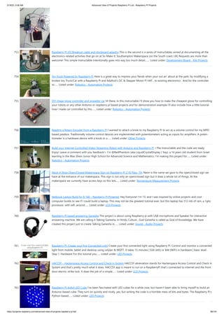 2/18/23, 9:56 AM Advanced View of Projects Raspberry Pi List - Raspberry PI Projects
https://projects-raspberry.com/advanced-view-of-projects-raspberry-pi-list/ 66/181
753. Raspberry PI I/O Breakout cable and plugboard adaptor This is the second is a series of Instructables aimed at documenting all the
electronics-related activities that go on at So Make It; Southampton Makerspace (on the South coast, UK) Requests are more than
welcome! This simple Instructable intentionally goes into way too much detail,…... Listed under: Development Board - Kits Projects
754. Toy Truck Powered by Raspberry Pi Here is a great way to impress your fiends when your out an' about at the park, by modifying a
broken toy Truck/Car with a Raspberry Pi and Adafruit's DC & Stepper Motor Pi HAT , to existing electronics . And for the controller
to…... Listed under: Robotics - Automation Projects
755. DIY cheap glove controller and propeller car HI there, In this instructable I'll show you how to make the cheapest glove for controlling
your robots or any other Arduino or raspberry pi based projects and for demonstration example I'll also include how a little tutorial
how I made car controlled by this…... Listed under: Robotics - Automation Projects
756. Reading a Rotary Encoder from a Raspberry Pi I wanted to attach a knob to my Raspberry Pi to act as a vol­
ume con­
trol for my MPD
based jukebox. Tra­
di­
tion­
ally vol­
ume con­
trol devices are imple­
mented with poten­
tiome­
ters act­
ing as inputs for ampli­
fiers. A poten­
‐
tiome­
ter is a hard­
ware device with a knob or a…... Listed under: Other Projects
757. Build your Internet Controlled Video-Streaming Robot with Arduino and Raspberry Pi <The Instructable and the code are ready.
Enjoy! Leave a comment with you feedback!> I'm @RedPhantom (aka LiquidCrystalDisplay / Itay), a 14 years old student from Israel
learning in the Max Shein Junior High School for Advanced Science and Mathematics. I'm making this project for…... Listed under:
Robotics - Automation Projects
758. Neon A Shop Open/Closed Makerspace Sign on Raspberry Pi 2 (El Paso, TX) Neon is the name we gave to the open/closed sign we
have at the entrance of our makerspace. This sign is not only an open/closed sign but it does a whole lot of things. At the
makerspace we currently have access keys so this lets…... Listed under: Temperature Measurement Projects
759. Netbook Laptop Build for $ 160 – Raspberry Pi Powered. Hey Everyone! I'm 13, and I was inspired by online projects and cool
computer builds to see if I could build a laptop. This may not be the greatest tutorial ever, but this laptop has 512 mb of ram, a 1ghz
processor, with wifi, around…... Listed under: LCD Projects
760. Raspberry Pi based answering Ganesha This project is about using Raspberry pi with USB microphone and Speaker for interactive
answering machine. We are calling it Talking Ganesha. In Hindu Culture , God Ganesha is called as God of Knowledge. We have
created this project just to create Talking Ganesha in…... Listed under: Sound - Audio Projects
761. Raspberry Pi. Create your first Connected Light Create your first connected light using Raspberry Pi. Control and monitor a connected
light from mobile, tablet and desktop using Lelylan & MQTT. It takes 15 minutes | $36 (eth) or $44 (WiFi) in hardware | basic level.
Step 1: Hardware For this tutorial you…... Listed under: LED Projects
762. HACCSY – Hackerspace Access Control and Check in System HACCSY abreviation stands for Hackerspace Access Control and Check in
System and that’s pretty much what it does. HACCSY app is meant to run on a RaspberryPi that’s connected to internet and the front
door electric strike lock. It does the job of a simple…... Listed under: LCD Projects
763. Raspberry Pi 4x4x4 LED Cube I've been fascinated with LED cubes for a while now, but haven't been able to bring myself to build an
Arduino-based cube. They turn on quickly and nicely, yes, but writing the code is a horrible mess of bits and bytes. The Raspberry Pi's
Python-based…... Listed under: LED Projects
 