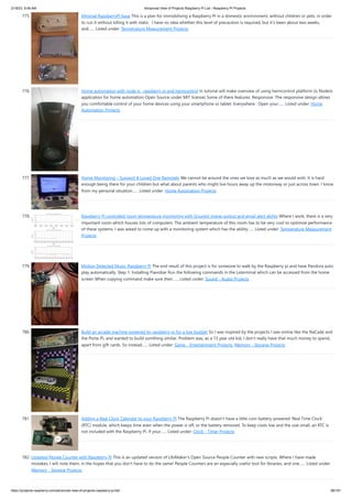 2/18/23, 9:56 AM Advanced View of Projects Raspberry Pi List - Raspberry PI Projects
https://projects-raspberry.com/advanced-view-of-projects-raspberry-pi-list/ 68/181
775. Minimal RaspberryPI base This is a plan for immobilising a Raspberry PI in a domestic environment, without children or pets, in order
to run it without killing it with static. I have no idea whether this level of precaution is required, but it's been about two weeks,
and…... Listed under: Temperature Measurement Projects
776. Home automation with node js , raspberry pi and heimcontrol In tutorial will make overview of using heimcontrol platform (is NodeJs
application for home automation Open Source under MIT license) Some of there features: Responsive :The responsive design allows
you comfortable control of your home devices using your smartphone or tablet. Everywhere : Open your…... Listed under: Home
Automation Projects
777. Home Monitoring – Support A Loved One Remotely We cannot be around the ones we love as much as we would wish. It is hard
enough being there for your children but what about parents who might live hours away up the motorway or just across town. I know
from my personal situation…... Listed under: Home Automation Projects
778. Raspberry Pi controlled room temperature monitoring with Gnuplot image output and email alert ability Where I work, there is a very
important room which houses lots of computers. The ambient temperature of this room has to be very cool to optimize performance
of these systems. I was asked to come up with a monitoring system which has the ability…... Listed under: Temperature Measurement
Projects
779. Motion Detected Music-Raspberry Pi The end result of this project is for someone to walk by the Raspberry pi and have Pandora auto
play automatically. Step 1: Installing Pianobar Run the following commands in the Lxterminal which can be accessed from the home
screen When copying command make sure their…... Listed under: Sound - Audio Projects
780. Build an arcade machine powered by raspberry pi for a low budget So I was inspired by the projects I saw online like the NaCade and
the Porta-Pi, and wanted to build somthing similar. Problem was, as a 13 year old kid, I don't really have that much money to spend,
apart from gift cards. So instead…... Listed under: Game - Entertainment Projects, Memory - Storage Projects
781. Adding a Real Clock Calendar to your Raspberry PI The Raspberry Pi doesn’t have a little coin-battery-powered ‘Real Time Clock’
(RTC) module, which keeps time even when the power is off, or the battery removed. To keep costs low and the size small, an RTC is
not included with the Raspberry Pi. If your…... Listed under: Clock - Timer Projects
782. Updated People Counter with Raspberry Pi This is an updated version of UbiMaker's Open Source People Counter with new scripts. Where I have made
mistakes, I will note them, in the hopes that you don't have to do the same! People Counters are an especially useful tool for libraries, and one…... Listed under:
Memory - Storage Projects
 