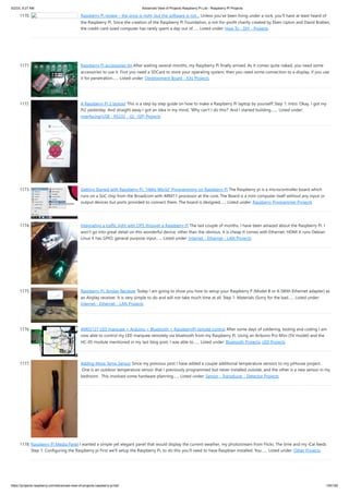 5/2/23, 9:27 AM Advanced View of Projects Raspberry Pi List - Raspberry PI Projects
https://projects-raspberry.com/advanced-view-of-projects-raspberry-pi-list/ 105/182
1170. Raspberry Pi review – the price is right, but the software is not… Unless you’ve been living under a rock, you’ll have at least heard of
the Raspberry Pi. Since the creation of the Raspberry Pi Foundation, a not-for-profit charity created by Eben Upton and David Braben,
the credit-card sized computer has rarely spent a day out of…... Listed under: How To - DIY - Projects
1171. Raspberry Pi accessories tin After waiting several months, my Raspberry Pi finally arrived. As it comes quite naked, you need some
accessories to use it. First you need a SDCard to store your operating system, then you need some connection to a display, if you use
it for penetration…... Listed under: Development Board - Kits Projects
1172. A Raspberry Pi 2 laptop! This is a step by step guide on how to make a Raspberry Pi laptop by yourself! Step 1: Intro. Okay, I got my
Pi2 yesterday. And straight away I got an idea in my mind, 'Why can't I do this?' And I started building.…... Listed under:
Interfacing(USB - RS232 - I2c -ISP) Projects
1173. Getting Started with Raspberry Pi: “Hello World” Programming on Raspberry Pi The Raspberry pi is a microcontroller board which
runs on a SoC chip from the Broadcom with ARM11 processor at the core. The Board is a mini computer itself without any input or
output devices but ports provided to connect them. The board is designed…... Listed under: Raspberry Programmer Projects
1174. Integrating a traffic light with OP5 through a Raspberry Pi The last couple of months, I have been amazed about the Raspberry Pi. I
won’t go into great detail on this wonderful device, other than the obvious. It is cheap It comes with Ethernet, HDMI It runs Debian
Linux It has GPIO, general purpose input…... Listed under: Internet - Ethernet - LAN Projects
1175. Raspberry Pi: Airplay Reciever Today I am going to show you how to setup your Raspberry P (Model B or A (With Ethernet adapter) as
an Airplay receiver. It is very simple to do and will not take much time at all. Step 1: Materials (Sorry for the bad…... Listed under:
Internet - Ethernet - LAN Projects
1176. AM03127 LED marquee + Arduino + Bluetooth = RaspberryPi remote control After some days of soldering, testing and coding I am
now able to control my LED marquee remotely via bluetooth from my Raspberry Pi. Using an Arduino Pro Mini (5V model) and the
HC-05 module mentioned in my last blog post, I was able to…... Listed under: Bluetooth Projects, LED Projects
1177. Adding More Temp Sensor Since my previous post I have added a couple additional temperature sensors to my piHouse project.
One is an outdoor temperature sensor that I previously programmed but never installed outside, and the other is a new sensor in my
bedroom. This involved some hardware planning…... Listed under: Sensor - Transducer - Detector Projects
1178. Raspberry Pi Media Panel I wanted a simple yet elegant panel that would display the current weather, my photostream from Flickr, The time and my iCal feeds
Step 1: Configuring the Raspberry pi First we'll setup the Raspberry Pi, to do this you'll need to have Raspbian installed. You…... Listed under: Other Projects
 