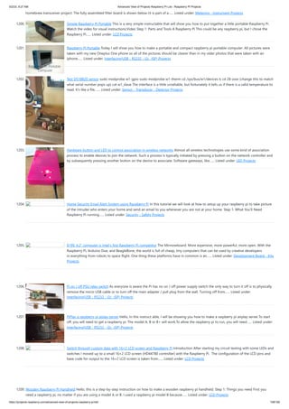5/2/23, 9:27 AM Advanced View of Projects Raspberry Pi List - Raspberry PI Projects
https://projects-raspberry.com/advanced-view-of-projects-raspberry-pi-list/ 108/182
homebrew transceiver project. The fully assembled filter board is shown below (it is part of a…... Listed under: Metering - Instrument Projects
1200. Simple Raspberry Pi Portable This is a very simple instructable that will show you how to put together a little portable Raspberry Pi.
Watch the video for visual instructions:Video Step 1: Parts and Tools A Raspberry Pi This could be any raspberry pi, but I chose the
Raspberry Pi…... Listed under: LCD Projects
1201. Raspberry Pi Portable Today I will show you how to make a portable and compact raspberry pi portable computer. All pictures were
taken with my new Oneplus One phone so all of the pictures should be clearer than in my older photos that were taken with an
iphone…... Listed under: Interfacing(USB - RS232 - I2c -ISP) Projects
1202. Test DS18B20 sensor sudo modprobe w1-gpio sudo modprobe w1-therm cd /sys/bus/w1/devices ls cd 28-xxxx (change this to match
what serial number pops up) cat w1_slave The interface is a little unreliable, but fortunately it tells us if there is a valid temperature to
read. It’s like a file,…... Listed under: Sensor - Transducer - Detector Projects
1203. Hardware button and LED to control association in wireless networks Almost all wireless technologies use some kind of association
process to enable devices to join the network. Such a process is typically initiated by pressing a button on the network controller and
by subsequently pressing another button on the device to associate. Software gateways, like…... Listed under: LED Projects
1204. Home Security Email Alert System using Raspberry Pi In this tutorial we will look at how to setup up your raspberry pi to take picture
of the intruder who enters your home and send an email to you whenever you are not at your home. Step 1: What You’ll Need
Raspberry Pi running…... Listed under: Security - Safety Projects
1205. $199, 4.2” computer is Intel’s first Raspberry Pi competitor The Minnowboard: More expensive, more powerful, more open. With the
Raspberry Pi, Arduino Due, and BeagleBone, the world is full of cheap, tiny computers that can be used by creative developers
in everything from robots to space flight. One thing these platforms have in common is an…... Listed under: Development Board - Kits
Projects
1206. Pi on / off PSU relay switch As everyone is aware the Pi has no on / off power supply switch the only way to turn it off is to physically
remove the micro USB cable or to turn off the main adapter / pull plug from the wall. Turning off from…... Listed under:
Interfacing(USB - RS232 - I2c -ISP) Projects
1207. PiPlay a raspberry pi aiplay server Hello, In this instruct able, I will be showing you how to make a raspberry pi airplay server.To start
off, you will need to get a raspberry pi. The model A, B or B+ will work.To allow the raspberry pi to run, you will need…... Listed under:
Interfacing(USB - RS232 - I2c -ISP) Projects
1208. Switch through custom data with 16×2 LCD screen and Raspberry Pi Introduction After starting my circuit testing with some LEDs and
switches I moved up to a small 16×2 LCD screen (HD44780 controller) with the Raspberry Pi. The configuration of the LCD pins and
base code for output to the 16×2 LCD screen is taken from…... Listed under: LCD Projects
1209. Wooden Raspberry Pi Handheld Hello, this is a step-by-step instruction on how to make a wooden raspberry pi handheld. Step 1: Things you need First you
need a raspberry pi, no matter if you are using a model A or B. I used a raspberry pi model B because…... Listed under: LCD Projects
 