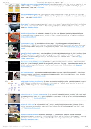 5/2/23, 9:27 AM Advanced View of Projects Raspberry Pi List - Raspberry PI Projects
https://projects-raspberry.com/advanced-view-of-projects-raspberry-pi-list/ 132/182
1462. Redundant cloud storage with a friend and a Raspberry Pi Do you enjoy the many benefits of cloud services but do you also like to be
in full control of your own data? Maybe you are worried about privacy or maybe you just want a little more flexibility. In my case I
wanted to have…... Listed under: Other Projects
1463. Smartphone Garage Door Opener I had an extra Raspberry Pi laying around from when I ordered two of them a few months ago. I
used the first one for a media center and it runs XBMC flawlessly allowing me to watch downloaded movies on my television. I pretty
much…... Listed under: GPS Based Projects
1464. Coffee Table Pi The purpose of this project is to create a modern slimline version of an arcade cocktail cabinet. Also to do other tasks
such as browse web or write emails with the use of a wireless keyboard and mouse. The 24 inch LCD screen mounted in…... Listed
under: Home Automation Projects
1465. Raspberry Pi Playstation Mod I've always been a gamer so but was more a C64 person back in the day so we never really had a
console as a kid. I always loved popping around to friends and playing things such as Mario Kart as well as a host…... Listed under:
Game - Entertainment Projects
1466. Port a Raspberry Pi Project: The eventual result of this instructable is, a portable (self powered) raspberry pi system to run
field experiments. Part 1 Small inexpensive portable system that includes, Computer (RPI), Monitor with Audio speakers (Secondary
screen from refurbished Auto DVD player $29 including the DVD player to be…... Listed under: Interfacing(USB - RS232 - I2c -ISP)
Projects
1467. Raspberry Pi moving timelapse Step 1: Connect the Camera So to connect the camera is quite simple and there is a lot of help online.
The official help video is here: https://www.raspberrypi.org/help/camera-module-set... but I found this to be more helpful
http://thepihut.com/blogs/raspberry-pi-tutorials/1... once installed and you have enabled the camera…... Listed under: Video -
Camera - Imaging Projects
1468. Read temperature with DS18B20 | Raspberry Pi 2 Hello! This is my first instructable project, so it won't be as professional as others!
We are using DS18B20 temperature sensor to get the temperature of your room. Enjoy! Step 1: Supply You will need: The sensor itself
DS18B20 http://www.ebay.com/itm/Waterproof-Digital-Thermal... Resistor (I'm using 4,7k Ohm)…... Listed under: Temperature
Measurement Projects
1469. Solar Powered Raspberry Pi Step 1: What You need A raspberry pi A solar panel (with built in charger controller or a Solar Charging
Regulator) A car power socket A usb car power adapter A battery and some wire Step 2: Connecting the Battery First off we need to
connect the…... Listed under: Solar energy projects
1470. Model Railway Automation with Raspberry Pi. The popular and inexpensive Raspberry Pi1) tiny PC offers some interesting I/O like I2C
and GPIO. Because the I2C bus is a common and standard one, the idea to use it for Model Railway automation was born in 2013.
Together with Peter Giling, who lives…... Listed under: Other Projects
1471. DIY Home Security and Automation with Raspberry Pi 2 In this instructable I will detail my methods for creating a fully custom Home
Security and Automation System. This is a work in progress, and as I will be adding to it as I go. For now I will provide a breakdown of
the goals…... Listed under: Security - Safety Projects
1472. Raspberry Pi, Internet Radio We have been aiming to do a mini hack for a while to bring some new life to an old radio and let us
radio are favourite internet radio stations. Step 1: You Will Need... Depending on the radio you are going to install your…... Listed
under: Radio Projects, Wireless projects
1473. Raspberry Pi Controlled Aquaponics Aquaponics /ˈækwəˈpɒnɨks /, is a food production system that combines conventional
aquaculture (raising aquatic animals such as snails, fish, crayfish or prawns in tanks) with hydroponics (cultivating plants in water) in a
symbiotic environment. In normal aquaculture, excretions from the animals being raised can accumulate…... Listed under:
Temperature Measurement Projects
 