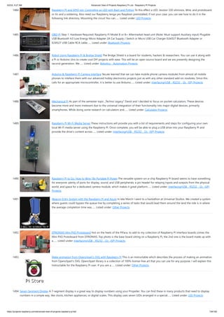 5/2/23, 9:27 AM Advanced View of Projects Raspberry Pi List - Raspberry PI Projects
https://projects-raspberry.com/advanced-view-of-projects-raspberry-pi-list/ 134/182
1484. Raspberry PI and GPIO pin: Controlling an LED with Bash and Python To this effect a LED, resistor 330 ohmnios, Wire, and protoboard,
or tin and a soldering. Also need our Raspberry tenga yes Raspbian preinstalled, if not your case, you can see how to do it in the
following link directory. Mounting the circuit You can…... Listed under: LED Projects
1485. OBD-Pi Step 1: Hardware Required: Raspberry Pi Model B or B+ Aftermarket head unit (Note: Must support Auxiliary input) Plugable
USB Bluetooth 4.0 Low Energy Micro Adapter 2A Car Supply / Switch or Micro USB Car Charger ELM327 Bluetooth Adapter or
ELM327 USB Cable RCA cable…... Listed under: Bluetooth Projects
1486. Robot Using Raspberry Pi & Bridge Shield The Bridge Shield is a board for students, hackers & researchers. You can use it along with
a Pi or Arduino Uno to create cool DIY projects with ease. This will be an open source board and we are presently designing the
second generation. We…... Listed under: Robotics - Automation Projects
1487. Arduino & Raspberry Pi Camera Interface Yes,we learned that we can take mobile phone camera modules from almost all mobile
phones to inteface them with our advanced hobby electronics projects just as with any other standard add-on modules. Since this
calls for an appropriate microcontroller, it is better to use Arduino…... Listed under: Interfacing(USB - RS232 - I2c -ISP) Projects
1488. Mechanical Pi As part of the semester topic „Techno Legacy“ David and I decided to focus on pocket calculators. These devices
become more and more irrelevant due to the universal integration of their functionality into major digital devices, primarily
smartphones. While doing some research on calculators and…... Listed under: Calculator Projects
1489. Raspberry Pi Wi-Fi Media Server These instructions will provide you with a list of requirements and steps for configuring your own
local Wi-Fi media server using the Raspberry Pi. Once complete, you will be able to plug a USB drive into your Raspberry Pi and
provide the drive's content across…... Listed under: Interfacing(USB - RS232 - I2c -ISP) Projects
1490. Raspberry Pi to Go: How to Wire 18v Portable Pi Power The versatile system-on-a-chip Raspberry Pi board seems to have something
for everyone: plenty of ports for display, sound, and USB peripherals; a pin header for relaying inputs and outputs from the physical
world; and space for a dedicated camera module, which makes it great platform…... Listed under: Interfacing(USB - RS232 - I2c -ISP)
Projects
1491. IBeacon Entry System with the Raspberry Pi and Azure In late March I went to a hackathon at Universal Studios. We created a system
where guests could bypass the queue line by completing a series of tasks that would lead them around the land the ride is in where
the average completion time was…... Listed under: Other Projects
1492. DTRONIXS Mini PiIO Protoboard Hot on the heels of the PiFace, to add to my collection of Raspberry Pi interface boards comes the
Mini PiIO Protoboard from DTRONIXS. Top photo is the base board sitting on a Raspberry Pi, the 2nd one is the board made up with
a…... Listed under: Interfacing(USB - RS232 - I2c -ISP) Projects
1493. Make animation from Openclipart’s SVG with Raspberry Pi This is an Instructable which describes the process of making an animation
from Openclipart's SVG. Openclipart library is a collection of 100% license-free art that you can use for any purpose. I will explain this
Instructable for the Raspberry Pi user. If you are a…... Listed under: Other Projects
1494. Seven-Segment Display A 7-segment display is a great way to display numbers using your Propeller. You can find these in many products that need to display
numbers in a simple way, like clocks, kitchen appliances, or digital scales. This display uses seven LEDs arranged in a special…... Listed under: LED Projects
 