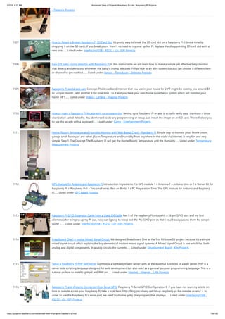 5/2/23, 9:27 AM Advanced View of Projects Raspberry Pi List - Raspberry PI Projects
https://projects-raspberry.com/advanced-view-of-projects-raspberry-pi-list/ 136/182
- Detector Projects
1507. How to Repair a Broken Raspberry Pi SD Card Slot It's pretty easy to break the SD card slot on a Raspberry Pi (I broke mine by
dropping it on the SD card). If you break yours, there's no need to cry over spilled Pi. Replace the disappointing SD card slot with a
new one.…... Listed under: Interfacing(USB - RS232 - I2c -ISP) Projects
1508. Easy DIY baby crying detector with Raspberry Pi In this instructable we will learn how to make a simple yet effective baby monitor
that detects and alerts you whenever the baby is crying. We used Philips Hue as an alert system but you can choose a different item
or channel to get notified.…... Listed under: Sensor - Transducer - Detector Projects
1509. Raspberry Pi world web cam Concept: The broadband Internet that you use in your house for 24*7 might be costing you around $9
to $35 per month , add another $150 (one time ) to it and you have your own home surveillance system which will monitor your
home 24*7…... Listed under: Video - Camera - Imaging Projects
1510. How to make a Raspberry Pi Arcade with no programming Setting up a Raspberry Pi arcade is actually really easy, thanks to a Linux
distribution called RetroPie. You don't need to do any programming or setup, just install the image on an SD card. This will allow you
to use the arcade with a keyboard…... Listed under: Game - Entertainment Projects
1511. Home (Room) Temprature and Humidity Monitor with Web Based Chart – Raspberry Pi Simple way to monitor your, Home ,room,
garage small factory or any other places Temperature and Humidity from anywhere in the world via internet. It very fun and very
simple. Step 1: The Concept The Raspberry Pi will get the Home(Room) Temperature and the Humidity…... Listed under: Temperature
Measurement Projects
1512. GPS Module for Arduino and Raspberry Pi Introduction Ingredients: 1 x GPS module 1 x Antenna 1 x Arduino Uno or 1 x Starter Kit for
Raspberry Pi + Raspberry Pi 1 x Two small wires (Red an Black) 1 x PC Preparation Time: The GPS module for Arduino and Raspbery
Pi…... Listed under: GPS Based Projects
1513. Raspberry Pi GPIO Expansion Cable from a Used IDE Cable Rev B of the raspberry Pi ships with a 26 pin GPIO port and my first
dilemma after bringing up my Pi was, how was I going to break out the PI’s GPIO pins so that I could easily access them for design
work? I…... Listed under: Interfacing(USB - RS232 - I2c -ISP) Projects
1514. Breadboard One | A typical Mixed Signal Circuit. We designed Breadboard One as the first BitScope Ed project because it's a simple
mixed signal circuit which explains the key elements of modern mixed signal systems. A Mixed Signal Circuit is one which has both
analog and digital components. In analog circuits the currents…... Listed under: Development Board - Kits Projects
1515. Setup a Raspberry Pi PHP web server Lighttpd is a lightweight web server, with all the essential functions of a web server, PHP is a
server-side scripting language designed for web development but also used as a general-purpose programming language. This is a
tutorial on how to install Lighttpd and PHP on…... Listed under: Internet - Ethernet - LAN Projects
1516. Raspberry Pi and Arduino Connected Over Serial GPIO Raspberry Pi Serial GPIO Configuration 0. if you have not seen my article on
how to remote access your Raspberry Pi, take a look here: http://blog.oscarliang.net/setup-raspberry-pi-for-remote-access/ 1. In
order to use the Raspberry Pi’s serial port, we need to disable getty (the program that displays…... Listed under: Interfacing(USB -
RS232 - I2c -ISP) Projects
 
