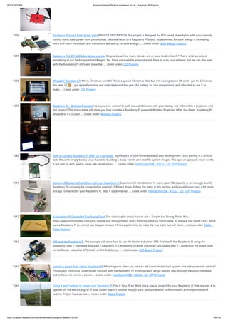 5/2/23, 9:27 AM Advanced View of Projects Raspberry Pi List - Raspberry PI Projects
https://projects-raspberry.com/advanced-view-of-projects-raspberry-pi-list/ 139/182
1536. Raspberry Pi based Solar Street Light PROJECT DESCRIPTION The project is designed for LED based street lights with auto intensity
control using solar power from photovoltaic cells interfaced to a Raspberry Pi board. As awareness for solar energy is increasing,
more and more individuals and institutions are opting for solar energy.…... Listed under: Solar energy projects
1537. Raspberry Pi 2 DIY LED LAN device counter Do you know how many devices are on your local network? That is what we where
wondering at our hackerspace HackBergen. Yes, there are available programs and Apps to scan your network, but we can also scan
with the Raspberry Pi (RPi) and show the…... Listed under: LED Projects
1538. “Portable” Raspberry Pi Merry Christmas world!!! This is a special Christmas 'ible that I'm making based off what I got for Christmas
this year. 😀 I got a small monitor and small keyboard this year (AA battery for size comparison), and I decided to use it to
make…... Listed under: LCD Projects
1539. Raspberry Pi – Wireless Projector Have you ever wanted to walk around the room with your laptop, not tethered to a projector, and
still project? This Instructable will show you how to make a Raspberry Pi powered Wireless Projector. What You Need: Raspberry Pi
Model B or B+ (I used…... Listed under: Wireless projects
1540. How to connect Raspberry Pi UART to a computer Significance of UART in embedded Linux development Linux porting is a difficult
task. We can’t simply boot a Linux board by building u-boot, kernel, and root file system images. This type of approach never works.
It will end up with several issues like kernel panics,…... Listed under: Interfacing(USB - RS232 - I2c -ISP) Projects
1541. Using a USB external hard drive with your Raspberry Pi Experimental introduction: In many cases SD capacity is not enough. Luckily
Raspberry Pi can easily be connected to external USB hard drives. Follow the steps in this section, and you will soon have a lot more
storage connected to your Raspberry Pi. Step 1: Experimental…... Listed under: Interfacing(USB - RS232 - I2c -ISP) Projects
1542. A Raspberry Pi Controlled Two Faced Clock This instructable shows how to use a 'Simple but Strong Plastic Box',
(http://www.instructables.com/id/A-Simple-but-Strong-Plastic-Box/) from my previous Instructable, to make a Two Faced Clock which
uses a Raspberry Pi to control two stepper motors. I'll not explain how to make the box itself, but will show…... Listed under: Clock -
Timer Projects
1543. GPS and the Raspberry Pi This example will show how to use the Dexter Industries GPS shield with the Raspberry Pi using the
Arduberry. Step 1: Hardware Required 1.Raspberry Pi 2.Arduberry 3.Dexter Industries GPS Shield Step 2: Connection the shield Slide
on the Dexter Industries GPS shield on the Arduberry.…... Listed under: GPS Based Projects
1544. Control a Lionel Train with a Raspberry Pi What happens when you take an old Lionel model train system and add some web-control?
This project controls a Lionel model train set with the Raspberry Pi. In this project, we go step by step through the parts, hardware,
and software to control a Lionel…... Listed under: Interfacing(USB - RS232 - I2c -ISP) Projects
1545. Sizing a wind turbine to power your Raspberry Pi This Is Your Pi on Wind Got a special project for your Raspberry Pi that requires it to
operate off the electrical grid? If solar power doesn't provide enough juice, add some wind to the mix with an inexpensive wind
turbine. Project Curacao is a…... Listed under: Radio Projects
 