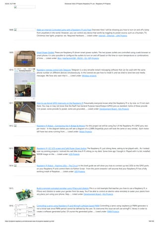 5/2/23, 9:27 AM Advanced View of Projects Raspberry Pi List - Raspberry PI Projects
https://projects-raspberry.com/advanced-view-of-projects-raspberry-pi-list/ 164/182
1808. Make an Internet Controlled Lamp with a Raspberry Pi and Flask Overview Here I will be showing you how to turn on and off a lamp
from anywhere in the world. However, you can control any device that works by toggling its power source, such as a fountain, TV,
Christmas tree lights, projector, etc. Required Hardware…... Listed under: Internet - Ethernet - LAN Projects
1809. Smart Power Outlets These are Raspberry Pi driven smart power outlets. The two power outlets are controlled using a web browser or
smart phone. It is also possible to configure the outlets to turn on and off based on the time or room temperature or combinations
of time…... Listed under: Blog, Interfacing(USB - RS232 - I2c -ISP) Projects
1810. Raspberry remote control with Telegram Telegram is a very versatile instant messaging software that can be used with the same
phone number on different devices simultaneously. In this tutorial we saw how to install it, and we tried to send text and media
messages. We have also seen that it…... Listed under: Wireless projects
1811. How to use Kernel GPIO interrupts on the Raspberry Pi Presumably everyone knows what the Raspberry Pi is, by now, so I’ll not start
there. You may or may not know that the RasPi has General Purpose Input/Output (GPIO) pins as standard. Some of these provide
3.3v power, some provide 5v power, some are grounded…... Listed under: Development Board - Kits Projects
1812. Raspberry Pi Robot – Connecting the H-Bridge & Motors For this project we will be using four of the Raspberry Pi’s GPIO pins, two
per motor. In the diagram below you will see a diagram of a L298N (hopefully yours will look the same or very similar). Each motor
will have two wires running from…... Listed under: Motor Projects
1813. Raspberry Pi, I2C LCD screen and Safe Power Down button The Raspberry Pi, just sitting there, asking to be played with... As I looked
over my existing projects I noticed this sad little lone R-Pi sitting on my desk. Some time ago I bought it. Played with it a bit, installed
NOOB image on the…... Listed under: LCD Projects
1814. Raspberry Pi Robot – Flashing LEDs – The Circuit In this brief guide we will show you how to connect up two LEDs to the GPIO ports
on your Raspberry Pi and control them via Python Script. From this point onwards I will assume that your Raspberry Pi has a fully
working install of Raspbian…... Listed under: LED Projects
1815. Build a remotely activated sprinkler using PiFace and Ubidots This is a cool example that teaches you how to use a Raspberry Pi, a
PiFace and Ubidots to water your garden from far away. You'll be able to control an electro-valve remotely to water your plants from
any place, just using your phone. Step…... Listed under: Development Board - Kits Projects
1816. Controlling a servo using Raspberry Pi and WiringPi software based PWM Controlling a servo using raspberry pi PWM generator is
not a trivial task since PWM period cannot be defined by the user. To overcome this issue we will use wiringPi C library in order to
create a software generated pulse. Of course the generated pulse…... Listed under: PWM Projects
 